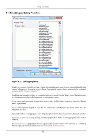 Daily Use Guide
80
4.17.1.2. Adding and Editing Properties
Figure 4.35. Adding properties
To add a new property, first click on New.... Select the required property name from the menu, and then fill in the
required information in the specific property dialog. These specific property dialogs are described in more detail
in Section 4.17.3, “Property Editors”.
To add a property that doesn't have its own dialog, choose Advanced from the New... menu. Then either select
an existing property in the combo box or enter a custom property name.
If you want to apply a property to many items at once, select the files/folders in explorer, then select Context
menu → properties.
If you want to apply the property to every file and folder in the hierarchy below the current folder, check the
Recursive checkbox.
If you wish to edit an existing property, select that property from the list of existing properties, then click on Edit....
If you wish to remove an existing property, select that property from the list of existing properties, then click on
Remove.
The svn:externals property can be used to pull in other projects from the same repository or a completely
different repository. For more information, read Section 4.18, “External Items”.
 