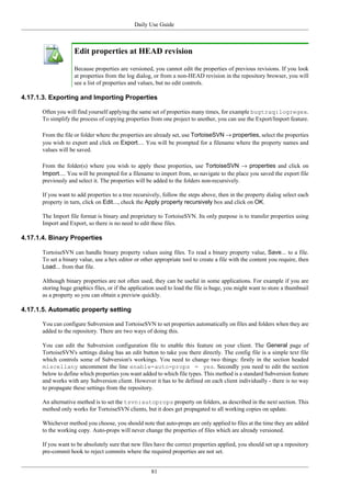 Daily Use Guide
81
Edit properties at HEAD revision
Because properties are versioned, you cannot edit the properties of previous revisions. If you look
at properties from the log dialog, or from a non-HEAD revision in the repository browser, you will
see a list of properties and values, but no edit controls.
4.17.1.3. Exporting and Importing Properties
Often you will find yourself applying the same set of properties many times, for example bugtraq:logregex.
To simplify the process of copying properties from one project to another, you can use the Export/Import feature.
From the file or folder where the properties are already set, use TortoiseSVN → properties, select the properties
you wish to export and click on Export.... You will be prompted for a filename where the property names and
values will be saved.
From the folder(s) where you wish to apply these properties, use TortoiseSVN → properties and click on
Import.... You will be prompted for a filename to import from, so navigate to the place you saved the export file
previously and select it. The properties will be added to the folders non-recursively.
If you want to add properties to a tree recursively, follow the steps above, then in the property dialog select each
property in turn, click on Edit..., check the Apply property recursively box and click on OK.
The Import file format is binary and proprietary to TortoiseSVN. Its only purpose is to transfer properties using
Import and Export, so there is no need to edit these files.
4.17.1.4. Binary Properties
TortoiseSVN can handle binary property values using files. To read a binary property value, Save... to a file.
To set a binary value, use a hex editor or other appropriate tool to create a file with the content you require, then
Load... from that file.
Although binary properties are not often used, they can be useful in some applications. For example if you are
storing huge graphics files, or if the application used to load the file is huge, you might want to store a thumbnail
as a property so you can obtain a preview quickly.
4.17.1.5. Automatic property setting
You can configure Subversion and TortoiseSVN to set properties automatically on files and folders when they are
added to the repository. There are two ways of doing this.
You can edit the Subversion configuration file to enable this feature on your client. The General page of
TortoiseSVN's settings dialog has an edit button to take you there directly. The config file is a simple text file
which controls some of Subversion's workings. You need to change two things: firstly in the section headed
miscellany uncomment the line enable-auto-props = yes. Secondly you need to edit the section
below to define which properties you want added to which file types. This method is a standard Subversion feature
and works with any Subversion client. However it has to be defined on each client individually - there is no way
to propagate these settings from the repository.
An alternative method is to set the tsvn:autoprops property on folders, as described in the next section. This
method only works for TortoiseSVN clients, but it does get propagated to all working copies on update.
Whichever method you choose, you should note that auto-props are only applied to files at the time they are added
to the working copy. Auto-props will never change the properties of files which are already versioned.
If you want to be absolutely sure that new files have the correct properties applied, you should set up a repository
pre-commit hook to reject commits where the required properties are not set.
 