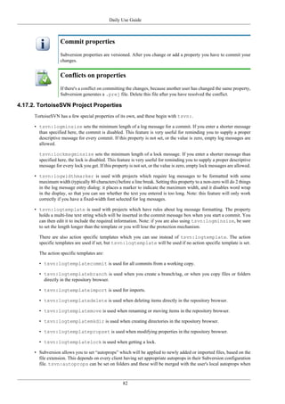 Daily Use Guide
82
Commit properties
Subversion properties are versioned. After you change or add a property you have to commit your
changes.
Conflicts on properties
If there's a conflict on committing the changes, because another user has changed the same property,
Subversion generates a .prej file. Delete this file after you have resolved the conflict.
4.17.2. TortoiseSVN Project Properties
TortoiseSVN has a few special properties of its own, and these begin with tsvn:.
• tsvn:logminsize sets the minimum length of a log message for a commit. If you enter a shorter message
than specified here, the commit is disabled. This feature is very useful for reminding you to supply a proper
descriptive message for every commit. If this property is not set, or the value is zero, empty log messages are
allowed.
tsvn:lockmsgminsize sets the minimum length of a lock message. If you enter a shorter message than
specified here, the lock is disabled. This feature is very useful for reminding you to supply a proper descriptive
message for every lock you get. If this property is not set, or the value is zero, empty lock messages are allowed.
• tsvn:logwidthmarker is used with projects which require log messages to be formatted with some
maximum width (typically 80 characters) before a line break. Setting this property to a non-zero will do 2 things
in the log message entry dialog: it places a marker to indicate the maximum width, and it disables word wrap
in the display, so that you can see whether the text you entered is too long. Note: this feature will only work
correctly if you have a fixed-width font selected for log messages.
• tsvn:logtemplate is used with projects which have rules about log message formatting. The property
holds a multi-line text string which will be inserted in the commit message box when you start a commit. You
can then edit it to include the required information. Note: if you are also using tsvn:logminsize, be sure
to set the length longer than the template or you will lose the protection mechanism.
There are also action specific templates which you can use instead of tsvn:logtemplate. The action
specific templates are used if set, but tsvn:logtemplate will be used if no action specific template is set.
The action specific templates are:
• tsvn:logtemplatecommit is used for all commits from a working copy.
• tsvn:logtemplatebranch is used when you create a branch/tag, or when you copy files or folders
directly in the repository browser.
• tsvn:logtemplateimport is used for imports.
• tsvn:logtemplatedelete is used when deleting items directly in the repository browser.
• tsvn:logtemplatemove is used when renaming or moving items in the repository browser.
• tsvn:logtemplatemkdir is used when creating directories in the repository browser.
• tsvn:logtemplatepropset is used when modifying properties in the repository browser.
• tsvn:logtemplatelock is used when getting a lock.
• Subversion allows you to set “autoprops” which will be applied to newly added or imported files, based on the
file extension. This depends on every client having set appropriate autoprops in their Subversion configuration
file. tsvn:autoprops can be set on folders and these will be merged with the user's local autoprops when
 
