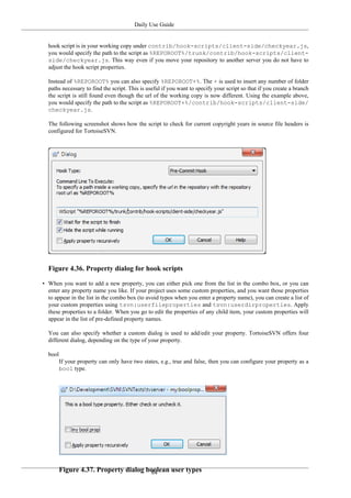 Daily Use Guide
84
hook script is in your working copy under contrib/hook-scripts/client-side/checkyear.js,
you would specify the path to the script as %REPOROOT%/trunk/contrib/hook-scripts/client-
side/checkyear.js. This way even if you move your repository to another server you do not have to
adjust the hook script properties.
Instead of %REPOROOT% you can also specify %REPOROOT+%. The + is used to insert any number of folder
paths necessary to find the script. This is useful if you want to specify your script so that if you create a branch
the script is still found even though the url of the working copy is now different. Using the example above,
you would specify the path to the script as %REPOROOT+%/contrib/hook-scripts/client-side/
checkyear.js.
The following screenshot shows how the script to check for current copyright years in source file headers is
configured for TortoiseSVN.
Figure 4.36. Property dialog for hook scripts
• When you want to add a new property, you can either pick one from the list in the combo box, or you can
enter any property name you like. If your project uses some custom properties, and you want those properties
to appear in the list in the combo box (to avoid typos when you enter a property name), you can create a list of
your custom properties using tsvn:userfileproperties and tsvn:userdirproperties. Apply
these properties to a folder. When you go to edit the properties of any child item, your custom properties will
appear in the list of pre-defined property names.
You can also specify whether a custom dialog is used to add/edit your property. TortoiseSVN offers four
different dialog, depending on the type of your property.
bool
If your property can only have two states, e.g., true and false, then you can configure your property as a
bool type.
Figure 4.37. Property dialog boolean user types
 