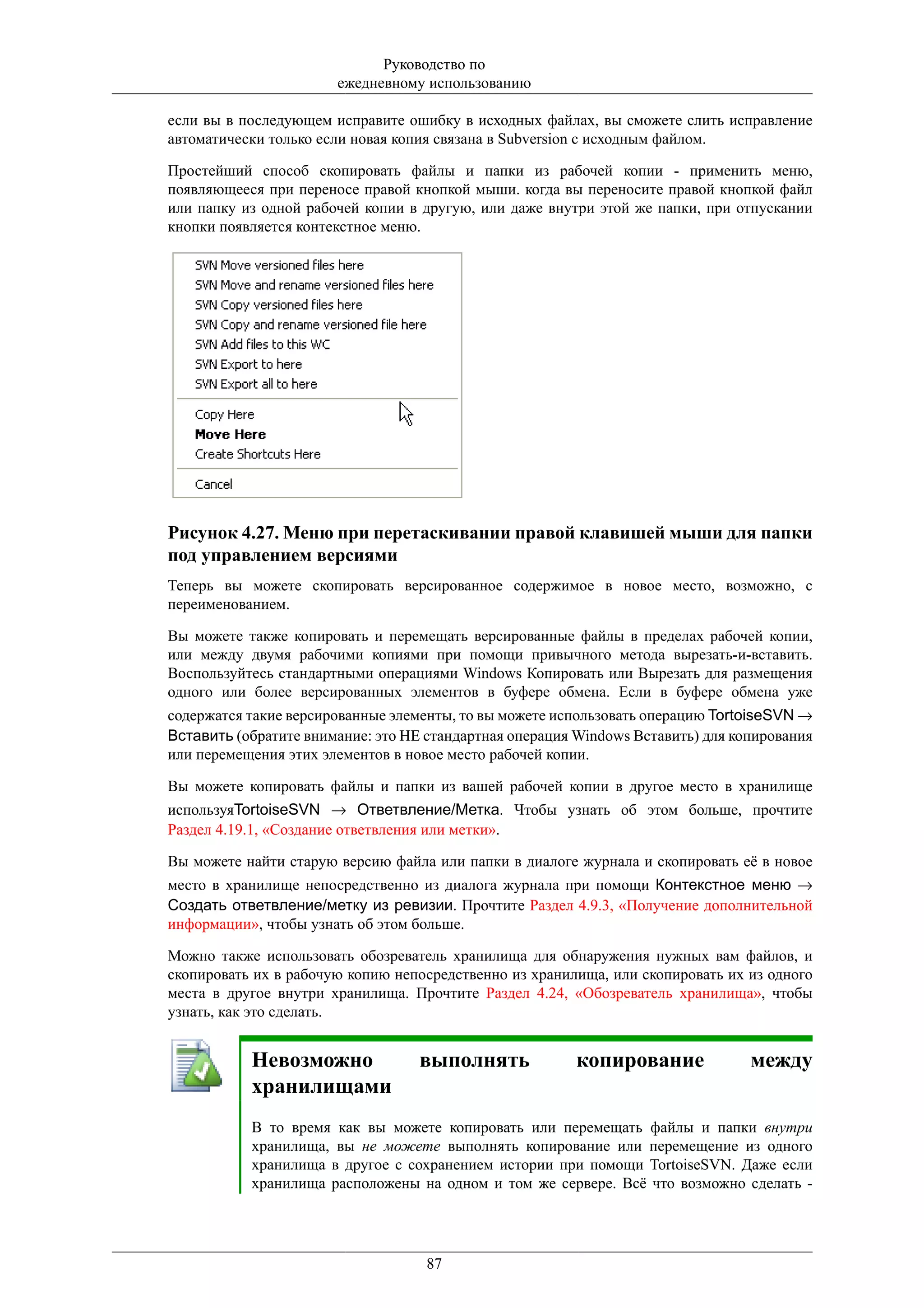 Руководство по
                       ежедневному использованию

если вы в последующем исправите ошибку в исходных файлах, вы сможете слить исправление
автоматически только если новая копия связана в Subversion с исходным файлом.

Простейший способ скопировать файлы и папки из рабочей копии - применить меню,
появляющееся при переносе правой кнопкой мыши. когда вы переносите правой кнопкой файл
или папку из одной рабочей копии в другую, или даже внутри этой же папки, при отпускании
кнопки появляется контекстное меню.




Рисунок 4.27. Меню при перетаскивании правой клавишей мыши для папки
под управлением версиями
Теперь вы можете скопировать версированное содержимое в новое место, возможно, с
переименованием.

Вы можете также копировать и перемещать версированные файлы в пределах рабочей копии,
или между двумя рабочими копиями при помощи привычного метода вырезать-и-вставить.
Воспользуйтесь стандартными операциями Windows Копировать или Вырезать для размещения
одного или более версированных элементов в буфере обмена. Если в буфере обмена уже
содержатся такие версированные элементы, то вы можете использовать операцию TortoiseSVN →
Вставить (обратите внимание: это НЕ стандартная операция Windows Вставить) для копирования
или перемещения этих элементов в новое место рабочей копии.

Вы можете копировать файлы и папки из вашей рабочей копии в другое место в хранилище
используяTortoiseSVN → Ответвление/Метка. Чтобы узнать об этом больше, прочтите
Раздел 4.19.1, «Создание ответвления или метки».

Вы можете найти старую версию файла или папки в диалоге журнала и скопировать её в новое
место в хранилище непосредственно из диалога журнала при помощи Контекстное меню →
Создать ответвление/метку из ревизии. Прочтите Раздел 4.9.3, «Получение дополнительной
информации», чтобы узнать об этом больше.

Можно также использовать обозреватель хранилища для обнаружения нужных вам файлов, и
скопировать их в рабочую копию непосредственно из хранилища, или скопировать их из одного
места в другое внутри хранилища. Прочтите Раздел 4.24, «Обозреватель хранилища», чтобы
узнать, как это сделать.


           Невозможно              выполнять             копирование             между
           хранилищами
           В то время как вы можете копировать или перемещать файлы и папки внутри
           хранилища, вы не можете выполнять копирование или перемещение из одного
           хранилища в другое с сохранением истории при помощи TortoiseSVN. Даже если
           хранилища расположены на одном и том же сервере. Всё что возможно сделать -




                                    87
 