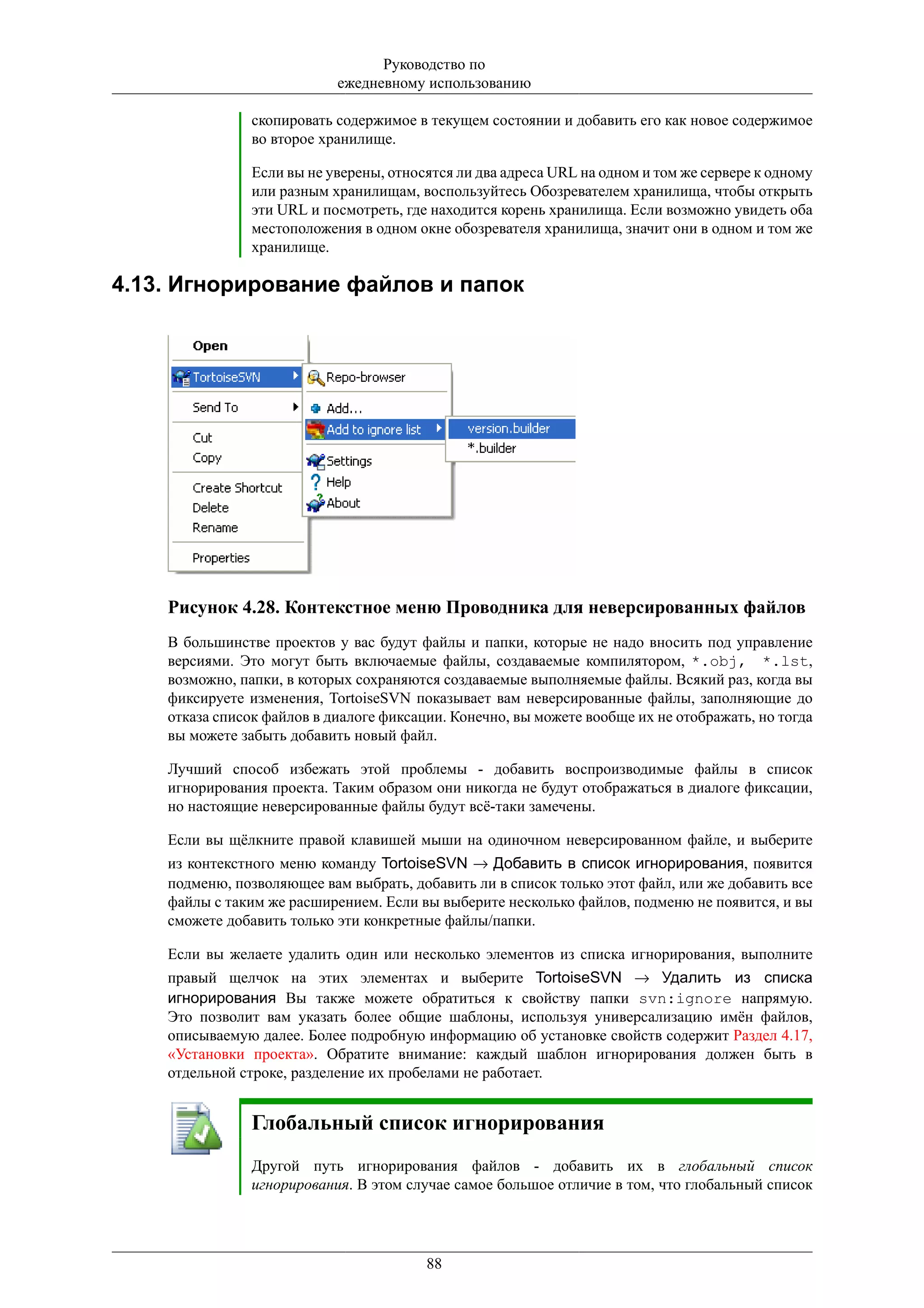 Руководство по
                            ежедневному использованию

                скопировать содержимое в текущем состоянии и добавить его как новое содержимое
                во второе хранилище.

                Если вы не уверены, относятся ли два адреса URL на одном и том же сервере к одному
                или разным хранилищам, воспользуйтесь Обозревателем хранилища, чтобы открыть
                эти URL и посмотреть, где находится корень хранилища. Если возможно увидеть оба
                местоположения в одном окне обозревателя хранилища, значит они в одном и том же
                хранилище.

4.13. Игнорирование файлов и папок




    Рисунок 4.28. Контекстное меню Проводника для неверсированных файлов
    В большинстве проектов у вас будут файлы и папки, которые не надо вносить под управление
    версиями. Это могут быть включаемые файлы, создаваемые компилятором, *.obj, *.lst,
    возможно, папки, в которых сохраняются создаваемые выполняемые файлы. Всякий раз, когда вы
    фиксируете изменения, TortoiseSVN показывает вам неверсированные файлы, заполняющие до
    отказа список файлов в диалоге фиксации. Конечно, вы можете вообще их не отображать, но тогда
    вы можете забыть добавить новый файл.

    Лучший способ избежать этой проблемы - добавить воспроизводимые файлы в список
    игнорирования проекта. Таким образом они никогда не будут отображаться в диалоге фиксации,
    но настоящие неверсированные файлы будут всё-таки замечены.

    Если вы щёлкните правой клавишей мыши на одиночном неверсированном файле, и выберите
    из контекстного меню команду TortoiseSVN → Добавить в список игнорирования, появится
    подменю, позволяющее вам выбрать, добавить ли в список только этот файл, или же добавить все
    файлы с таким же расширением. Если вы выберите несколько файлов, подменю не появится, и вы
    сможете добавить только эти конкретные файлы/папки.

    Если вы желаете удалить один или несколько элементов из списка игнорирования, выполните
    правый щелчок на этих элементах и выберите TortoiseSVN → Удалить из списка
    игнорирования Вы также можете обратиться к свойству папки svn:ignore напрямую.
    Это позволит вам указать более общие шаблоны, используя универсализацию имён файлов,
    описываемую далее. Более подробную информацию об установке свойств содержит Раздел 4.17,
    «Установки проекта». Обратите внимание: каждый шаблон игнорирования должен быть в
    отдельной строке, разделение их пробелами не работает.


                Глобальный список игнорирования
                Другой путь игнорирования файлов - добавить их в глобальный список
                игнорирования. В этом случае самое большое отличие в том, что глобальный список




                                         88
 