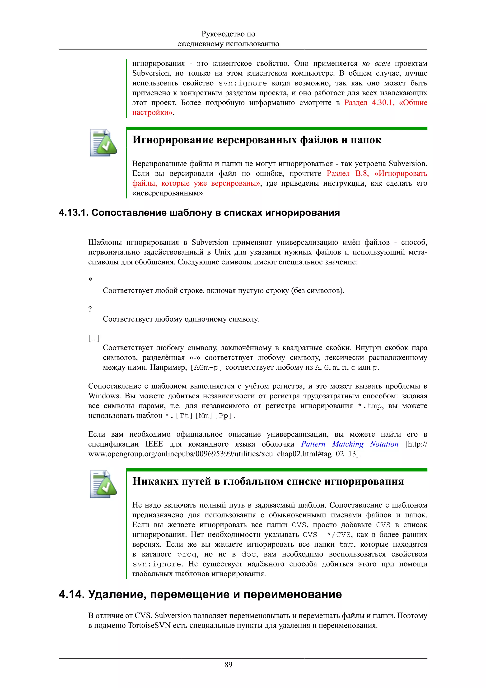 Руководство по
                                 ежедневному использованию

                    игнорирования - это клиентское свойство. Оно применяется ко всем проектам
                    Subversion, но только на этом клиентском компьютере. В общем случае, лучше
                    использовать свойство svn:ignore когда возможно, так как оно может быть
                    применено к конкретным разделам проекта, и оно работает для всех извлекающих
                    этот проект. Более подробную информацию смотрите в Раздел 4.30.1, «Общие
                    настройки».


                    Игнорирование версированных файлов и папок
                    Версированные файлы и папки не могут игнорироваться - так устроена Subversion.
                    Если вы версировали файл по ошибке, прочтите Раздел B.8, «Игнорировать
                    файлы, которые уже версированы», где приведены инструкции, как сделать его
                    «неверсированным».

4.13.1. Сопоставление шаблону в списках игнорирования

     Шаблоны игнорирования в Subversion применяют универсализацию имён файлов - способ,
     первоначально задействованный в Unix для указания нужных файлов и использующий мета-
     символы для обобщения. Следующие символы имеют специальное значение:

     *
             Соответствует любой строке, включая пустую строку (без символов).

     ?
             Соответствует любому одиночному символу.

     [...]
             Соответствует любому символу, заключённому в квадратные скобки. Внутри скобок пара
             символов, разделённая «-» соответствует любому символу, лексически расположенному
             между ними. Например, [AGm-p] соответствует любому из A, G, m, n, o или p.

     Сопоставление с шаблоном выполняется с учётом регистра, и это может вызвать проблемы в
     Windows. Вы можете добиться независимости от регистра трудозатратным способом: задавая
     все символы парами, т.е. для независимого от регистра игнорирования *.tmp, вы можете
     использовать шаблон *.[Tt][Mm][Pp].

     Если вам необходимо официальное описание универсализации, вы можете найти его в
     спецификации IEEE для командного языка оболочки Pattern Matching Notation [http://
     www.opengroup.org/onlinepubs/009695399/utilities/xcu_chap02.html#tag_02_13].


                    Никаких путей в глобальном списке игнорирования
                    Не надо включать полный путь в задаваемый шаблон. Сопоставление с шаблоном
                    предназначено для использования с обыкновенными именами файлов и папок.
                    Если вы желаете игнорировать все папки CVS, просто добавьте CVS в список
                    игнорирования. Нет необходимости указывать CVS */CVS, как в более ранних
                    версиях. Если же вы желаете игнорировать все папки tmp, которые находятся
                    в каталоге prog, но не в doc, вам необходимо воспользоваться свойством
                    svn:ignore. Не существует надёжного способа добиться этого при помощи
                    глобальных шаблонов игнорирования.

4.14. Удаление, перемещение и переименование
     В отличие от CVS, Subversion позволяет переименовывать и перемешать файлы и папки. Поэтому
     в подменю TortoiseSVN есть специальные пункты для удаления и переименования.



                                             89
 