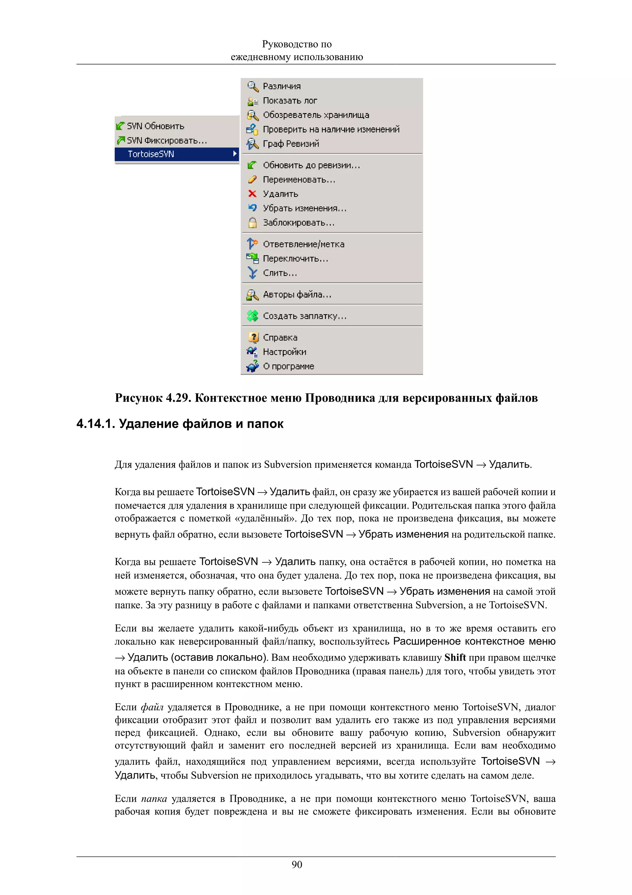 Руководство по
                             ежедневному использованию




     Рисунок 4.29. Контекстное меню Проводника для версированных файлов

4.14.1. Удаление файлов и папок


     Для удаления файлов и папок из Subversion применяется команда TortoiseSVN → Удалить.

     Когда вы решаете TortoiseSVN → Удалить файл, он сразу же убирается из вашей рабочей копии и
     помечается для удаления в хранилище при следующей фиксации. Родительская папка этого файла
     отображается с пометкой «удалённый». До тех пор, пока не произведена фиксация, вы можете
     вернуть файл обратно, если вызовете TortoiseSVN → Убрать изменения на родительской папке.

     Когда вы решаете TortoiseSVN → Удалить папку, она остаётся в рабочей копии, но пометка на
     ней изменяется, обозначая, что она будет удалена. До тех пор, пока не произведена фиксация, вы
     можете вернуть папку обратно, если вызовете TortoiseSVN → Убрать изменения на самой этой
     папке. За эту разницу в работе с файлами и папками ответственна Subversion, а не TortoiseSVN.

     Если вы желаете удалить какой-нибудь объект из хранилища, но в то же время оставить его
     локально как неверсированный файл/папку, воспользуйтесь Расширенное контекстное меню
     → Удалить (оставив локально). Вам необходимо удерживать клавишу Shift при правом щелчке
     на объекте в панели со списком файлов Проводника (правая панель) для того, чтобы увидеть этот
     пункт в расширенном контекстном меню.

     Если файл удаляется в Проводнике, а не при помощи контекстного меню TortoiseSVN, диалог
     фиксации отобразит этот файл и позволит вам удалить его также из под управления версиями
     перед фиксацией. Однако, если вы обновите вашу рабочую копию, Subversion обнаружит
     отсутствующий файл и заменит его последней версией из хранилища. Если вам необходимо
     удалить файл, находящийся под управлением версиями, всегда используйте TortoiseSVN →
     Удалить, чтобы Subversion не приходилось угадывать, что вы хотите сделать на самом деле.

     Если папка удаляется в Проводнике, а не при помощи контекстного меню TortoiseSVN, ваша
     рабочая копия будет повреждена и вы не сможете фиксировать изменения. Если вы обновите




                                          90
 