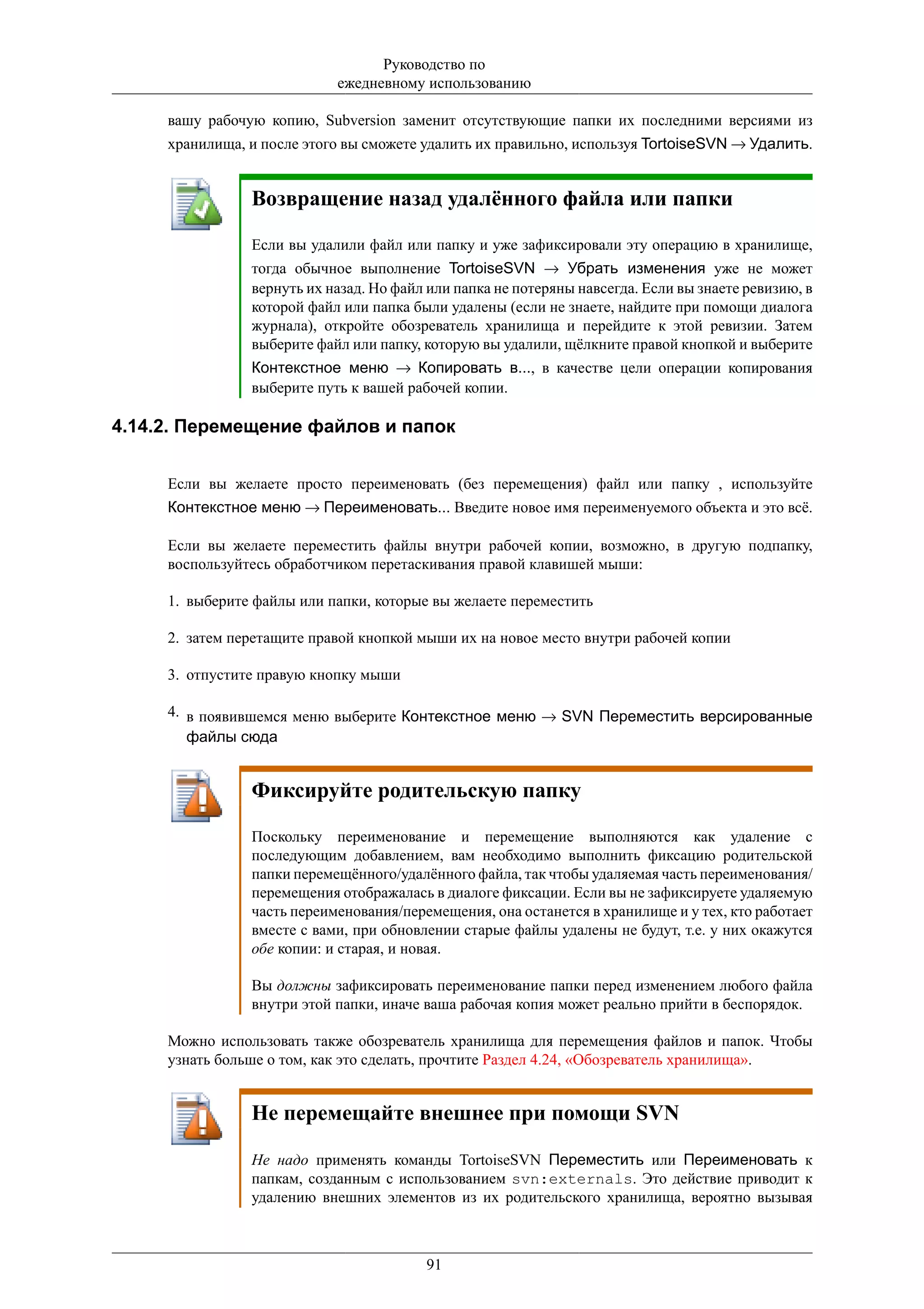 Руководство по
                            ежедневному использованию

     вашу рабочую копию, Subversion заменит отсутствующие папки их последними версиями из
     хранилища, и после этого вы сможете удалить их правильно, используя TortoiseSVN → Удалить.


                Возвращение назад удалённого файла или папки

                Если вы удалили файл или папку и уже зафиксировали эту операцию в хранилище,
                тогда обычное выполнение TortoiseSVN → Убрать изменения уже не может
                вернуть их назад. Но файл или папка не потеряны навсегда. Если вы знаете ревизию, в
                которой файл или папка были удалены (если не знаете, найдите при помощи диалога
                журнала), откройте обозреватель хранилища и перейдите к этой ревизии. Затем
                выберите файл или папку, которую вы удалили, щёлкните правой кнопкой и выберите
                Контекстное меню → Копировать в..., в качестве цели операции копирования
                выберите путь к вашей рабочей копии.

4.14.2. Перемещение файлов и папок


     Если вы желаете просто переименовать (без перемещения) файл или папку , используйте
     Контекстное меню → Переименовать... Введите новое имя переименуемого объекта и это всё.

     Если вы желаете переместить файлы внутри рабочей копии, возможно, в другую подпапку,
     воспользуйтесь обработчиком перетаскивания правой клавишей мыши:

     1. выберите файлы или папки, которые вы желаете переместить

     2. затем перетащите правой кнопкой мыши их на новое место внутри рабочей копии

     3. отпустите правую кнопку мыши

     4. в появившемся меню выберите Контекстное меню → SVN Переместить версированные
        файлы сюда


                Фиксируйте родительскую папку

                Поскольку переименование и перемещение выполняются как удаление с
                последующим добавлением, вам необходимо выполнить фиксацию родительской
                папки перемещённого/удалённого файла, так чтобы удаляемая часть переименования/
                перемещения отображалась в диалоге фиксации. Если вы не зафиксируете удаляемую
                часть переименования/перемещения, она останется в хранилище и у тех, кто работает
                вместе с вами, при обновлении старые файлы удалены не будут, т.е. у них окажутся
                обе копии: и старая, и новая.

                Вы должны зафиксировать переименование папки перед изменением любого файла
                внутри этой папки, иначе ваша рабочая копия может реально прийти в беспорядок.

     Можно использовать также обозреватель хранилища для перемещения файлов и папок. Чтобы
     узнать больше о том, как это сделать, прочтите Раздел 4.24, «Обозреватель хранилища».


                Не перемещайте внешнее при помощи SVN

                Не надо применять команды TortoiseSVN Переместить или Переименовать к
                папкам, созданным с использованием svn:externals. Это действие приводит к
                удалению внешних элементов из их родительского хранилища, вероятно вызывая



                                         91
 