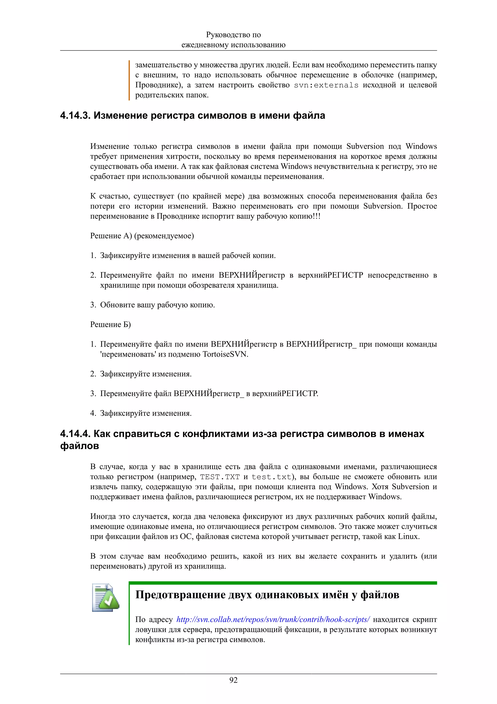 Руководство по
                               ежедневному использованию

                  замешательство у множества других людей. Если вам необходимо переместить папку
                  с внешним, то надо использовать обычное перемещение в оболочке (например,
                  Проводнике), а затем настроить свойство svn:externals исходной и целевой
                  родительских папок.

4.14.3. Изменение регистра символов в имени файла


     Изменение только регистра символов в имени файла при помощи Subversion под Windows
     требует применения хитрости, поскольку во время переименования на короткое время должны
     существовать оба имени. А так как файловая система Windows нечувствительна к регистру, это не
     сработает при использовании обычной команды переименования.

     К счастью, существует (по крайней мере) два возможных способа переименования файла без
     потери его истории изменений. Важно переименовать его при помощи Subversion. Простое
     переименование в Проводнике испортит вашу рабочую копию!!!

     Решение А) (рекомендуемое)

     1. Зафиксируйте изменения в вашей рабочей копии.

     2. Переименуйте файл по имени ВЕРХНИЙрегистр в верхнийРЕГИСТР непосредственно в
        хранилище при помощи обозревателя хранилища.

     3. Обновите вашу рабочую копию.

     Решение Б)

     1. Переименуйте файл по имени ВЕРХНИЙрегистр в ВЕРХНИЙрегистр_ при помощи команды
        'переименовать' из подменю TortoiseSVN.

     2. Зафиксируйте изменения.

     3. Переименуйте файл ВЕРХНИЙрегистр_ в верхнийРЕГИСТР.

     4. Зафиксируйте изменения.

4.14.4. Как справиться с конфликтами из-за регистра символов в именах
файлов

     В случае, когда у вас в хранилище есть два файла с одинаковыми именами, различающиеся
     только регистром (например, TEST.TXT и test.txt), вы больше не сможете обновить или
     извлечь папку, содержащую эти файлы, при помощи клиента под Windows. Хотя Subversion и
     поддерживает имена файлов, различающиеся регистром, их не поддерживает Windows.

     Иногда это случается, когда два человека фиксируют из двух различных рабочих копий файлы,
     имеющие одинаковые имена, но отличающиеся регистром символов. Это также может случиться
     при фиксации файлов из ОС, файловая система которой учитывает регистр, такой как Linux.

     В этом случае вам необходимо решить, какой из них вы желаете сохранить и удалить (или
     переименовать) другой из хранилища.


                  Предотвращение двух одинаковых имён у файлов

                  По адресу http://svn.collab.net/repos/svn/trunk/contrib/hook-scripts/ находится скрипт
                  ловушки для сервера, предотвращающий фиксации, в результате которых возникнут
                  конфликты из-за регистра символов.



                                            92
 