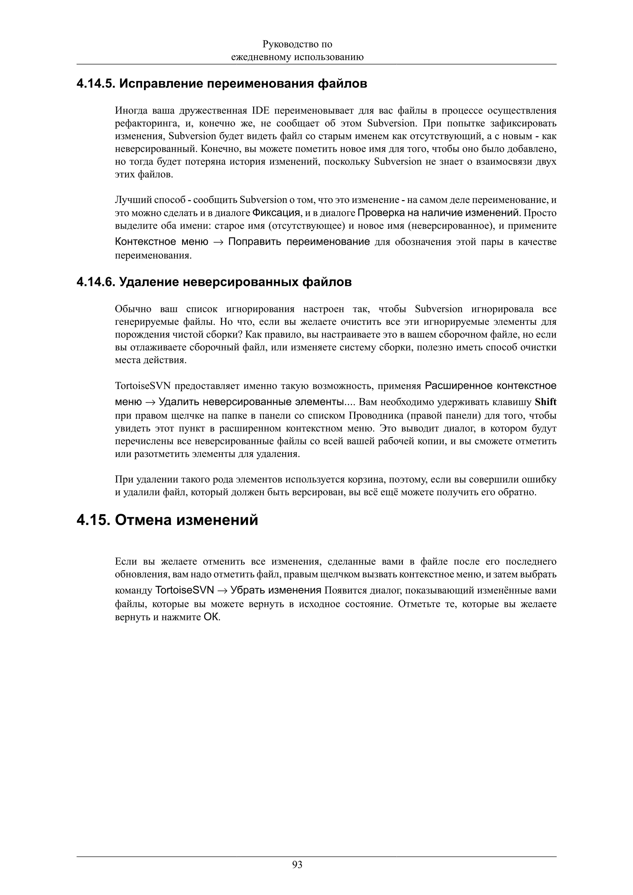 Руководство по
                             ежедневному использованию

4.14.5. Исправление переименования файлов

     Иногда ваша дружественная IDE переименовывает для вас файлы в процессе осуществления
     рефакторинга, и, конечно же, не сообщает об этом Subversion. При попытке зафиксировать
     изменения, Subversion будет видеть файл со старым именем как отсутствующий, а с новым - как
     неверсированный. Конечно, вы можете пометить новое имя для того, чтобы оно было добавлено,
     но тогда будет потеряна история изменений, поскольку Subversion не знает о взаимосвязи двух
     этих файлов.

     Лучший способ - сообщить Subversion о том, что это изменение - на самом деле переименование, и
     это можно сделать и в диалоге Фиксация, и в диалоге Проверка на наличие изменений. Просто
     выделите оба имени: старое имя (отсутствующее) и новое имя (неверсированное), и примените
     Контекстное меню → Поправить переименование для обозначения этой пары в качестве
     переименования.

4.14.6. Удаление неверсированных файлов

     Обычно ваш список игнорирования настроен так, чтобы Subversion игнорировала все
     генерируемые файлы. Но что, если вы желаете очистить все эти игнорируемые элементы для
     порождения чистой сборки? Как правило, вы настраиваете это в вашем сборочном файле, но если
     вы отлаживаете сборочный файл, или изменяете систему сборки, полезно иметь способ очистки
     места действия.

     TortoiseSVN предоставляет именно такую возможность, применяя Расширенное контекстное
     меню → Удалить неверсированные элементы.... Вам необходимо удерживать клавишу Shift
     при правом щелчке на папке в панели со списком Проводника (правой панели) для того, чтобы
     увидеть этот пункт в расширенном контекстном меню. Это выводит диалог, в котором будут
     перечислены все неверсированные файлы со всей вашей рабочей копии, и вы сможете отметить
     или разотметить элементы для удаления.

     При удалении такого рода элементов используется корзина, поэтому, если вы совершили ошибку
     и удалили файл, который должен быть версирован, вы всё ещё можете получить его обратно.

4.15. Отмена изменений

     Если вы желаете отменить все изменения, сделанные вами в файле после его последнего
     обновления, вам надо отметить файл, правым щелчком вызвать контекстное меню, и затем выбрать
     команду TortoiseSVN → Убрать изменения Появится диалог, показывающий изменённые вами
     файлы, которые вы можете вернуть в исходное состояние. Отметьте те, которые вы желаете
     вернуть и нажмите ОК.




                                          93
 