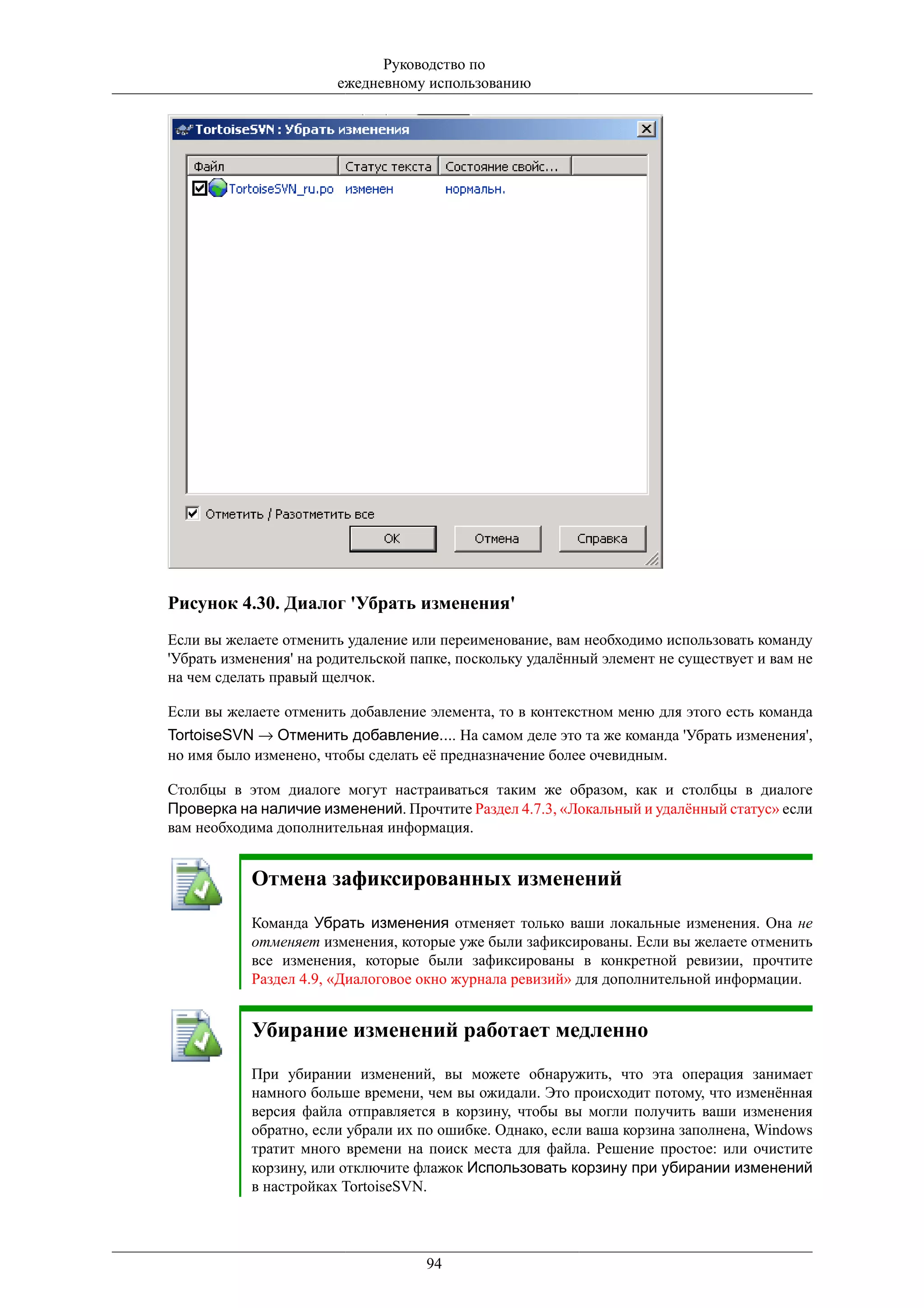 Руководство по
                        ежедневному использованию




Рисунок 4.30. Диалог 'Убрать изменения'
Если вы желаете отменить удаление или переименование, вам необходимо использовать команду
'Убрать изменения' на родительской папке, поскольку удалённый элемент не существует и вам не
на чем сделать правый щелчок.

Если вы желаете отменить добавление элемента, то в контекстном меню для этого есть команда
TortoiseSVN → Отменить добавление.... На самом деле это та же команда 'Убрать изменения',
но имя было изменено, чтобы сделать её предназначение более очевидным.

Столбцы в этом диалоге могут настраиваться таким же образом, как и столбцы в диалоге
Проверка на наличие изменений. Прочтите Раздел 4.7.3, «Локальный и удалённый статус» если
вам необходима дополнительная информация.


           Отмена зафиксированных изменений
           Команда Убрать изменения отменяет только ваши локальные изменения. Она не
           отменяет изменения, которые уже были зафиксированы. Если вы желаете отменить
           все изменения, которые были зафиксированы в конкретной ревизии, прочтите
           Раздел 4.9, «Диалоговое окно журнала ревизий» для дополнительной информации.


           Убирание изменений работает медленно
           При убирании изменений, вы можете обнаружить, что эта операция занимает
           намного больше времени, чем вы ожидали. Это происходит потому, что изменённая
           версия файла отправляется в корзину, чтобы вы могли получить ваши изменения
           обратно, если убрали их по ошибке. Однако, если ваша корзина заполнена, Windows
           тратит много времени на поиск места для файла. Решение простое: или очистите
           корзину, или отключите флажок Использовать корзину при убирании изменений
           в настройках TortoiseSVN.



                                    94
 