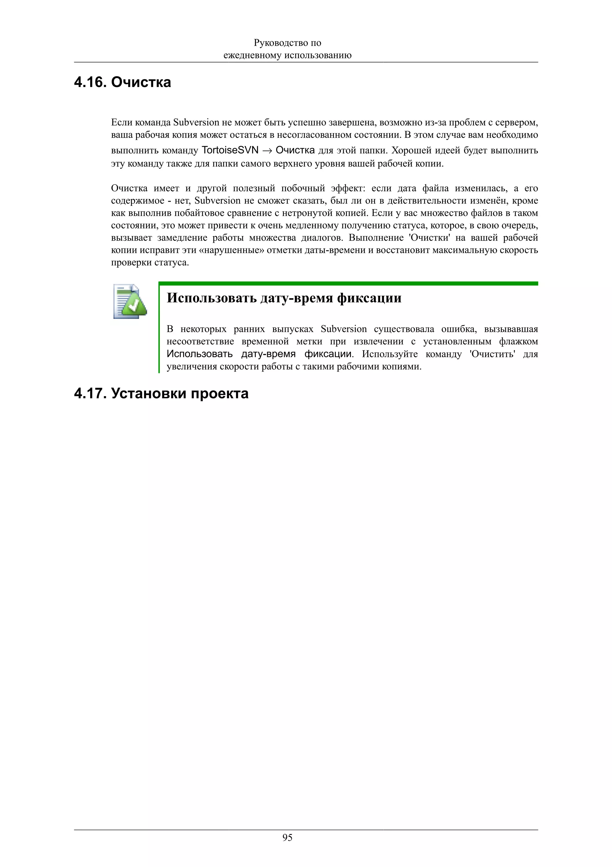 Руководство по
                            ежедневному использованию

4.16. Очистка

    Если команда Subversion не может быть успешно завершена, возможно из-за проблем с сервером,
    ваша рабочая копия может остаться в несогласованном состоянии. В этом случае вам необходимо
    выполнить команду TortoiseSVN → Очистка для этой папки. Хорошей идеей будет выполнить
    эту команду также для папки самого верхнего уровня вашей рабочей копии.

    Очистка имеет и другой полезный побочный эффект: если дата файла изменилась, а его
    содержимое - нет, Subversion не сможет сказать, был ли он в действительности изменён, кроме
    как выполнив побайтовое сравнение с нетронутой копией. Если у вас множество файлов в таком
    состоянии, это может привести к очень медленному получению статуса, которое, в свою очередь,
    вызывает замедление работы множества диалогов. Выполнение 'Очистки' на вашей рабочей
    копии исправит эти «нарушенные» отметки даты-времени и восстановит максимальную скорость
    проверки статуса.


               Использовать дату-время фиксации

               В некоторых ранних выпусках Subversion существовала ошибка, вызывавшая
               несоответствие временной метки при извлечении с установленным флажком
               Использовать дату-время фиксации. Используйте команду 'Очистить' для
               увеличения скорости работы с такими рабочими копиями.

4.17. Установки проекта




                                        95
 