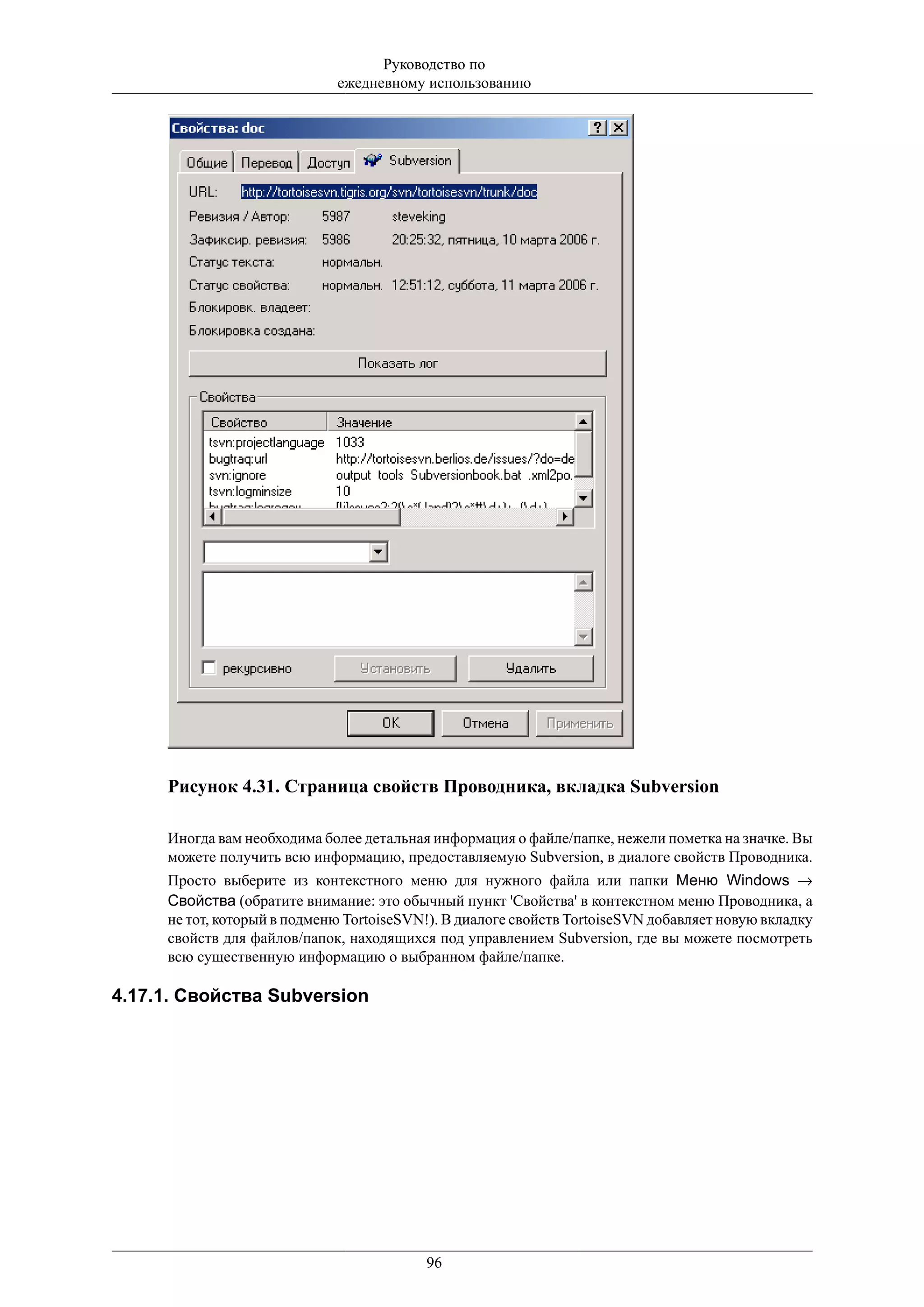Руководство по
                             ежедневному использованию




     Рисунок 4.31. Страница свойств Проводника, вкладка Subversion

     Иногда вам необходима более детальная информация о файле/папке, нежели пометка на значке. Вы
     можете получить всю информацию, предоставляемую Subversion, в диалоге свойств Проводника.
     Просто выберите из контекстного меню для нужного файла или папки Меню Windows →
     Свойства (обратите внимание: это обычный пункт 'Свойства' в контекстном меню Проводника, а
     не тот, который в подменю TortoiseSVN!). В диалоге свойств TortoiseSVN добавляет новую вкладку
     свойств для файлов/папок, находящихся под управлением Subversion, где вы можете посмотреть
     всю существенную информацию о выбранном файле/папке.

4.17.1. Свойства Subversion




                                          96
 