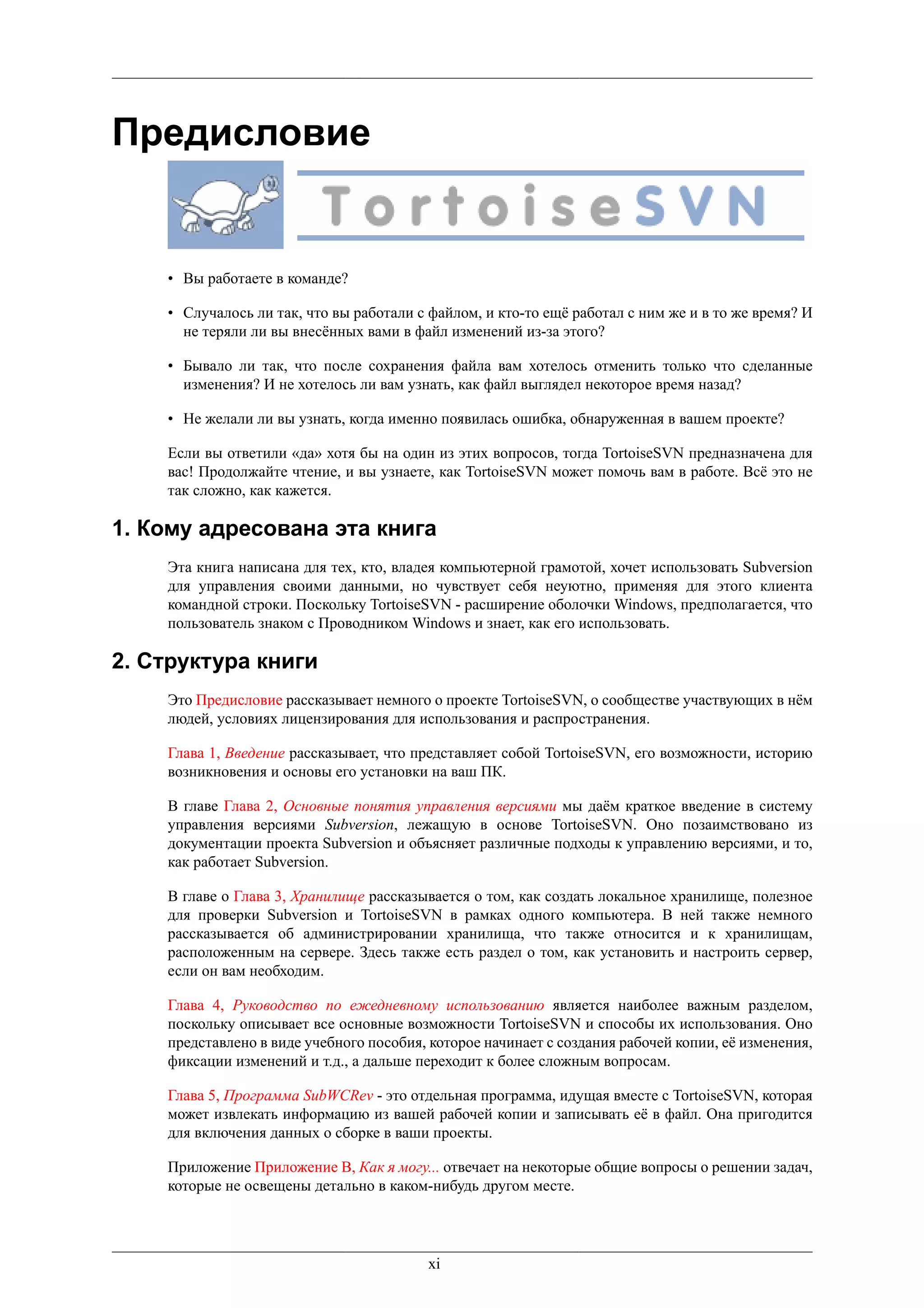 Предисловие


    • Вы работаете в команде?

    • Случалось ли так, что вы работали с файлом, и кто-то ещё работал с ним же и в то же время? И
      не теряли ли вы внесённых вами в файл изменений из-за этого?

    • Бывало ли так, что после сохранения файла вам хотелось отменить только что сделанные
      изменения? И не хотелось ли вам узнать, как файл выглядел некоторое время назад?

    • Не желали ли вы узнать, когда именно появилась ошибка, обнаруженная в вашем проекте?

    Если вы ответили «да» хотя бы на один из этих вопросов, тогда TortoiseSVN предназначена для
    вас! Продолжайте чтение, и вы узнаете, как TortoiseSVN может помочь вам в работе. Всё это не
    так сложно, как кажется.

1. Кому адресована эта книга
    Эта книга написана для тех, кто, владея компьютерной грамотой, хочет использовать Subversion
    для управления своими данными, но чувствует себя неуютно, применяя для этого клиента
    командной строки. Поскольку TortoiseSVN - расширение оболочки Windows, предполагается, что
    пользователь знаком с Проводником Windows и знает, как его использовать.

2. Структура книги
    Это Предисловие рассказывает немного о проекте TortoiseSVN, о сообществе участвующих в нём
    людей, условиях лицензирования для использования и распространения.

    Глава 1, Введение рассказывает, что представляет собой TortoiseSVN, его возможности, историю
    возникновения и основы его установки на ваш ПК.

    В главе Глава 2, Основные понятия управления версиями мы даём краткое введение в систему
    управления версиями Subversion, лежащую в основе TortoiseSVN. Оно позаимствовано из
    документации проекта Subversion и объясняет различные подходы к управлению версиями, и то,
    как работает Subversion.

    В главе о Глава 3, Хранилище рассказывается о том, как создать локальное хранилище, полезное
    для проверки Subversion и TortoiseSVN в рамках одного компьютера. В ней также немного
    рассказывается об администрировании хранилища, что также относится и к хранилищам,
    расположенным на сервере. Здесь также есть раздел о том, как установить и настроить сервер,
    если он вам необходим.

    Глава 4, Руководство по ежедневному использованию является наиболее важным разделом,
    поскольку описывает все основные возможности TortoiseSVN и способы их использования. Оно
    представлено в виде учебного пособия, которое начинает с создания рабочей копии, её изменения,
    фиксации изменений и т.д., а дальше переходит к более сложным вопросам.

    Глава 5, Программа SubWCRev - это отдельная программа, идущая вместе с TortoiseSVN, которая
    может извлекать информацию из вашей рабочей копии и записывать её в файл. Она пригодится
    для включения данных о сборке в ваши проекты.

    Приложение Приложение B, Как я могу... отвечает на некоторые общие вопросы о решении задач,
    которые не освещены детально в каком-нибудь другом месте.




                                         xi
 