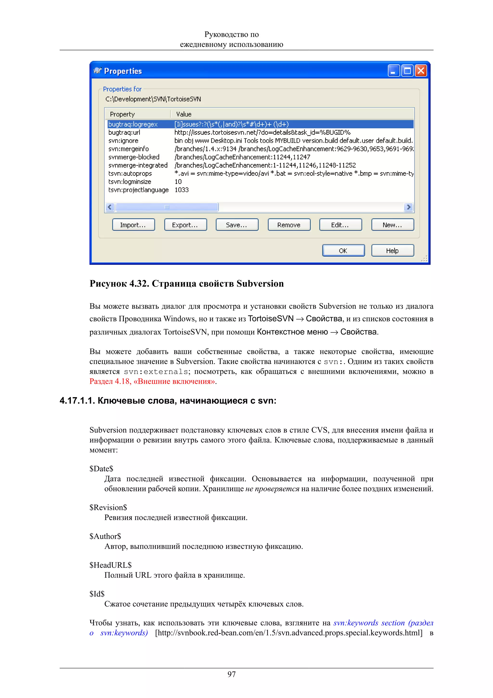 Руководство по
                               ежедневному использованию




      Рисунок 4.32. Страница свойств Subversion

      Вы можете вызвать диалог для просмотра и установки свойств Subversion не только из диалога
      свойств Проводника Windows, но и также из TortoiseSVN → Свойства, и из списков состояния в
      различных диалогах TortoiseSVN, при помощи Контекстное меню → Свойства.

      Вы можете добавить ваши собственные свойства, а также некоторые свойства, имеющие
      специальное значение в Subversion. Такие свойства начинаются с svn:. Одним из таких свойств
      является svn:externals; посмотреть, как обращаться с внешними включениями, можно в
      Раздел 4.18, «Внешние включения».

4.17.1.1. Ключевые слова, начинающиеся с svn:


      Subversion поддерживает подстановку ключевых слов в стиле CVS, для внесения имени файла и
      информации о ревизии внутрь самого этого файла. Ключевые слова, поддерживаемые в данный
      момент:

      $Date$
         Дата последней известной фиксации. Основывается на информации, полученной при
         обновлении рабочей копии. Хранилище не проверяется на наличие более поздних изменений.

      $Revision$
         Ревизия последней известной фиксации.

      $Author$
         Автор, выполнивший последнюю известную фиксацию.

      $HeadURL$
         Полный URL этого файла в хранилище.

      $Id$
          Сжатое сочетание предыдущих четырёх ключевых слов.

      Чтобы узнать, как использовать эти ключевые слова, взгляните на svn:keywords section (раздел
      о svn:keywords) [http://svnbook.red-bean.com/en/1.5/svn.advanced.props.special.keywords.html] в




                                            97
 