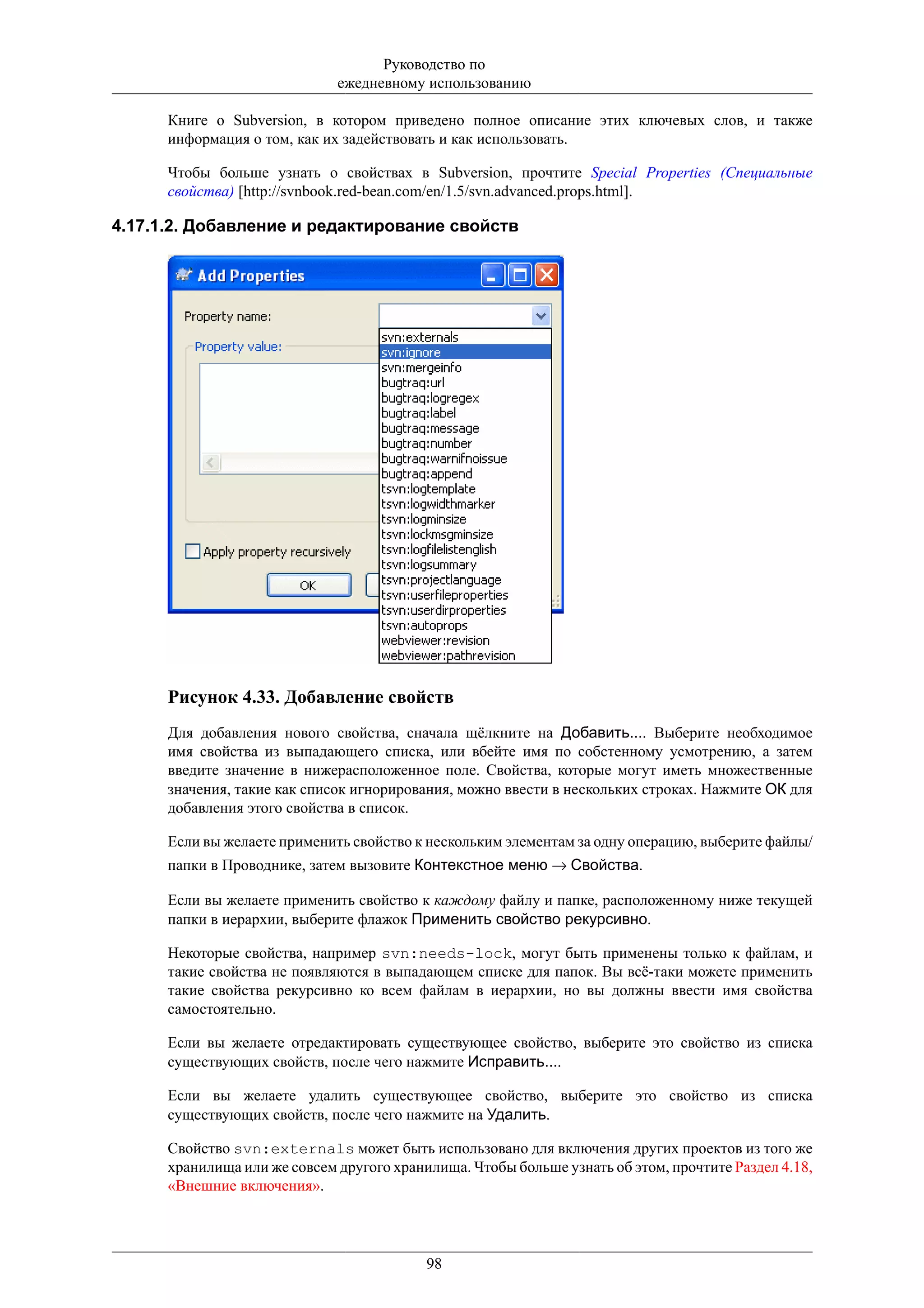 Руководство по
                              ежедневному использованию

      Книге о Subversion, в котором приведено полное описание этих ключевых слов, и также
      информация о том, как их задействовать и как использовать.

      Чтобы больше узнать о свойствах в Subversion, прочтите Special Properties (Специальные
      свойства) [http://svnbook.red-bean.com/en/1.5/svn.advanced.props.html].

4.17.1.2. Добавление и редактирование свойств




      Рисунок 4.33. Добавление свойств
      Для добавления нового свойства, сначала щёлкните на Добавить.... Выберите необходимое
      имя свойства из выпадающего списка, или вбейте имя по собстенному усмотрению, а затем
      введите значение в нижерасположенное поле. Свойства, которые могут иметь множественные
      значения, такие как список игнорирования, можно ввести в нескольких строках. Нажмите ОК для
      добавления этого свойства в список.

      Если вы желаете применить свойство к нескольким элементам за одну операцию, выберите файлы/
      папки в Проводнике, затем вызовите Контекстное меню → Свойства.

      Если вы желаете применить свойство к каждому файлу и папке, расположенному ниже текущей
      папки в иерархии, выберите флажок Применить свойство рекурсивно.

      Некоторые свойства, например svn:needs-lock, могут быть применены только к файлам, и
      такие свойства не появляются в выпадающем списке для папок. Вы всё-таки можете применить
      такие свойства рекурсивно ко всем файлам в иерархии, но вы должны ввести имя свойства
      самостоятельно.

      Если вы желаете отредактировать существующее свойство, выберите это свойство из списка
      существующих свойств, после чего нажмите Исправить....

      Если вы желаете удалить существующее свойство, выберите это свойство из списка
      существующих свойств, после чего нажмите на Удалить.

      Свойство svn:externals может быть использовано для включения других проектов из того же
      хранилища или же совсем другого хранилища. Чтобы больше узнать об этом, прочтите Раздел 4.18,
      «Внешние включения».




                                           98
 