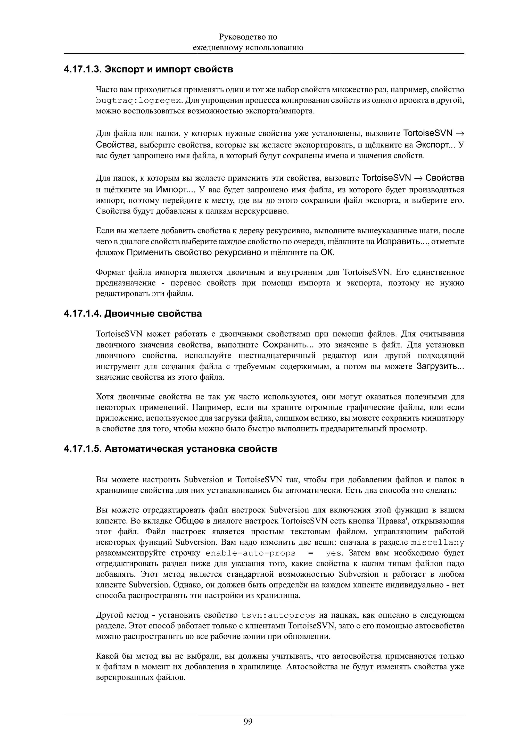 Руководство по
                              ежедневному использованию

4.17.1.3. Экспорт и импорт свойств

      Часто вам приходиться применять один и тот же набор свойств множество раз, например, свойство
      bugtraq:logregex. Для упрощения процесса копирования свойств из одного проекта в другой,
      можно воспользоваться возможностью экспорта/импорта.

      Для файла или папки, у которых нужные свойства уже установлены, вызовите TortoiseSVN →
      Свойства, выберите свойства, которые вы желаете экспортировать, и щёлкните на Экспорт... У
      вас будет запрошено имя файла, в который будут сохранены имена и значения свойств.

      Для папок, к которым вы желаете применить эти свойства, вызовите TortoiseSVN → Свойства
      и щёлкните на Импорт.... У вас будет запрошено имя файла, из которого будет производиться
      импорт, поэтому перейдите к месту, где вы до этого сохранили файл экспорта, и выберите его.
      Свойства будут добавлены к папкам нерекурсивно.

      Если вы желаете добавить свойства к дереву рекурсивно, выполните вышеуказанные шаги, после
      чего в диалоге свойств выберите каждое свойство по очереди, щёлкните на Исправить..., отметьте
      флажок Применить свойство рекурсивно и щёлкните на ОК.

      Формат файла импорта является двоичным и внутренним для TortoiseSVN. Его единственное
      предназначение - перенос свойств при помощи импорта и экспорта, поэтому не нужно
      редактировать эти файлы.

4.17.1.4. Двоичные свойства

      TortoiseSVN может работать с двоичными свойствами при помощи файлов. Для считывания
      двоичного значения свойства, выполните Сохранить... это значение в файл. Для установки
      двоичного свойства, используйте шестнадцатеричный редактор или другой подходящий
      инструмент для создания файла с требуемым содержимым, а потом вы можете Загрузить...
      значение свойства из этого файла.

      Хотя двоичные свойства не так уж часто используются, они могут оказаться полезными для
      некоторых применений. Например, если вы храните огромные графические файлы, или если
      приложение, используемое для загрузки файла, слишком велико, вы можете сохранить миниатюру
      в свойстве для того, чтобы можно было быстро выполнить предварительный просмотр.

4.17.1.5. Автоматическая установка свойств


      Вы можете настроить Subversion и TortoiseSVN так, чтобы при добавлении файлов и папок в
      хранилище свойства для них устанавливались бы автоматически. Есть два способа это сделать:

      Вы можете отредактировать файл настроек Subversion для включения этой функции в вашем
      клиенте. Во вкладке Общее в диалоге настроек TortoiseSVN есть кнопка 'Правка', открывающая
      этот файл. Файл настроек является простым текстовым файлом, управляющим работой
      некоторых функций Subversion. Вам надо изменить две вещи: сначала в разделе miscellany
      разкомментируйте строчку enable-auto-props = yes. Затем вам необходимо будет
      отредактировать раздел ниже для указания того, какие свойства к каким типам файлов надо
      добавлять. Этот метод является стандартной возможностью Subversion и работает в любом
      клиенте Subversion. Однако, он должен быть определён на каждом клиенте индивидуально - нет
      способа распространять эти настройки из хранилища.

      Другой метод - установить свойство tsvn:autoprops на папках, как описано в следующем
      разделе. Этот способ работает только с клиентами TortoiseSVN, зато с его помощью автосвойства
      можно распространить во все рабочие копии при обновлении.

      Какой бы метод вы не выбрали, вы должны учитывать, что автосвойства применяются только
      к файлам в момент их добавления в хранилище. Автосвойства не будут изменять свойства уже
      версированных файлов.




                                           99
 