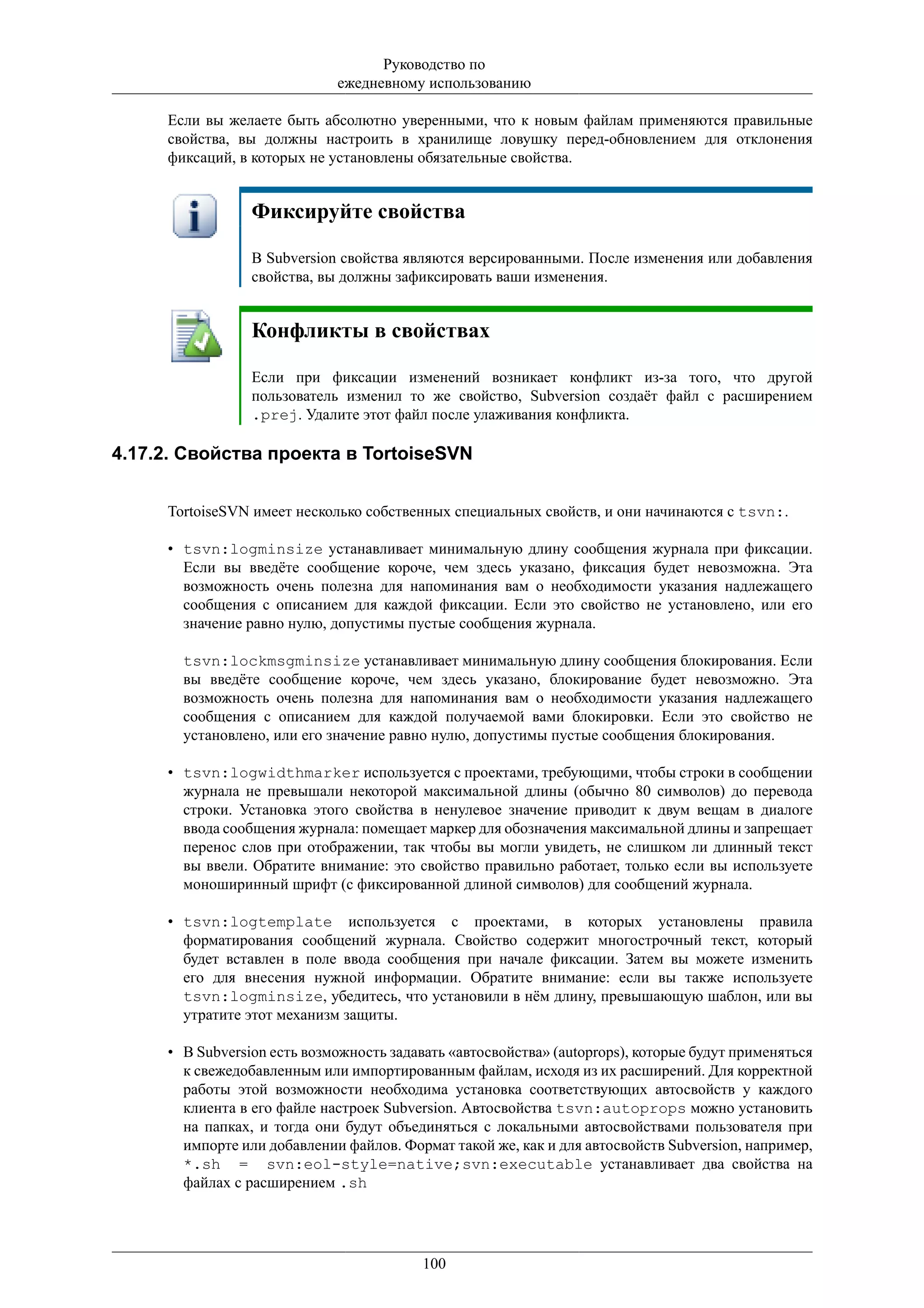 Руководство по
                             ежедневному использованию

     Если вы желаете быть абсолютно уверенными, что к новым файлам применяются правильные
     свойства, вы должны настроить в хранилище ловушку перед-обновлением для отклонения
     фиксаций, в которых не установлены обязательные свойства.


                 Фиксируйте свойства

                 В Subversion свойства являются версированными. После изменения или добавления
                 свойства, вы должны зафиксировать ваши изменения.


                 Конфликты в свойствах

                 Если при фиксации изменений возникает конфликт из-за того, что другой
                 пользователь изменил то же свойство, Subversion создаёт файл с расширением
                 .prej. Удалите этот файл после улаживания конфликта.

4.17.2. Свойства проекта в TortoiseSVN


     TortoiseSVN имеет несколько собственных специальных свойств, и они начинаются с tsvn:.

     • tsvn:logminsize устанавливает минимальную длину сообщения журнала при фиксации.
       Если вы введёте сообщение короче, чем здесь указано, фиксация будет невозможна. Эта
       возможность очень полезна для напоминания вам о необходимости указания надлежащего
       сообщения с описанием для каждой фиксации. Если это свойство не установлено, или его
       значение равно нулю, допустимы пустые сообщения журнала.

       tsvn:lockmsgminsize устанавливает минимальную длину сообщения блокирования. Если
       вы введёте сообщение короче, чем здесь указано, блокирование будет невозможно. Эта
       возможность очень полезна для напоминания вам о необходимости указания надлежащего
       сообщения с описанием для каждой получаемой вами блокировки. Если это свойство не
       установлено, или его значение равно нулю, допустимы пустые сообщения блокирования.

     • tsvn:logwidthmarker используется с проектами, требующими, чтобы строки в сообщении
       журнала не превышали некоторой максимальной длины (обычно 80 символов) до перевода
       строки. Установка этого свойства в ненулевое значение приводит к двум вещам в диалоге
       ввода сообщения журнала: помещает маркер для обозначения максимальной длины и запрещает
       перенос слов при отображении, так чтобы вы могли увидеть, не слишком ли длинный текст
       вы ввели. Обратите внимание: это свойство правильно работает, только если вы используете
       моноширинный шрифт (с фиксированной длиной символов) для сообщений журнала.

     • tsvn:logtemplate используется с проектами, в которых установлены правила
       форматирования сообщений журнала. Свойство содержит многострочный текст, который
       будет вставлен в поле ввода сообщения при начале фиксации. Затем вы можете изменить
       его для внесения нужной информации. Обратите внимание: если вы также используете
       tsvn:logminsize, убедитесь, что установили в нём длину, превышающую шаблон, или вы
       утратите этот механизм защиты.

     • В Subversion есть возможность задавать «автосвойства» (autoprops), которые будут применяться
       к свежедобавленным или импортированным файлам, исходя из их расширений. Для корректной
       работы этой возможности необходима установка соответствующих автосвойств у каждого
       клиента в его файле настроек Subversion. Автосвойства tsvn:autoprops можно установить
       на папках, и тогда они будут объединяться с локальными автосвойствами пользователя при
       импорте или добавлении файлов. Формат такой же, как и для автосвойств Subversion, например,
       *.sh = svn:eol-style=native;svn:executable устанавливает два свойства на
       файлах с расширением .sh




                                          100
 