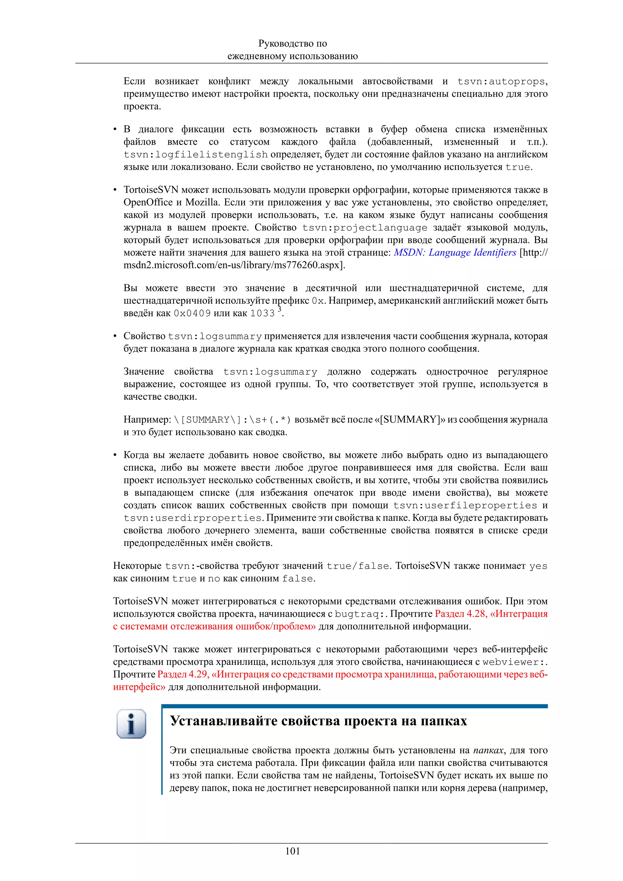 Руководство по
                        ежедневному использованию

  Если возникает конфликт между локальными автосвойствами и tsvn:autoprops,
  преимущество имеют настройки проекта, поскольку они предназначены специально для этого
  проекта.

• В диалоге фиксации есть возможность вставки в буфер обмена списка изменённых
  файлов вместе со статусом каждого файла (добавленный, измененный и т.п.).
  tsvn:logfilelistenglish определяет, будет ли состояние файлов указано на английском
  языке или локализовано. Если свойство не установлено, по умолчанию используется true.

• TortoiseSVN может использовать модули проверки орфографии, которые применяются также в
  OpenOffice и Mozilla. Если эти приложения у вас уже установлены, это свойство определяет,
  какой из модулей проверки использовать, т.е. на каком языке будут написаны сообщения
  журнала в вашем проекте. Свойство tsvn:projectlanguage задаёт языковой модуль,
  который будет использоваться для проверки орфографии при вводе сообщений журнала. Вы
  можете найти значения для вашего языка на этой странице: MSDN: Language Identifiers [http://
  msdn2.microsoft.com/en-us/library/ms776260.aspx].

  Вы можете ввести это значение в десятичной или шестнадцатеричной системе, для
  шестнадцатеричной используйте префикс 0x. Например, американский английский может быть
  введён как 0x0409 или как 1033 3.

• Свойство tsvn:logsummary применяется для извлечения части сообщения журнала, которая
  будет показана в диалоге журнала как краткая сводка этого полного сообщения.

  Значение свойства tsvn:logsummary должно содержать однострочное регулярное
  выражение, состоящее из одной группы. То, что соответствует этой группе, используется в
  качестве сводки.

  Например: [SUMMARY]:s+(.*) возьмёт всё после «[SUMMARY]» из сообщения журнала
  и это будет использовано как сводка.

• Когда вы желаете добавить новое свойство, вы можете либо выбрать одно из выпадающего
  списка, либо вы можете ввести любое другое понравившееся имя для свойства. Если ваш
  проект использует несколько собственных свойств, и вы хотите, чтобы эти свойства появились
  в выпадающем списке (для избежания опечаток при вводе имени свойства), вы можете
  создать список ваших собственных свойств при помощи tsvn:userfileproperties и
  tsvn:userdirproperties. Примените эти свойства к папке. Когда вы будете редактировать
  свойства любого дочернего элемента, ваши собственные свойства появятся в списке среди
  предопределённых имён свойств.

Некоторые tsvn:-свойства требуют значений true/false. TortoiseSVN также понимает yes
как синоним true и no как синоним false.

TortoiseSVN может интегрироваться с некоторыми средствами отслеживания ошибок. При этом
используются свойства проекта, начинающиеся с bugtraq:. Прочтите Раздел 4.28, «Интеграция
с системами отслеживания ошибок/проблем» для дополнительной информации.

TortoiseSVN также может интегрироваться с некоторыми работающими через веб-интерфейс
средствами просмотра хранилища, используя для этого свойства, начинающиеся с webviewer:.
Прочтите Раздел 4.29, «Интеграция со средствами просмотра хранилища, работающими через веб-
интерфейс» для дополнительной информации.


            Устанавливайте свойства проекта на папках
            Эти специальные свойства проекта должны быть установлены на папках, для того
            чтобы эта система работала. При фиксации файла или папки свойства считываются
            из этой папки. Если свойства там не найдены, TortoiseSVN будет искать их выше по
            дереву папок, пока не достигнет неверсированной папки или корня дерева (например,




                                     101
 