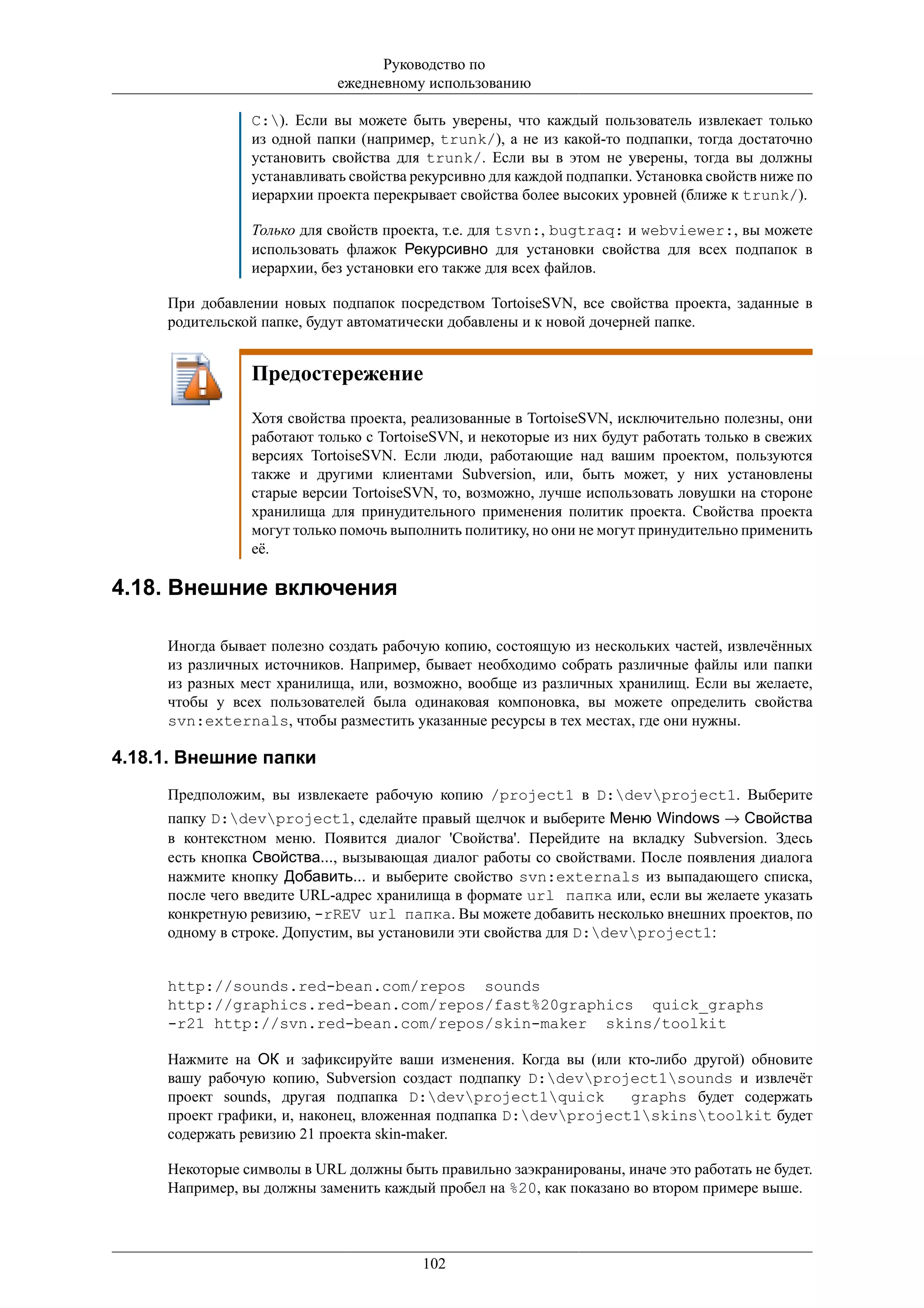 Руководство по
                            ежедневному использованию

                C:). Если вы можете быть уверены, что каждый пользователь извлекает только
                из одной папки (например, trunk/), а не из какой-то подпапки, тогда достаточно
                установить свойства для trunk/. Если вы в этом не уверены, тогда вы должны
                устанавливать свойства рекурсивно для каждой подпапки. Установка свойств ниже по
                иерархии проекта перекрывает свойства более высоких уровней (ближе к trunk/).

                Только для свойств проекта, т.е. для tsvn:, bugtraq: и webviewer:, вы можете
                использовать флажок Рекурсивно для установки свойства для всех подпапок в
                иерархии, без установки его также для всех файлов.

     При добавлении новых подпапок посредством TortoiseSVN, все свойства проекта, заданные в
     родительской папке, будут автоматически добавлены и к новой дочерней папке.


                Предостережение
                Хотя свойства проекта, реализованные в TortoiseSVN, исключительно полезны, они
                работают только c TortoiseSVN, и некоторые из них будут работать только в свежих
                версиях TortoiseSVN. Если люди, работающие над вашим проектом, пользуются
                также и другими клиентами Subversion, или, быть может, у них установлены
                старые версии TortoiseSVN, то, возможно, лучше использовать ловушки на стороне
                хранилища для принудительного применения политик проекта. Свойства проекта
                могут только помочь выполнить политику, но они не могут принудительно применить
                её.

4.18. Внешние включения

     Иногда бывает полезно создать рабочую копию, состоящую из нескольких частей, извлечённых
     из различных источников. Например, бывает необходимо собрать различные файлы или папки
     из разных мест хранилища, или, возможно, вообще из различных хранилищ. Если вы желаете,
     чтобы у всех пользователей была одинаковая компоновка, вы можете определить свойства
     svn:externals, чтобы разместить указанные ресурсы в тех местах, где они нужны.

4.18.1. Внешние папки
     Предположим, вы извлекаете рабочую копию /project1 в D:devproject1. Выберите
     папку D:devproject1, сделайте правый щелчок и выберите Меню Windows → Свойства
     в контекстном меню. Появится диалог 'Свойства'. Перейдите на вкладку Subversion. Здесь
     есть кнопка Свойства..., вызывающая диалог работы со свойствами. После появления диалога
     нажмите кнопку Добавить... и выберите свойство svn:externals из выпадающего списка,
     после чего введите URL-адрес хранилища в формате url папка или, если вы желаете указать
     конкретную ревизию, -rREV url папка. Вы можете добавить несколько внешних проектов, по
     одному в строке. Допустим, вы установили эти свойства для D:devproject1:


     http://sounds.red-bean.com/repos sounds
     http://graphics.red-bean.com/repos/fast%20graphics quick_graphs
     -r21 http://svn.red-bean.com/repos/skin-maker skins/toolkit

     Нажмите на ОК и зафиксируйте ваши изменения. Когда вы (или кто-либо другой) обновите
     вашу рабочую копию, Subversion создаст подпапку D:devproject1sounds и извлечёт
     проект sounds, другая подпапка D:devproject1quick         graphs будет содержать
     проект графики, и, наконец, вложенная подпапка D:devproject1skinstoolkit будет
     содержать ревизию 21 проекта skin-maker.

     Некоторые символы в URL должны быть правильно заэкранированы, иначе это работать не будет.
     Например, вы должны заменить каждый пробел на %20, как показано во втором примере выше.



                                        102
 