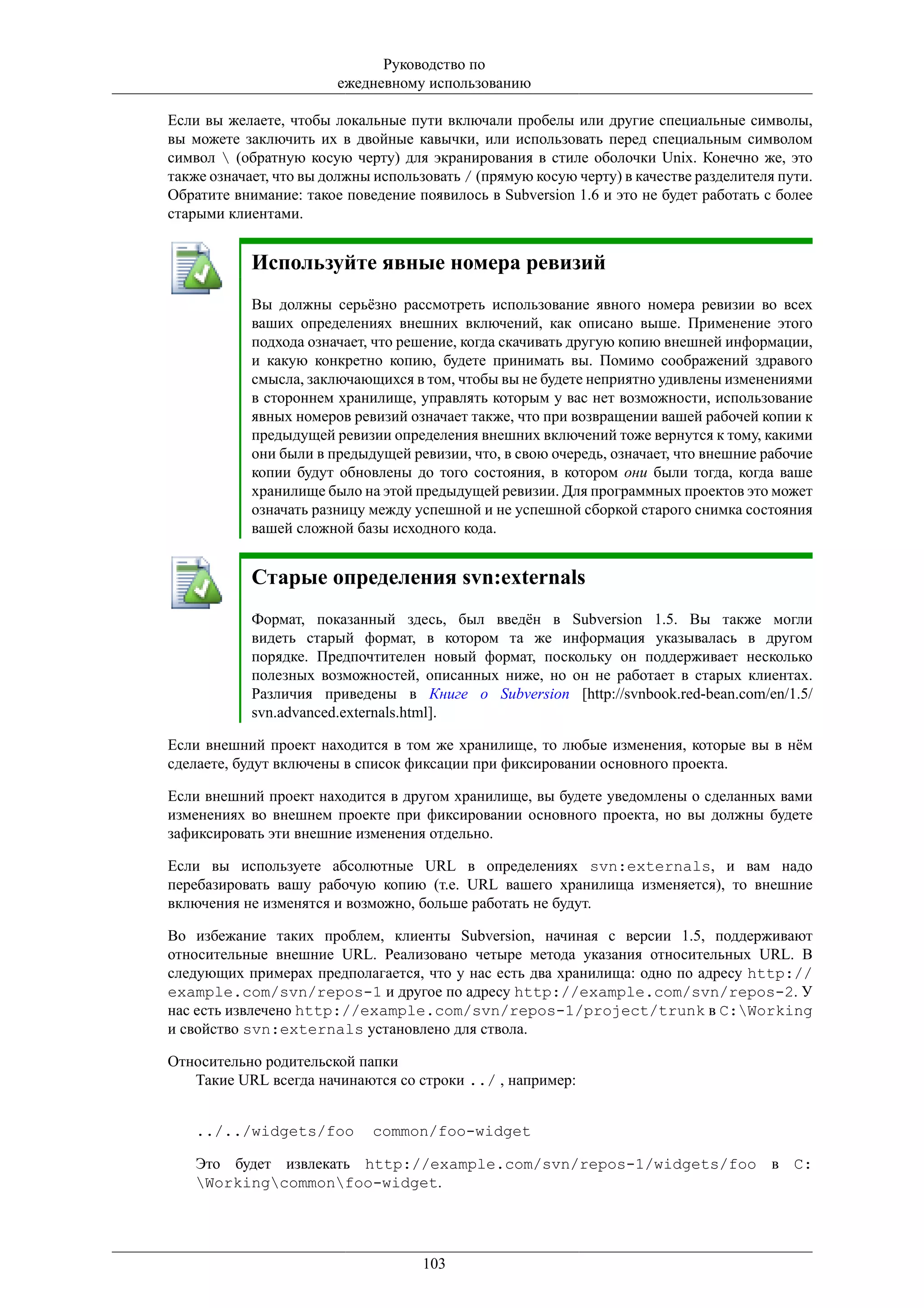 Руководство по
                        ежедневному использованию

Если вы желаете, чтобы локальные пути включали пробелы или другие специальные символы,
вы можете заключить их в двойные кавычки, или использовать перед специальным символом
символ  (обратную косую черту) для экранирования в стиле оболочки Unix. Конечно же, это
также означает, что вы должны использовать / (прямую косую черту) в качестве разделителя пути.
Обратите внимание: такое поведение появилось в Subversion 1.6 и это не будет работать с более
старыми клиентами.


            Используйте явные номера ревизий
            Вы должны серьёзно рассмотреть использование явного номера ревизии во всех
            ваших определениях внешних включений, как описано выше. Применение этого
            подхода означает, что решение, когда скачивать другую копию внешней информации,
            и какую конкретно копию, будете принимать вы. Помимо соображений здравого
            смысла, заключающихся в том, чтобы вы не будете неприятно удивлены изменениями
            в стороннем хранилище, управлять которым у вас нет возможности, использование
            явных номеров ревизий означает также, что при возвращении вашей рабочей копии к
            предыдущей ревизии определения внешних включений тоже вернутся к тому, какими
            они были в предыдущей ревизии, что, в свою очередь, означает, что внешние рабочие
            копии будут обновлены до того состояния, в котором они были тогда, когда ваше
            хранилище было на этой предыдущей ревизии. Для программных проектов это может
            означать разницу между успешной и не успешной сборкой старого снимка состояния
            вашей сложной базы исходного кода.


            Старые определения svn:externals
            Формат, показанный здесь, был введён в Subversion 1.5. Вы также могли
            видеть старый формат, в котором та же информация указывалась в другом
            порядке. Предпочтителен новый формат, поскольку он поддерживает несколько
            полезных возможностей, описанных ниже, но он не работает в старых клиентах.
            Различия приведены в Книге о Subversion [http://svnbook.red-bean.com/en/1.5/
            svn.advanced.externals.html].

Если внешний проект находится в том же хранилище, то любые изменения, которые вы в нём
сделаете, будут включены в список фиксации при фиксировании основного проекта.

Если внешний проект находится в другом хранилище, вы будете уведомлены о сделанных вами
изменениях во внешнем проекте при фиксировании основного проекта, но вы должны будете
зафиксировать эти внешние изменения отдельно.

Если вы используете абсолютные URL в определениях svn:externals, и вам надо
перебазировать вашу рабочую копию (т.е. URL вашего хранилища изменяется), то внешние
включения не изменятся и возможно, больше работать не будут.

Во избежание таких проблем, клиенты Subversion, начиная с версии 1.5, поддерживают
относительные внешние URL. Реализовано четыре метода указания относительных URL. В
следующих примерах предполагается, что у нас есть два хранилища: одно по адресу http://
example.com/svn/repos-1 и другое по адресу http://example.com/svn/repos-2. У
нас есть извлечено http://example.com/svn/repos-1/project/trunk в C:Working
и свойство svn:externals установлено для ствола.

Относительно родительской папки
   Такие URL всегда начинаются со строки ../ , например:


    ../../widgets/foo        common/foo-widget

    Это будет извлекать http://example.com/svn/repos-1/widgets/foo в C:
    Workingcommonfoo-widget.




                                     103
 