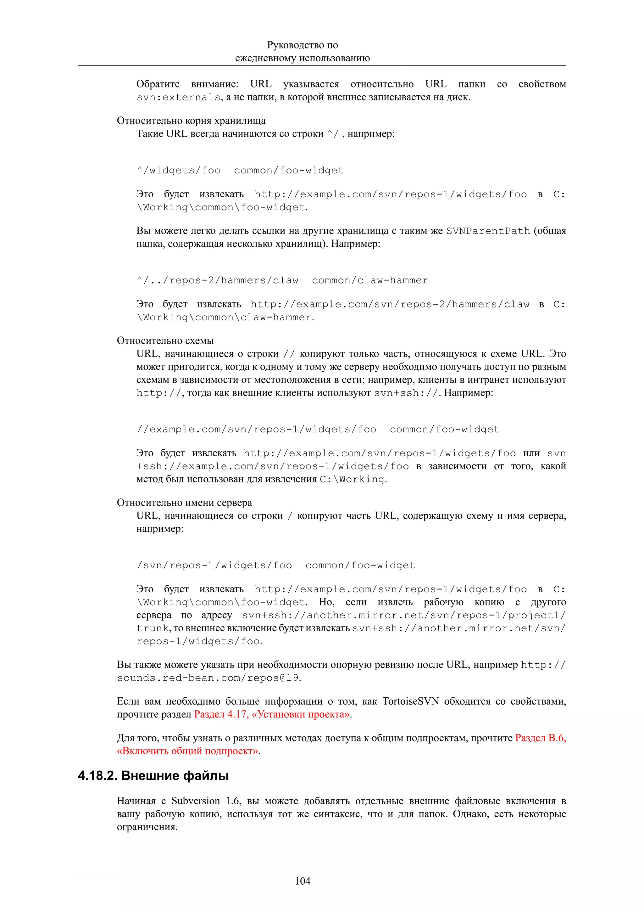 Руководство по
                             ежедневному использованию

        Обратите внимание: URL указывается относительно URL папки                 со   свойством
        svn:externals, а не папки, в которой внешнее записывается на диск.

     Относительно корня хранилища
        Такие URL всегда начинаются со строки ^/ , например:


        ^/widgets/foo       common/foo-widget

        Это будет извлекать http://example.com/svn/repos-1/widgets/foo в C:
        Workingcommonfoo-widget.

        Вы можете легко делать ссылки на другие хранилища с таким же SVNParentPath (общая
        папка, содержащая несколько хранилищ). Например:


        ^/../repos-2/hammers/claw              common/claw-hammer

        Это будет извлекать http://example.com/svn/repos-2/hammers/claw в C:
        Workingcommonclaw-hammer.

     Относительно схемы
        URL, начинающиеся о строки // копируют только часть, относящуюся к схеме URL. Это
        может пригодится, когда к одному и тому же серверу необходимо получать доступ по разным
        схемам в зависимости от местоположения в сети; например, клиенты в интранет используют
        http://, тогда как внешние клиенты используют svn+ssh://. Например:


        //example.com/svn/repos-1/widgets/foo               common/foo-widget

        Это будет извлекать http://example.com/svn/repos-1/widgets/foo или svn
        +ssh://example.com/svn/repos-1/widgets/foo в зависимости от того, какой
        метод был использован для извлечения C:Working.

     Относительно имени сервера
        URL, начинающиеся со строки / копируют часть URL, содержащую схему и имя сервера,
        например:


        /svn/repos-1/widgets/foo           common/foo-widget

        Это будет извлекать http://example.com/svn/repos-1/widgets/foo в C:
        Workingcommonfoo-widget. Но, если извлечь рабочую копию с другого
        сервера по адресу svn+ssh://another.mirror.net/svn/repos-1/project1/
        trunk, то внешнее включение будет извлекать svn+ssh://another.mirror.net/svn/
        repos-1/widgets/foo.

     Вы также можете указать при необходимости опорную ревизию после URL, например http://
     sounds.red-bean.com/repos@19.

     Если вам необходимо больше информации о том, как TortoiseSVN обходится со свойствами,
     прочтите раздел Раздел 4.17, «Установки проекта».

     Для того, чтобы узнать о различных методах доступа к общим подпроектам, прочтите Раздел B.6,
     «Включить общий подпроект».

4.18.2. Внешние файлы
     Начиная с Subversion 1.6, вы можете добавлять отдельные внешние файловые включения в
     вашу рабочую копию, используя тот же синтаксис, что и для папок. Однако, есть некоторые
     ограничения.




                                         104
 