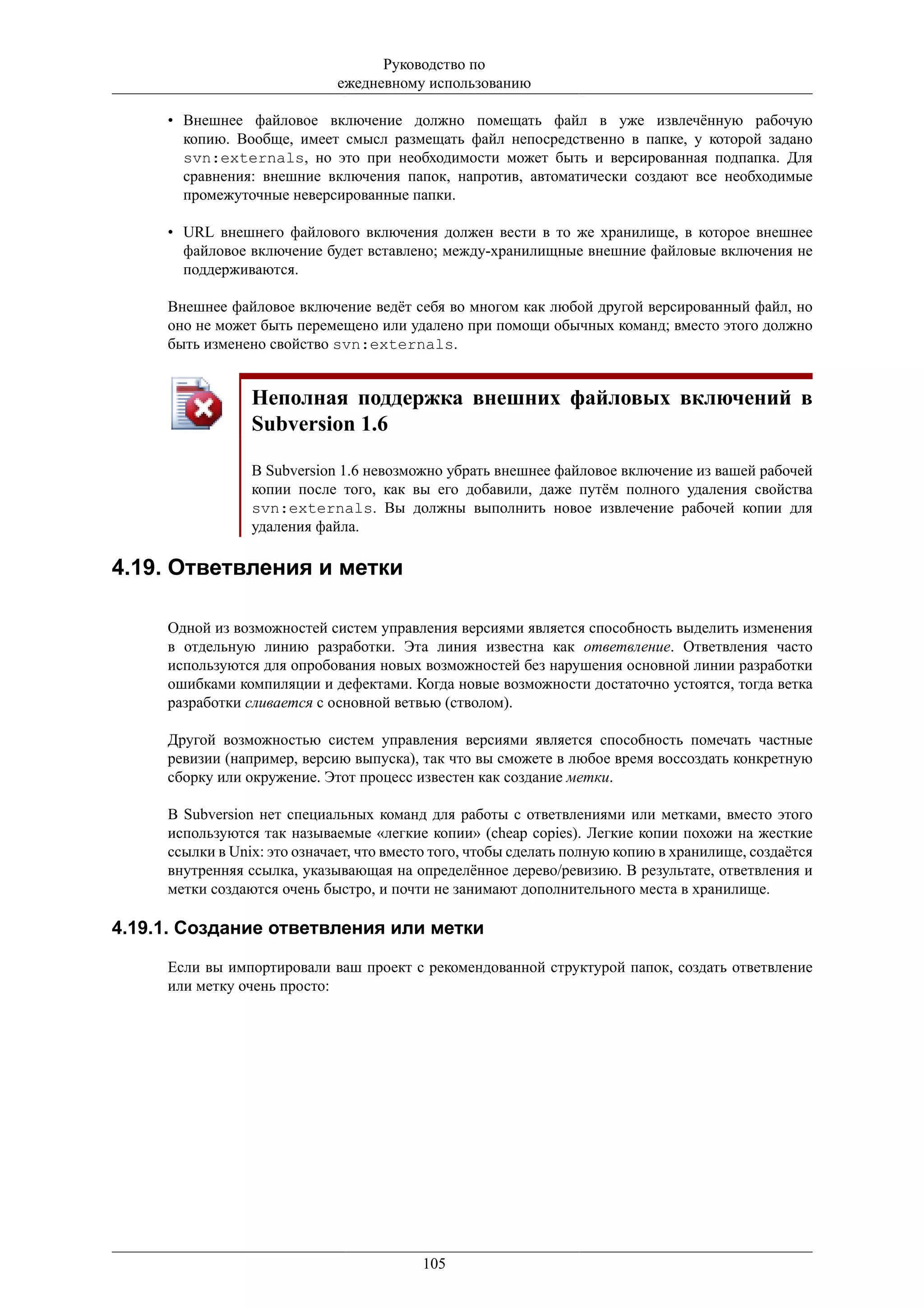 Руководство по
                              ежедневному использованию

     • Внешнее файловое включение должно помещать файл в уже извлечённую рабочую
       копию. Вообще, имеет смысл размещать файл непосредственно в папке, у которой задано
       svn:externals, но это при необходимости может быть и версированная подпапка. Для
       сравнения: внешние включения папок, напротив, автоматически создают все необходимые
       промежуточные неверсированные папки.

     • URL внешнего файлового включения должен вести в то же хранилище, в которое внешнее
       файловое включение будет вставлено; между-хранилищные внешние файловые включения не
       поддерживаются.

     Внешнее файловое включение ведёт себя во многом как любой другой версированный файл, но
     оно не может быть перемещено или удалено при помощи обычных команд; вместо этого должно
     быть изменено свойство svn:externals.


                 Неполная поддержка внешних файловых включений в
                 Subversion 1.6

                 В Subversion 1.6 невозможно убрать внешнее файловое включение из вашей рабочей
                 копии после того, как вы его добавили, даже путём полного удаления свойства
                 svn:externals. Вы должны выполнить новое извлечение рабочей копии для
                 удаления файла.

4.19. Ответвления и метки

     Одной из возможностей систем управления версиями является способность выделить изменения
     в отдельную линию разработки. Эта линия известна как ответвление. Ответвления часто
     используются для опробования новых возможностей без нарушения основной линии разработки
     ошибками компиляции и дефектами. Когда новые возможности достаточно устоятся, тогда ветка
     разработки сливается с основной ветвью (стволом).

     Другой возможностью систем управления версиями является способность помечать частные
     ревизии (например, версию выпуска), так что вы сможете в любое время воссоздать конкретную
     сборку или окружение. Этот процесс известен как создание метки.

     В Subversion нет специальных команд для работы с ответвлениями или метками, вместо этого
     используются так называемые «легкие копии» (cheap copies). Легкие копии похожи на жесткие
     ссылки в Unix: это означает, что вместо того, чтобы сделать полную копию в хранилище, создаётся
     внутренняя ссылка, указывающая на определённое дерево/ревизию. В результате, ответвления и
     метки создаются очень быстро, и почти не занимают дополнительного места в хранилище.

4.19.1. Создание ответвления или метки

     Если вы импортировали ваш проект с рекомендованной структурой папок, создать ответвление
     или метку очень просто:




                                          105
 