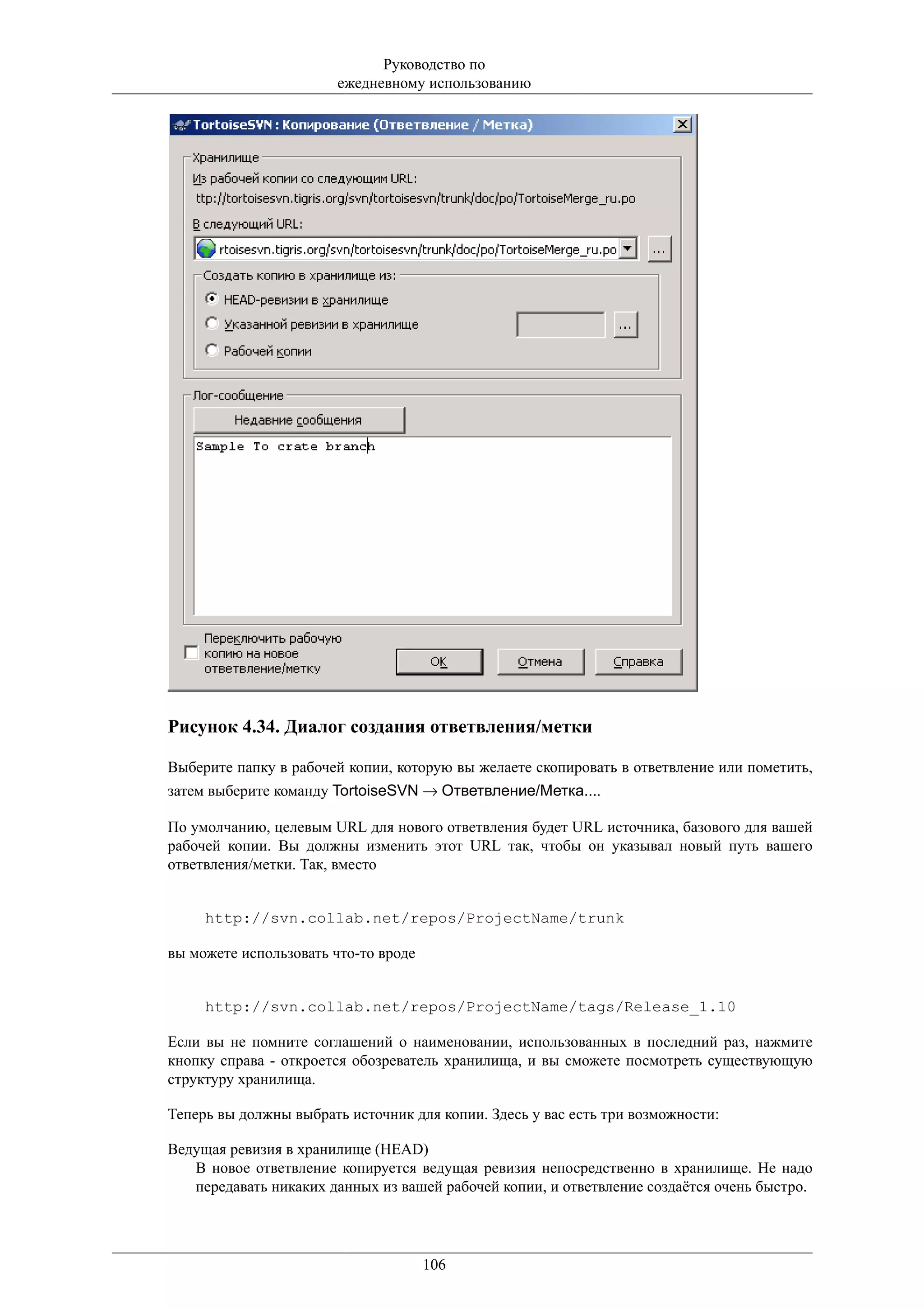 Руководство по
                        ежедневному использованию




Рисунок 4.34. Диалог создания ответвления/метки

Выберите папку в рабочей копии, которую вы желаете скопировать в ответвление или пометить,
затем выберите команду TortoiseSVN → Ответвление/Метка....

По умолчанию, целевым URL для нового ответвления будет URL источника, базового для вашей
рабочей копии. Вы должны изменить этот URL так, чтобы он указывал новый путь вашего
ответвления/метки. Так, вместо


     http://svn.collab.net/repos/ProjectName/trunk

вы можете использовать что-то вроде


     http://svn.collab.net/repos/ProjectName/tags/Release_1.10

Если вы не помните соглашений о наименовании, использованных в последний раз, нажмите
кнопку справа - откроется обозреватель хранилища, и вы сможете посмотреть существующую
структуру хранилища.

Теперь вы должны выбрать источник для копии. Здесь у вас есть три возможности:

Ведущая ревизия в хранилище (HEAD)
   В новое ответвление копируется ведущая ревизия непосредственно в хранилище. Не надо
   передавать никаких данных из вашей рабочей копии, и ответвление создаётся очень быстро.




                                      106
 
