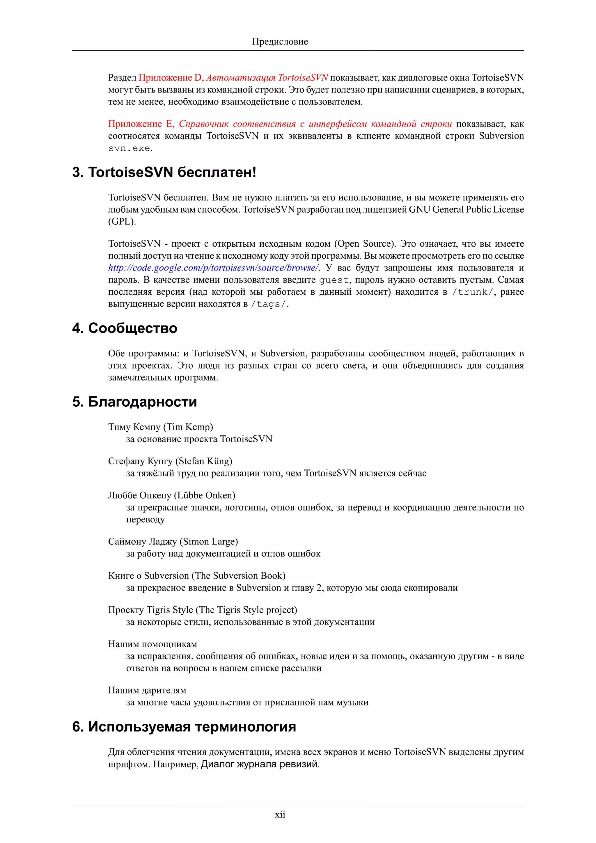 Предисловие


    Раздел Приложение D, Автоматизация TortoiseSVN показывает, как диалоговые окна TortoiseSVN
    могут быть вызваны из командной строки. Это будет полезно при написании сценариев, в которых,
    тем не менее, необходимо взаимодействие с пользователем.

    Приложение E, Справочник соответствия с интерфейсом командной строки показывает, как
    соотносятся команды TortoiseSVN и их эквиваленты в клиенте командной строки Subversion
    svn.exe.

3. TortoiseSVN бесплатен!
    TortoiseSVN бесплатен. Вам не нужно платить за его использование, и вы можете применять его
    любым удобным вам способом. TortoiseSVN разработан под лицензией GNU General Public License
    (GPL).

    TortoiseSVN - проект с открытым исходным кодом (Open Source). Это означает, что вы имеете
    полный доступ на чтение к исходному коду этой программы. Вы можете просмотреть его по ссылке
    http://code.google.com/p/tortoisesvn/source/browse/. У вас будут запрошены имя пользователя и
    пароль. В качестве имени пользователя введите guest, пароль нужно оставить пустым. Самая
    последняя версия (над которой мы работаем в данный момент) находится в /trunk/, ранее
    выпущенные версии находятся в /tags/.

4. Сообщество
    Обе программы: и TortoiseSVN, и Subversion, разработаны сообществом людей, работающих в
    этих проектах. Это люди из разных стран со всего света, и они объединились для создания
    замечательных программ.

5. Благодарности
    Тиму Кемпу (Tim Kemp)
       за основание проекта TortoiseSVN

    Стефану Кунгу (Stefan Küng)
       за тяжёлый труд по реализации того, чем TortoiseSVN является сейчас

    Люббе Онкену (Lübbe Onken)
       за прекрасные значки, логотипы, отлов ошибок, за перевод и координацию деятельности по
       переводу

    Саймону Ладжу (Simon Large)
       за работу над документацией и отлов ошибок

    Книге о Subversion (The Subversion Book)
       за прекрасное введение в Subversion и главу 2, которую мы сюда скопировали

    Проекту Tigris Style (The Tigris Style project)
       за некоторые стили, использованные в этой документации

    Нашим помощникам
       за исправления, сообщения об ошибках, новые идеи и за помощь, оказанную другим - в виде
       ответов на вопросы в нашем списке рассылки

    Нашим дарителям
       за многие часы удовольствия от присланной нам музыки

6. Используемая терминология
    Для облегчения чтения документации, имена всех экранов и меню TortoiseSVN выделены другим
    шрифтом. Например, Диалог журнала ревизий.




                                          xii
 