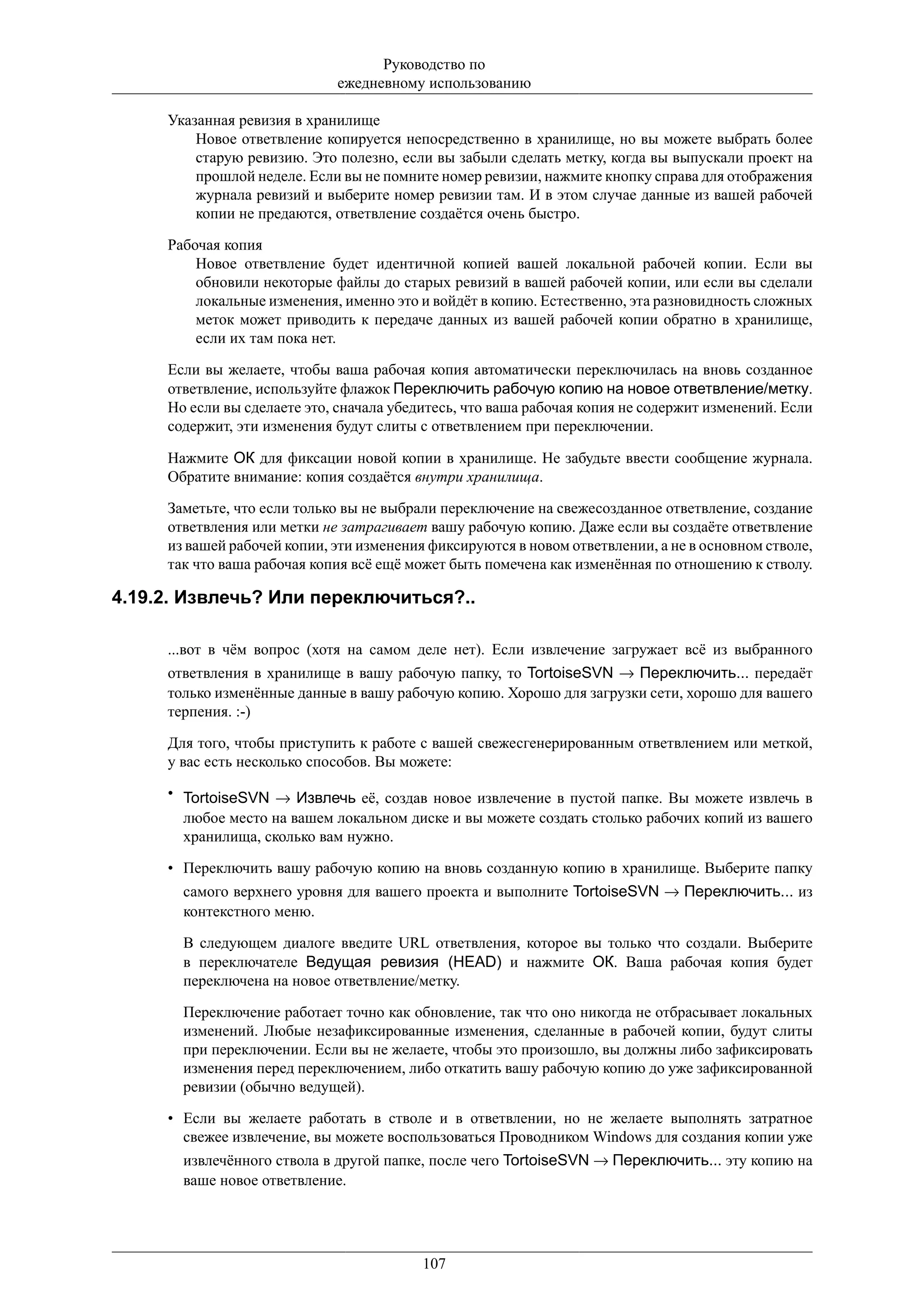 Руководство по
                             ежедневному использованию

     Указанная ревизия в хранилище
         Новое ответвление копируется непосредственно в хранилище, но вы можете выбрать более
         старую ревизию. Это полезно, если вы забыли сделать метку, когда вы выпускали проект на
         прошлой неделе. Если вы не помните номер ревизии, нажмите кнопку справа для отображения
         журнала ревизий и выберите номер ревизии там. И в этом случае данные из вашей рабочей
         копии не предаются, ответвление создаётся очень быстро.

     Рабочая копия
         Новое ответвление будет идентичной копией вашей локальной рабочей копии. Если вы
         обновили некоторые файлы до старых ревизий в вашей рабочей копии, или если вы сделали
         локальные изменения, именно это и войдёт в копию. Естественно, эта разновидность сложных
         меток может приводить к передаче данных из вашей рабочей копии обратно в хранилище,
         если их там пока нет.

     Если вы желаете, чтобы ваша рабочая копия автоматически переключилась на вновь созданное
     ответвление, используйте флажок Переключить рабочую копию на новое ответвление/метку.
     Но если вы сделаете это, сначала убедитесь, что ваша рабочая копия не содержит изменений. Если
     содержит, эти изменения будут слиты с ответвлением при переключении.

     Нажмите ОК для фиксации новой копии в хранилище. Не забудьте ввести сообщение журнала.
     Обратите внимание: копия создаётся внутри хранилища.

     Заметьте, что если только вы не выбрали переключение на свежесозданное ответвление, создание
     ответвления или метки не затрагивает вашу рабочую копию. Даже если вы создаёте ответвление
     из вашей рабочей копии, эти изменения фиксируются в новом ответвлении, а не в основном стволе,
     так что ваша рабочая копия всё ещё может быть помечена как изменённая по отношению к стволу.

4.19.2. Извлечь? Или переключиться?..

     ...вот в чём вопрос (хотя на самом деле нет). Если извлечение загружает всё из выбранного
     ответвления в хранилище в вашу рабочую папку, то TortoiseSVN → Переключить... передаёт
     только изменённые данные в вашу рабочую копию. Хорошо для загрузки сети, хорошо для вашего
     терпения. :-)

     Для того, чтобы приступить к работе с вашей свежесгенерированным ответвлением или меткой,
     у вас есть несколько способов. Вы можете:

     • TortoiseSVN → Извлечь её, создав новое извлечение в пустой папке. Вы можете извлечь в
       любое место на вашем локальном диске и вы можете создать столько рабочих копий из вашего
       хранилища, сколько вам нужно.

     • Переключить вашу рабочую копию на вновь созданную копию в хранилище. Выберите папку
       самого верхнего уровня для вашего проекта и выполните TortoiseSVN → Переключить... из
       контекстного меню.

       В следующем диалоге введите URL ответвления, которое вы только что создали. Выберите
       в переключателе Ведущая ревизия (HEAD) и нажмите ОК. Ваша рабочая копия будет
       переключена на новое ответвление/метку.

       Переключение работает точно как обновление, так что оно никогда не отбрасывает локальных
       изменений. Любые незафиксированные изменения, сделанные в рабочей копии, будут слиты
       при переключении. Если вы не желаете, чтобы это произошло, вы должны либо зафиксировать
       изменения перед переключением, либо откатить вашу рабочую копию до уже зафиксированной
       ревизии (обычно ведущей).

     • Если вы желаете работать в стволе и в ответвлении, но не желаете выполнять затратное
       свежее извлечение, вы можете воспользоваться Проводником Windows для создания копии уже
       извлечённого ствола в другой папке, после чего TortoiseSVN → Переключить... эту копию на
       ваше новое ответвление.




                                          107
 