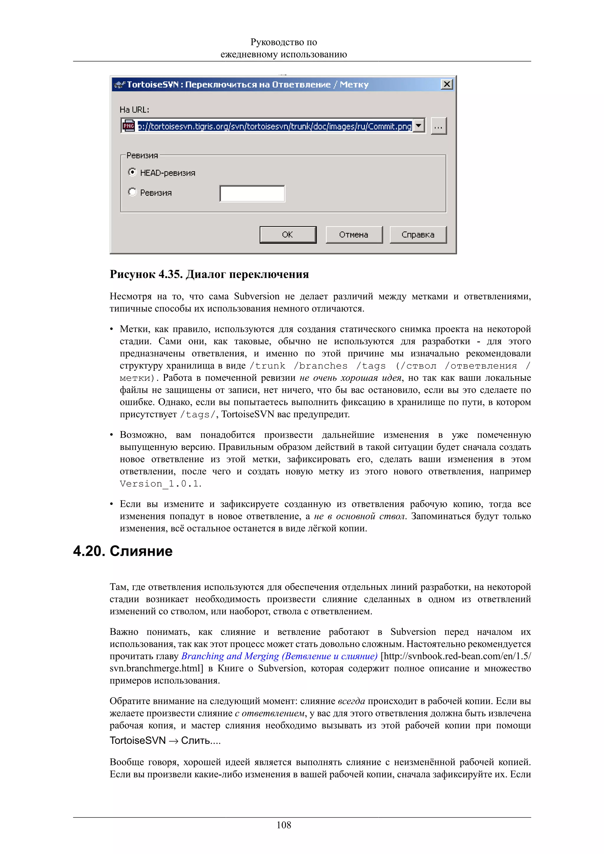 Руководство по
                             ежедневному использованию




    Рисунок 4.35. Диалог переключения
    Несмотря на то, что сама Subversion не делает различий между метками и ответвлениями,
    типичные способы их использования немного отличаются.

    • Метки, как правило, используются для создания статического снимка проекта на некоторой
      стадии. Сами они, как таковые, обычно не используются для разработки - для этого
      предназначены ответвления, и именно по этой причине мы изначально рекомендовали
      структуру хранилища в виде /trunk /branches /tags (/ствол /ответвления /
      метки). Работа в помеченной ревизии не очень хорошая идея, но так как ваши локальные
      файлы не защищены от записи, нет ничего, что бы вас остановило, если вы это сделаете по
      ошибке. Однако, если вы попытаетесь выполнить фиксацию в хранилище по пути, в котором
      присутствует /tags/, TortoiseSVN вас предупредит.

    • Возможно, вам понадобится произвести дальнейшие изменения в уже помеченную
      выпущенную версию. Правильным образом действий в такой ситуации будет сначала создать
      новое ответвление из этой метки, зафиксировать его, сделать ваши изменения в этом
      ответвлении, после чего и создать новую метку из этого нового ответвления, например
      Version_1.0.1.

    • Если вы измените и зафиксируете созданную из ответвления рабочую копию, тогда все
      изменения попадут в новое ответвление, а не в основной ствол. Запоминаться будут только
      изменения, всё остальное останется в виде лёгкой копии.

4.20. Слияние

    Там, где ответвления используются для обеспечения отдельных линий разработки, на некоторой
    стадии возникает необходимость произвести слияние сделанных в одном из ответвлений
    изменений со стволом, или наоборот, ствола с ответвлением.

    Важно понимать, как слияние и ветвление работают в Subversion перед началом их
    использования, так как этот процесс может стать довольно сложным. Настоятельно рекомендуется
    прочитать главу Branching and Merging (Ветвление и слияние) [http://svnbook.red-bean.com/en/1.5/
    svn.branchmerge.html] в Книге о Subversion, которая содержит полное описание и множество
    примеров использования.

    Обратите внимание на следующий момент: слияние всегда происходит в рабочей копии. Если вы
    желаете произвести слияние с ответвлением, у вас для этого ответвления должна быть извлечена
    рабочая копия, и мастер слияния необходимо вызывать из этой рабочей копии при помощи
    TortoiseSVN → Слить....

    Вообще говоря, хорошей идеей является выполнять слияние с неизменённой рабочей копией.
    Если вы произвели какие-либо изменения в вашей рабочей копии, сначала зафиксируйте их. Если




                                         108
 