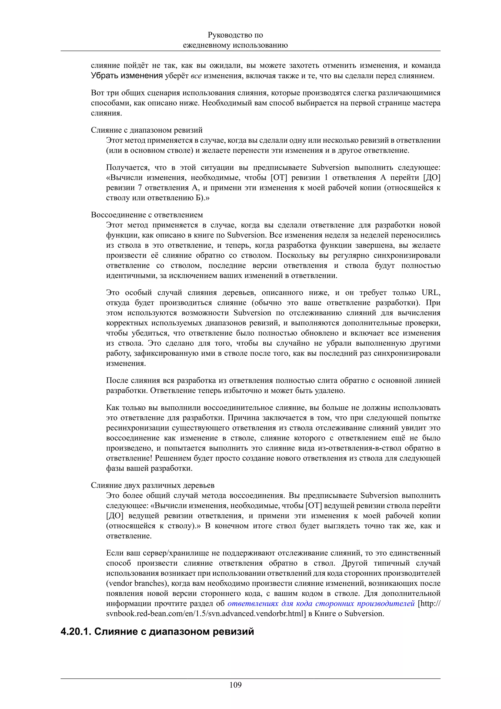 Руководство по
                             ежедневному использованию

     слияние пойдёт не так, как вы ожидали, вы можете захотеть отменить изменения, и команда
     Убрать изменения уберёт все изменения, включая также и те, что вы сделали перед слиянием.

     Вот три общих сценария использования слияния, которые производятся слегка различающимися
     способами, как описано ниже. Необходимый вам способ выбирается на первой странице мастера
     слияния.

     Слияние с диапазоном ревизий
        Этот метод применяется в случае, когда вы сделали одну или несколько ревизий в ответвлении
        (или в основном стволе) и желаете перенести эти изменения и в другое ответвление.

         Получается, что в этой ситуации вы предписываете Subversion выполнить следующее:
         «Вычисли изменения, необходимые, чтобы [ОТ] ревизии 1 ответвления А перейти [ДО]
         ревизии 7 ответвления А, и примени эти изменения к моей рабочей копии (относящейся к
         стволу или ответвлению Б).»

     Воссоединение с ответвлением
        Этот метод применяется в случае, когда вы сделали ответвление для разработки новой
        функции, как описано в книге по Subversion. Все изменения неделя за неделей переносились
        из ствола в это ответвление, и теперь, когда разработка функции завершена, вы желаете
        произвести её слияние обратно со стволом. Поскольку вы регулярно синхронизировали
        ответвление со стволом, последние версии ответвления и ствола будут полностью
        идентичными, за исключением ваших изменений в ответвлении.

         Это особый случай слияния деревьев, описанного ниже, и он требует только URL,
         откуда будет производиться слияние (обычно это ваше ответвление разработки). При
         этом используются возможности Subversion по отслеживанию слияний для вычисления
         корректных используемых диапазонов ревизий, и выполняются дополнительные проверки,
         чтобы убедиться, что ответвление было полностью обновлено и включает все изменения
         из ствола. Это сделано для того, чтобы вы случайно не убрали выполненную другими
         работу, зафиксированную ими в стволе после того, как вы последний раз синхронизировали
         изменения.

         После слияния вся разработка из ответвления полностью слита обратно с основной линией
         разработки. Ответвление теперь избыточно и может быть удалено.

         Как только вы выполнили воссоединительное слияние, вы больше не должны использовать
         это ответвление для разработки. Причина заключается в том, что при следующей попытке
         ресинхронизации существующего ответвления из ствола отслеживание слияний увидит это
         воссоединение как изменение в стволе, слияние которого с ответвлением ещё не было
         произведено, и попытается выполнить это слияние вида из-ответвления-в-ствол обратно в
         ответвление! Решением будет просто создание нового ответвления из ствола для следующей
         фазы вашей разработки.

     Слияние двух различных деревьев
        Это более общий случай метода воссоединения. Вы предписываете Subversion выполнить
        следующее: «Вычисли изменения, необходимые, чтобы [ОТ] ведущей ревизии ствола перейти
        [ДО] ведущей ревизии ответвления, и примени эти изменения к моей рабочей копии
        (относящейся к стволу).» В конечном итоге ствол будет выглядеть точно так же, как и
        ответвление.

         Если ваш сервер/хранилище не поддерживают отслеживание слияний, то это единственный
         способ произвести слияние ответвления обратно в ствол. Другой типичный случай
         использования возникает при использовании ответвлений для кода сторонних производителей
         (vendor branches), когда вам необходимо произвести слияние изменений, возникающих после
         появления новой версии стороннего кода, с вашим кодом в стволе. Для дополнительной
         информации прочтите раздел об ответвлениях для кода сторонних производителей [http://
         svnbook.red-bean.com/en/1.5/svn.advanced.vendorbr.html] в Книге о Subversion.

4.20.1. Слияние с диапазоном ревизий




                                         109
 