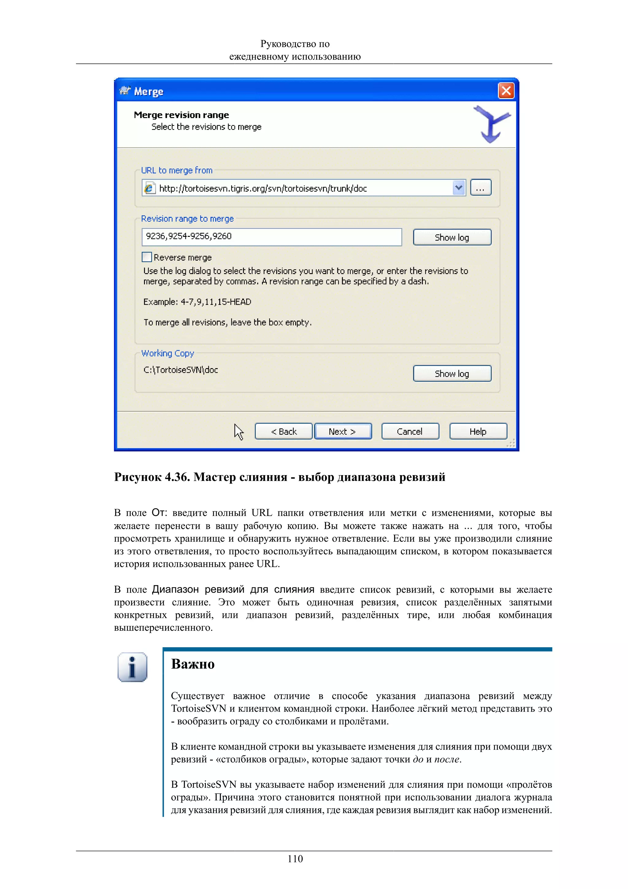 Руководство по
                       ежедневному использованию




Рисунок 4.36. Мастер слияния - выбор диапазона ревизий

В поле От: введите полный URL папки ответвления или метки с изменениями, которые вы
желаете перенести в вашу рабочую копию. Вы можете также нажать на ... для того, чтобы
просмотреть хранилище и обнаружить нужное ответвление. Если вы уже производили слияние
из этого ответвления, то просто воспользуйтесь выпадающим списком, в котором показывается
история использованных ранее URL.

В поле Диапазон ревизий для слияния введите список ревизий, с которыми вы желаете
произвести слияние. Это может быть одиночная ревизия, список разделённых запятыми
конкретных ревизий, или диапазон ревизий, разделённых тире, или любая комбинация
вышеперечисленного.


           Важно

           Существует важное отличие в способе указания диапазона ревизий между
           TortoiseSVN и клиентом командной строки. Наиболее лёгкий метод представить это
           - вообразить ограду со столбиками и пролётами.

           В клиенте командной строки вы указываете изменения для слияния при помощи двух
           ревизий - «столбиков ограды», которые задают точки до и после.

           В TortoiseSVN вы указываете набор изменений для слияния при помощи «пролётов
           ограды». Причина этого становится понятной при использовании диалога журнала
           для указания ревизий для слияния, где каждая ревизия выглядит как набор изменений.



                                   110
 