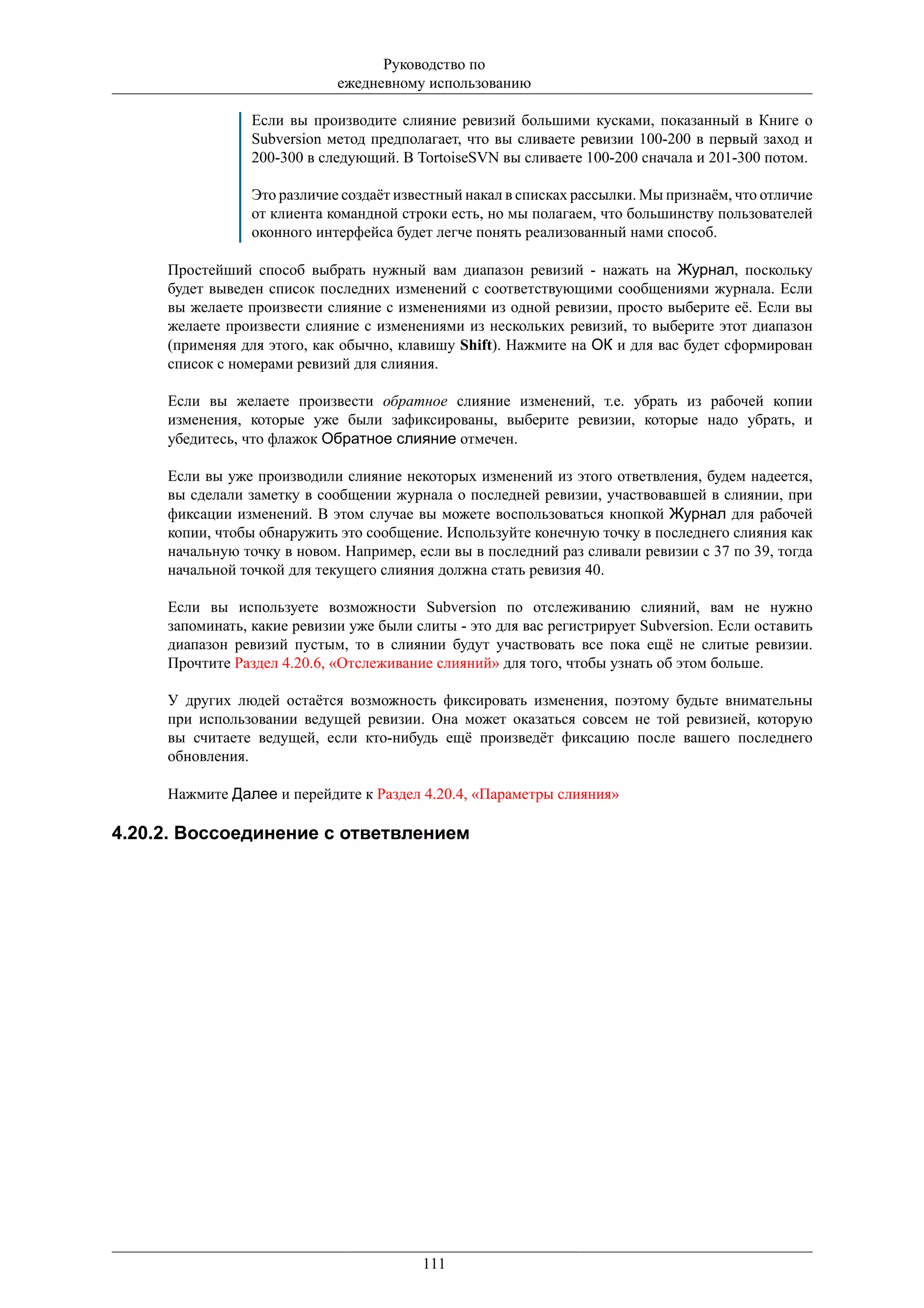 Руководство по
                             ежедневному использованию

                 Если вы производите слияние ревизий большими кусками, показанный в Книге о
                 Subversion метод предполагает, что вы сливаете ревизии 100-200 в первый заход и
                 200-300 в следующий. В TortoiseSVN вы сливаете 100-200 сначала и 201-300 потом.

                 Это различие создаёт известный накал в списках рассылки. Мы признаём, что отличие
                 от клиента командной строки есть, но мы полагаем, что большинству пользователей
                 оконного интерфейса будет легче понять реализованный нами способ.

     Простейший способ выбрать нужный вам диапазон ревизий - нажать на Журнал, поскольку
     будет выведен список последних изменений с соответствующими сообщениями журнала. Если
     вы желаете произвести слияние с изменениями из одной ревизии, просто выберите её. Если вы
     желаете произвести слияние с изменениями из нескольких ревизий, то выберите этот диапазон
     (применяя для этого, как обычно, клавишу Shift). Нажмите на ОК и для вас будет сформирован
     список с номерами ревизий для слияния.

     Если вы желаете произвести обратное слияние изменений, т.е. убрать из рабочей копии
     изменения, которые уже были зафиксированы, выберите ревизии, которые надо убрать, и
     убедитесь, что флажок Обратное слияние отмечен.

     Если вы уже производили слияние некоторых изменений из этого ответвления, будем надеется,
     вы сделали заметку в сообщении журнала о последней ревизии, участвовавшей в слиянии, при
     фиксации изменений. В этом случае вы можете воспользоваться кнопкой Журнал для рабочей
     копии, чтобы обнаружить это сообщение. Используйте конечную точку в последнего слияния как
     начальную точку в новом. Например, если вы в последний раз сливали ревизии с 37 по 39, тогда
     начальной точкой для текущего слияния должна стать ревизия 40.

     Если вы используете возможности Subversion по отслеживанию слияний, вам не нужно
     запоминать, какие ревизии уже были слиты - это для вас регистрирует Subversion. Если оставить
     диапазон ревизий пустым, то в слиянии будут участвовать все пока ещё не слитые ревизии.
     Прочтите Раздел 4.20.6, «Отслеживание слияний» для того, чтобы узнать об этом больше.

     У других людей остаётся возможность фиксировать изменения, поэтому будьте внимательны
     при использовании ведущей ревизии. Она может оказаться совсем не той ревизией, которую
     вы считаете ведущей, если кто-нибудь ещё произведёт фиксацию после вашего последнего
     обновления.

     Нажмите Далее и перейдите к Раздел 4.20.4, «Параметры слияния»

4.20.2. Воссоединение с ответвлением




                                         111
 