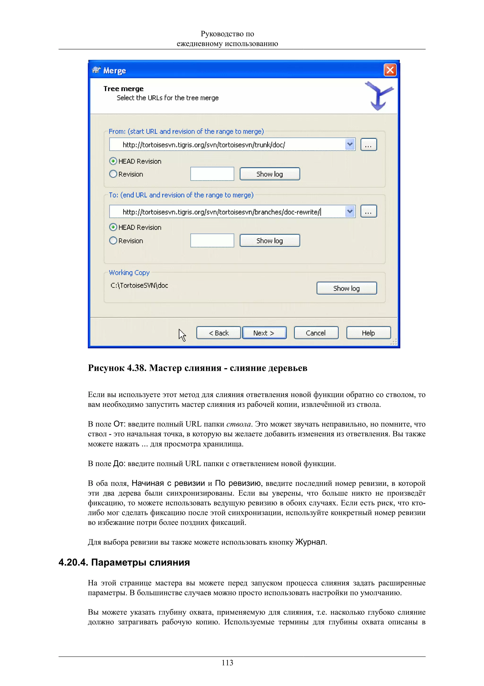 Руководство по
                             ежедневному использованию




     Рисунок 4.38. Мастер слияния - слияние деревьев

     Если вы используете этот метод для слияния ответвления новой функции обратно со стволом, то
     вам необходимо запустить мастер слияния из рабочей копии, извлечённой из ствола.

     В поле От: введите полный URL папки ствола. Это может звучать неправильно, но помните, что
     ствол - это начальная точка, в которую вы желаете добавить изменения из ответвления. Вы также
     можете нажать ... для просмотра хранилища.

     В поле До: введите полный URL папки с ответвлением новой функции.

     В оба поля, Начиная с ревизии и По ревизию, введите последний номер ревизии, в которой
     эти два дерева были синхронизированы. Если вы уверены, что больше никто не произведёт
     фиксацию, то можете использовать ведущую ревизию в обоих случаях. Если есть риск, что кто-
     либо мог сделать фиксацию после этой синхронизации, используйте конкретный номер ревизии
     во избежание потри более поздних фиксаций.

     Для выбора ревизии вы также можете использовать кнопку Журнал.

4.20.4. Параметры слияния

     На этой странице мастера вы можете перед запуском процесса слияния задать расширенные
     параметры. В большинстве случаев можно просто использовать настройки по умолчанию.

     Вы можете указать глубину охвата, применяемую для слияния, т.е. насколько глубоко слияние
     должно затрагивать рабочую копию. Используемые термины для глубины охвата описаны в




                                         113
 