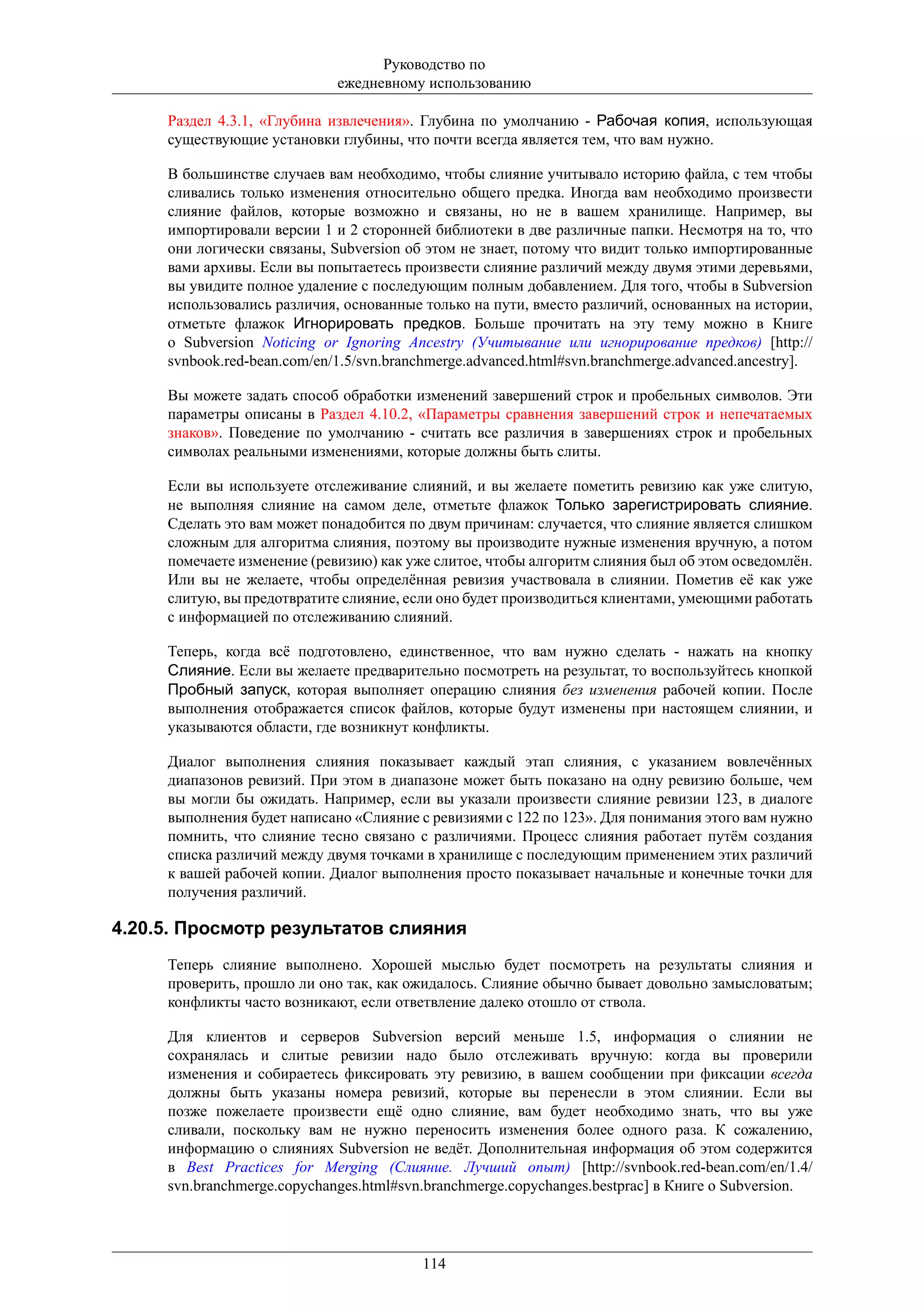 Руководство по
                             ежедневному использованию

     Раздел 4.3.1, «Глубина извлечения». Глубина по умолчанию - Рабочая копия, использующая
     существующие установки глубины, что почти всегда является тем, что вам нужно.

     В большинстве случаев вам необходимо, чтобы слияние учитывало историю файла, с тем чтобы
     сливались только изменения относительно общего предка. Иногда вам необходимо произвести
     слияние файлов, которые возможно и связаны, но не в вашем хранилище. Например, вы
     импортировали версии 1 и 2 сторонней библиотеки в две различные папки. Несмотря на то, что
     они логически связаны, Subversion об этом не знает, потому что видит только импортированные
     вами архивы. Если вы попытаетесь произвести слияние различий между двумя этими деревьями,
     вы увидите полное удаление с последующим полным добавлением. Для того, чтобы в Subversion
     использовались различия, основанные только на пути, вместо различий, основанных на истории,
     отметьте флажок Игнорировать предков. Больше прочитать на эту тему можно в Книге
     о Subversion Noticing or Ignoring Ancestry (Учитывание или игнорирование предков) [http://
     svnbook.red-bean.com/en/1.5/svn.branchmerge.advanced.html#svn.branchmerge.advanced.ancestry].

     Вы можете задать способ обработки изменений завершений строк и пробельных символов. Эти
     параметры описаны в Раздел 4.10.2, «Параметры сравнения завершений строк и непечатаемых
     знаков». Поведение по умолчанию - считать все различия в завершениях строк и пробельных
     символах реальными изменениями, которые должны быть слиты.

     Если вы используете отслеживание слияний, и вы желаете пометить ревизию как уже слитую,
     не выполняя слияние на самом деле, отметьте флажок Только зарегистрировать слияние.
     Сделать это вам может понадобится по двум причинам: случается, что слияние является слишком
     сложным для алгоритма слияния, поэтому вы производите нужные изменения вручную, а потом
     помечаете изменение (ревизию) как уже слитое, чтобы алгоритм слияния был об этом осведомлён.
     Или вы не желаете, чтобы определённая ревизия участвовала в слиянии. Пометив её как уже
     слитую, вы предотвратите слияние, если оно будет производиться клиентами, умеющими работать
     с информацией по отслеживанию слияний.

     Теперь, когда всё подготовлено, единственное, что вам нужно сделать - нажать на кнопку
     Слияние. Если вы желаете предварительно посмотреть на результат, то воспользуйтесь кнопкой
     Пробный запуск, которая выполняет операцию слияния без изменения рабочей копии. После
     выполнения отображается список файлов, которые будут изменены при настоящем слиянии, и
     указываются области, где возникнут конфликты.

     Диалог выполнения слияния показывает каждый этап слияния, с указанием вовлечённых
     диапазонов ревизий. При этом в диапазоне может быть показано на одну ревизию больше, чем
     вы могли бы ожидать. Например, если вы указали произвести слияние ревизии 123, в диалоге
     выполнения будет написано «Слияние с ревизиями с 122 по 123». Для понимания этого вам нужно
     помнить, что слияние тесно связано с различиями. Процесс слияния работает путём создания
     списка различий между двумя точками в хранилище с последующим применением этих различий
     к вашей рабочей копии. Диалог выполнения просто показывает начальные и конечные точки для
     получения различий.

4.20.5. Просмотр результатов слияния
     Теперь слияние выполнено. Хорошей мыслью будет посмотреть на результаты слияния и
     проверить, прошло ли оно так, как ожидалось. Слияние обычно бывает довольно замысловатым;
     конфликты часто возникают, если ответвление далеко отошло от ствола.

     Для клиентов и серверов Subversion версий меньше 1.5, информация о слиянии не
     сохранялась и слитые ревизии надо было отслеживать вручную: когда вы проверили
     изменения и собираетесь фиксировать эту ревизию, в вашем сообщении при фиксации всегда
     должны быть указаны номера ревизий, которые вы перенесли в этом слиянии. Если вы
     позже пожелаете произвести ещё одно слияние, вам будет необходимо знать, что вы уже
     сливали, поскольку вам не нужно переносить изменения более одного раза. К сожалению,
     информацию о слияниях Subversion не ведёт. Дополнительная информация об этом содержится
     в Best Practices for Merging (Слияние. Лучший опыт) [http://svnbook.red-bean.com/en/1.4/
     svn.branchmerge.copychanges.html#svn.branchmerge.copychanges.bestprac] в Книге о Subversion.




                                         114
 