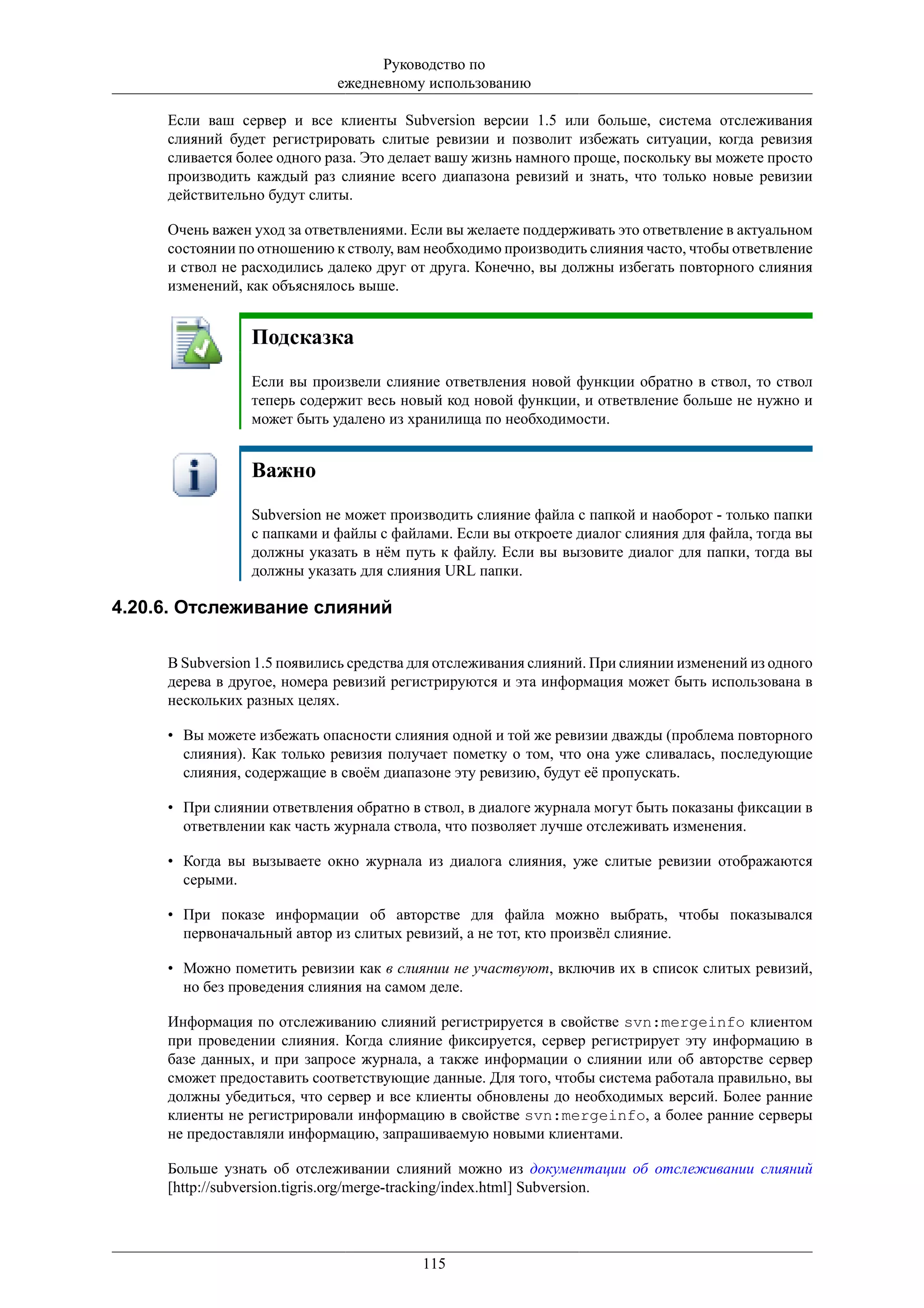 Руководство по
                             ежедневному использованию

     Если ваш сервер и все клиенты Subversion версии 1.5 или больше, система отслеживания
     слияний будет регистрировать слитые ревизии и позволит избежать ситуации, когда ревизия
     сливается более одного раза. Это делает вашу жизнь намного проще, поскольку вы можете просто
     производить каждый раз слияние всего диапазона ревизий и знать, что только новые ревизии
     действительно будут слиты.

     Очень важен уход за ответвлениями. Если вы желаете поддерживать это ответвление в актуальном
     состоянии по отношению к стволу, вам необходимо производить слияния часто, чтобы ответвление
     и ствол не расходились далеко друг от друга. Конечно, вы должны избегать повторного слияния
     изменений, как объяснялось выше.


                 Подсказка
                 Если вы произвели слияние ответвления новой функции обратно в ствол, то ствол
                 теперь содержит весь новый код новой функции, и ответвление больше не нужно и
                 может быть удалено из хранилища по необходимости.


                 Важно
                 Subversion не может производить слияние файла с папкой и наоборот - только папки
                 с папками и файлы с файлами. Если вы откроете диалог слияния для файла, тогда вы
                 должны указать в нём путь к файлу. Если вы вызовите диалог для папки, тогда вы
                 должны указать для слияния URL папки.

4.20.6. Отслеживание слияний

     В Subversion 1.5 появились средства для отслеживания слияний. При слиянии изменений из одного
     дерева в другое, номера ревизий регистрируются и эта информация может быть использована в
     нескольких разных целях.

     • Вы можете избежать опасности слияния одной и той же ревизии дважды (проблема повторного
       слияния). Как только ревизия получает пометку о том, что она уже сливалась, последующие
       слияния, содержащие в своём диапазоне эту ревизию, будут её пропускать.

     • При слиянии ответвления обратно в ствол, в диалоге журнала могут быть показаны фиксации в
       ответвлении как часть журнала ствола, что позволяет лучше отслеживать изменения.

     • Когда вы вызываете окно журнала из диалога слияния, уже слитые ревизии отображаются
       серыми.

     • При показе информации об авторстве для файла можно выбрать, чтобы показывался
       первоначальный автор из слитых ревизий, а не тот, кто произвёл слияние.

     • Можно пометить ревизии как в слиянии не участвуют, включив их в список слитых ревизий,
       но без проведения слияния на самом деле.

     Информация по отслеживанию слияний регистрируется в свойстве svn:mergeinfo клиентом
     при проведении слияния. Когда слияние фиксируется, сервер регистрирует эту информацию в
     базе данных, и при запросе журнала, а также информации о слиянии или об авторстве сервер
     сможет предоставить соответствующие данные. Для того, чтобы система работала правильно, вы
     должны убедиться, что сервер и все клиенты обновлены до необходимых версий. Более ранние
     клиенты не регистрировали информацию в свойстве svn:mergeinfo, а более ранние серверы
     не предоставляли информацию, запрашиваемую новыми клиентами.

     Больше узнать об отслеживании слияний можно из документации об отслеживании слияний
     [http://subversion.tigris.org/merge-tracking/index.html] Subversion.



                                         115
 