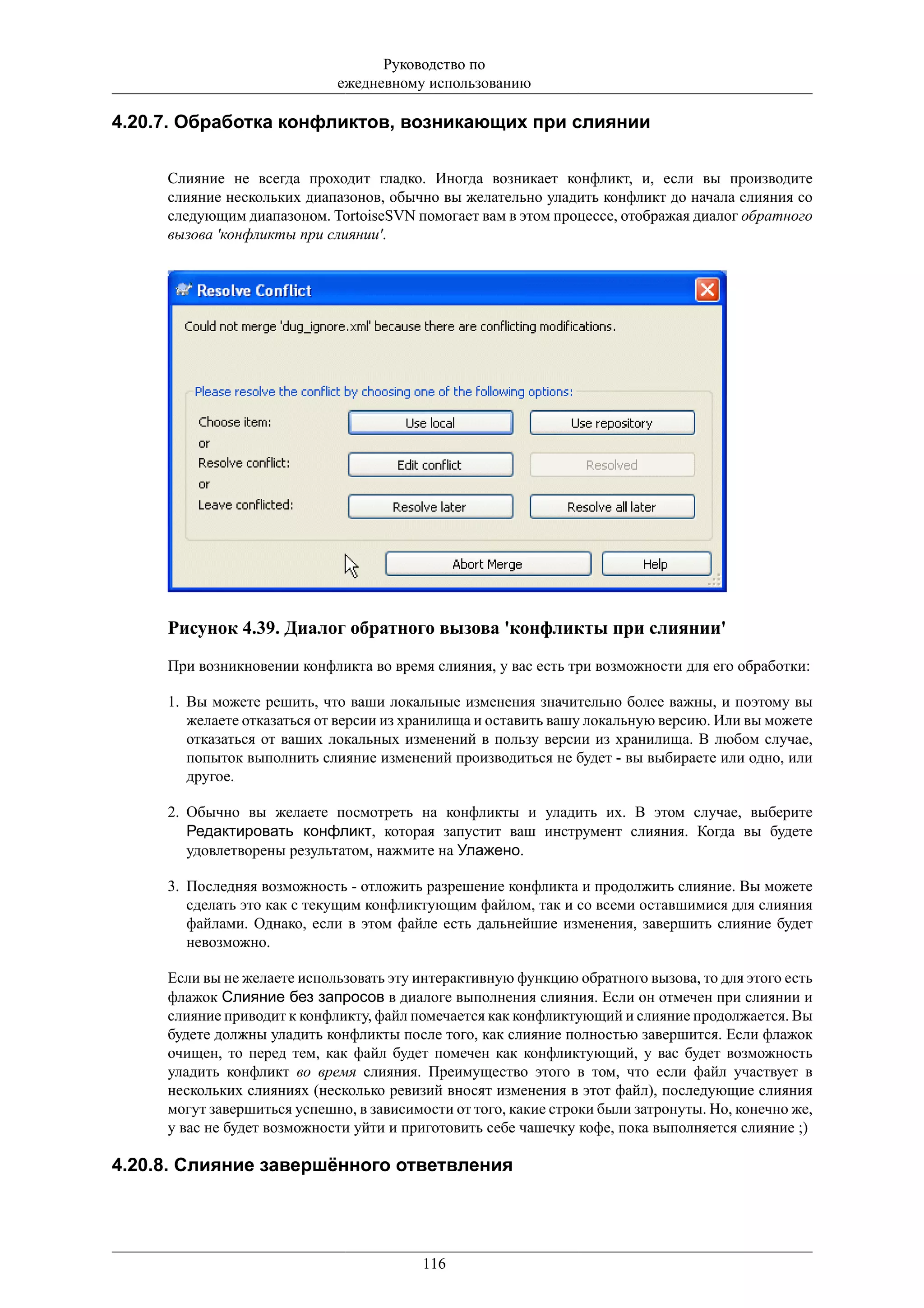 Руководство по
                             ежедневному использованию

4.20.7. Обработка конфликтов, возникающих при слиянии

     Слияние не всегда проходит гладко. Иногда возникает конфликт, и, если вы производите
     слияние нескольких диапазонов, обычно вы желательно уладить конфликт до начала слияния со
     следующим диапазоном. TortoiseSVN помогает вам в этом процессе, отображая диалог обратного
     вызова 'конфликты при слиянии'.




     Рисунок 4.39. Диалог обратного вызова 'конфликты при слиянии'
     При возникновении конфликта во время слияния, у вас есть три возможности для его обработки:

     1. Вы можете решить, что ваши локальные изменения значительно более важны, и поэтому вы
        желаете отказаться от версии из хранилища и оставить вашу локальную версию. Или вы можете
        отказаться от ваших локальных изменений в пользу версии из хранилища. В любом случае,
        попыток выполнить слияние изменений производиться не будет - вы выбираете или одно, или
        другое.

     2. Обычно вы желаете посмотреть на конфликты и уладить их. В этом случае, выберите
        Редактировать конфликт, которая запустит ваш инструмент слияния. Когда вы будете
        удовлетворены результатом, нажмите на Улажено.

     3. Последняя возможность - отложить разрешение конфликта и продолжить слияние. Вы можете
        сделать это как с текущим конфликтующим файлом, так и со всеми оставшимися для слияния
        файлами. Однако, если в этом файле есть дальнейшие изменения, завершить слияние будет
        невозможно.

     Если вы не желаете использовать эту интерактивную функцию обратного вызова, то для этого есть
     флажок Слияние без запросов в диалоге выполнения слияния. Если он отмечен при слиянии и
     слияние приводит к конфликту, файл помечается как конфликтующий и слияние продолжается. Вы
     будете должны уладить конфликты после того, как слияние полностью завершится. Если флажок
     очищен, то перед тем, как файл будет помечен как конфликтующий, у вас будет возможность
     уладить конфликт во время слияния. Преимущество этого в том, что если файл участвует в
     нескольких слияниях (несколько ревизий вносят изменения в этот файл), последующие слияния
     могут завершиться успешно, в зависимости от того, какие строки были затронуты. Но, конечно же,
     у вас не будет возможности уйти и приготовить себе чашечку кофе, пока выполняется слияние ;)

4.20.8. Слияние завершённого ответвления




                                          116
 
