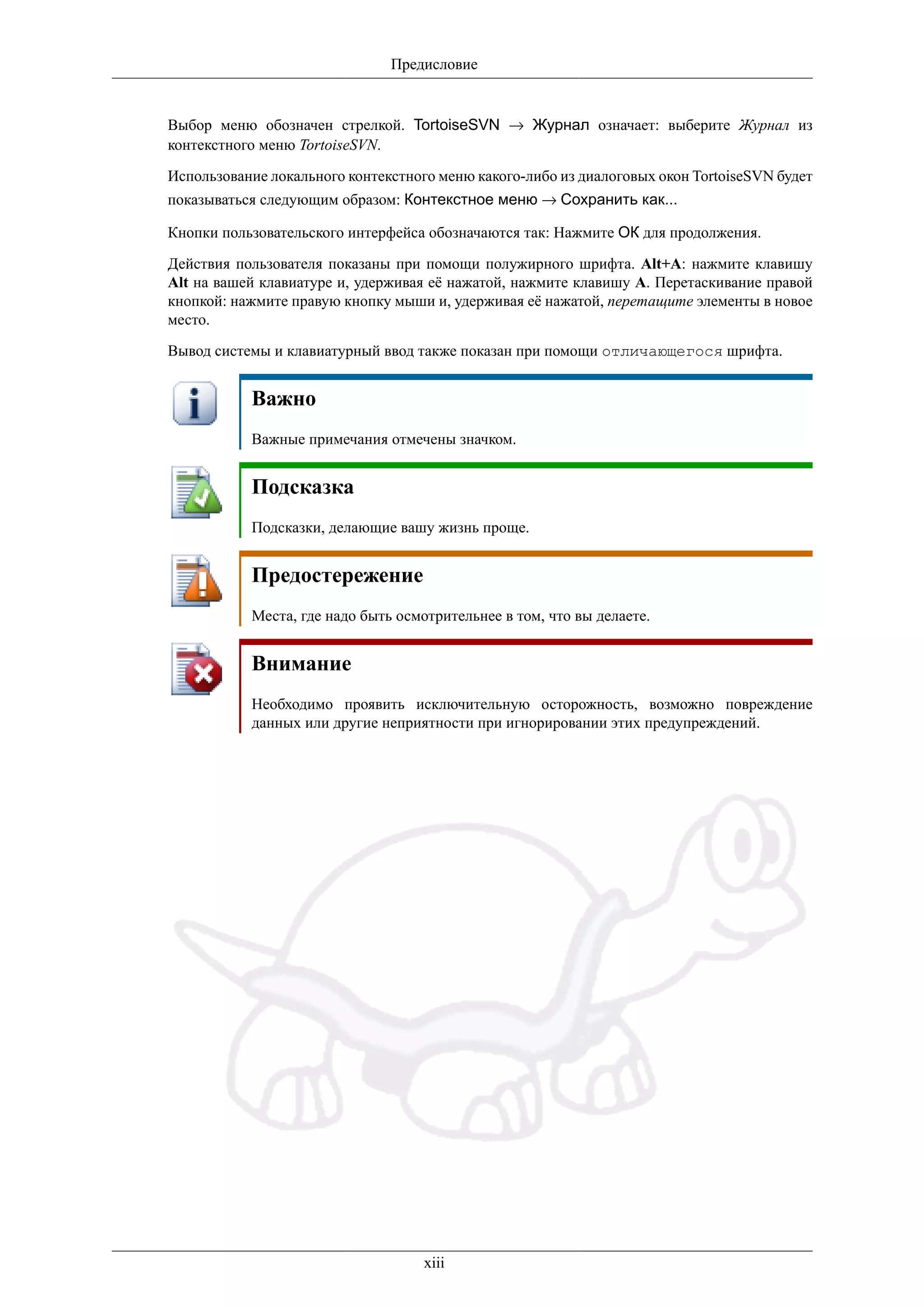Предисловие


Выбор меню обозначен стрелкой. TortoiseSVN → Журнал означает: выберите Журнал из
контекстного меню TortoiseSVN.

Использование локального контекстного меню какого-либо из диалоговых окон TortoiseSVN будет
показываться следующим образом: Контекстное меню → Сохранить как...

Кнопки пользовательского интерфейса обозначаются так: Нажмите ОК для продолжения.

Действия пользователя показаны при помощи полужирного шрифта. Alt+A: нажмите клавишу
Alt на вашей клавиатуре и, удерживая её нажатой, нажмите клавишу A. Перетаскивание правой
кнопкой: нажмите правую кнопку мыши и, удерживая её нажатой, перетащите элементы в новое
место.

Вывод системы и клавиатурный ввод также показан при помощи отличающегося шрифта.


           Важно
           Важные примечания отмечены значком.


           Подсказка
           Подсказки, делающие вашу жизнь проще.


           Предостережение
           Места, где надо быть осмотрительнее в том, что вы делаете.


           Внимание
           Необходимо проявить исключительную осторожность, возможно повреждение
           данных или другие неприятности при игнорировании этих предупреждений.




                                    xiii
 