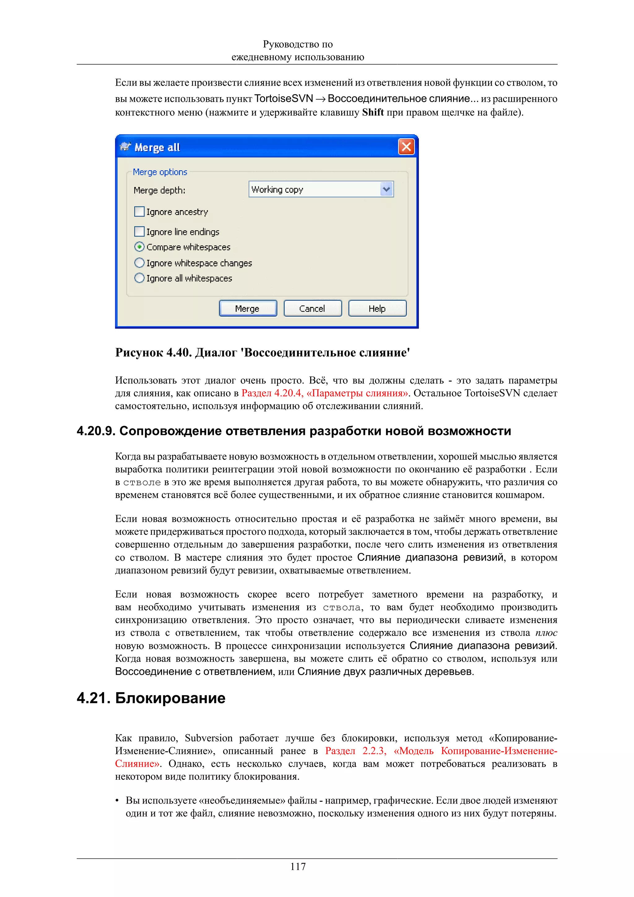 Руководство по
                             ежедневному использованию

     Если вы желаете произвести слияние всех изменений из ответвления новой функции со стволом, то
     вы можете использовать пункт TortoiseSVN → Воссоединительное слияние... из расширенного
     контекстного меню (нажмите и удерживайте клавишу Shift при правом щелчке на файле).




     Рисунок 4.40. Диалог 'Воссоединительное слияние'

     Использовать этот диалог очень просто. Всё, что вы должны сделать - это задать параметры
     для слияния, как описано в Раздел 4.20.4, «Параметры слияния». Остальное TortoiseSVN сделает
     самостоятельно, используя информацию об отслеживании слияний.

4.20.9. Сопровождение ответвления разработки новой возможности
     Когда вы разрабатываете новую возможность в отдельном ответвлении, хорошей мыслью является
     выработка политики реинтеграции этой новой возможности по окончанию её разработки . Если
     в стволе в это же время выполняется другая работа, то вы можете обнаружить, что различия со
     временем становятся всё более существенными, и их обратное слияние становится кошмаром.

     Если новая возможность относительно простая и её разработка не займёт много времени, вы
     можете придерживаться простого подхода, который заключается в том, чтобы держать ответвление
     совершенно отдельным до завершения разработки, после чего слить изменения из ответвления
     со стволом. В мастере слияния это будет простое Слияние диапазона ревизий, в котором
     диапазоном ревизий будут ревизии, охватываемые ответвлением.

     Если новая возможность скорее всего потребует заметного времени на разработку, и
     вам необходимо учитывать изменения из ствола, то вам будет необходимо производить
     синхронизацию ответвления. Это просто означает, что вы периодически сливаете изменения
     из ствола с ответвлением, так чтобы ответвление содержало все изменения из ствола плюс
     новую возможность. В процессе синхронизации используется Слияние диапазона ревизий.
     Когда новая возможность завершена, вы можете слить её обратно со стволом, используя или
     Воссоединение с ответвлением, или Слияние двух различных деревьев.

4.21. Блокирование

     Как правило, Subversion работает лучше без блокировки, используя метод «Копирование-
     Изменение-Слияние», описанный ранее в Раздел 2.2.3, «Модель Копирование-Изменение-
     Слияние». Однако, есть несколько случаев, когда вам может потребоваться реализовать в
     некотором виде политику блокирования.

     • Вы используете «необъединяемые» файлы - например, графические. Если двое людей изменяют
       один и тот же файл, слияние невозможно, поскольку изменения одного из них будут потеряны.




                                         117
 