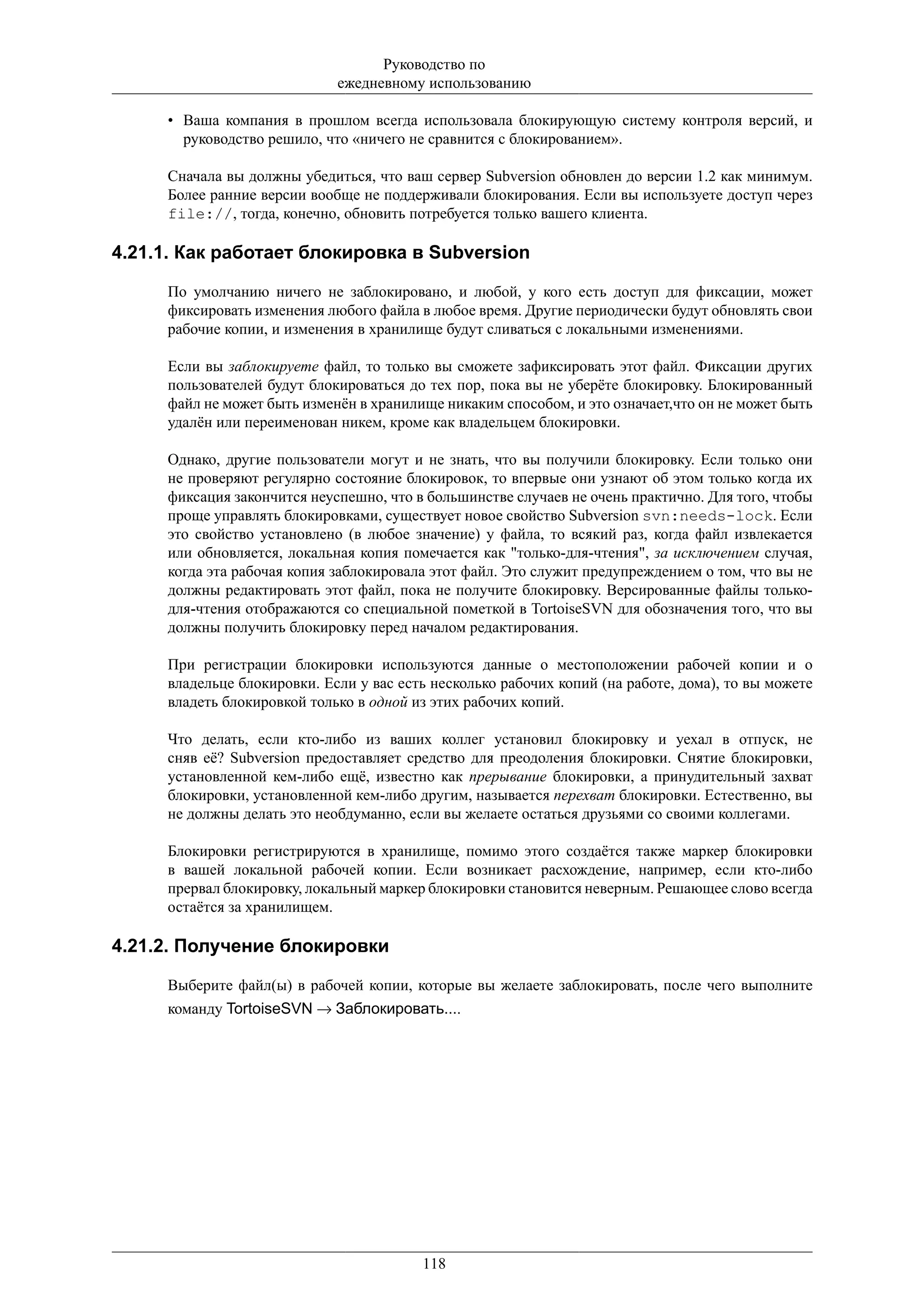 Руководство по
                             ежедневному использованию

     • Ваша компания в прошлом всегда использовала блокирующую систему контроля версий, и
       руководство решило, что «ничего не сравнится с блокированием».

     Сначала вы должны убедиться, что ваш сервер Subversion обновлен до версии 1.2 как минимум.
     Более ранние версии вообще не поддерживали блокирования. Если вы используете доступ через
     file://, тогда, конечно, обновить потребуется только вашего клиента.

4.21.1. Как работает блокировка в Subversion

     По умолчанию ничего не заблокировано, и любой, у кого есть доступ для фиксации, может
     фиксировать изменения любого файла в любое время. Другие периодически будут обновлять свои
     рабочие копии, и изменения в хранилище будут сливаться с локальными изменениями.

     Если вы заблокируете файл, то только вы сможете зафиксировать этот файл. Фиксации других
     пользователей будут блокироваться до тех пор, пока вы не уберёте блокировку. Блокированный
     файл не может быть изменён в хранилище никаким способом, и это означает,что он не может быть
     удалён или переименован никем, кроме как владельцем блокировки.

     Однако, другие пользователи могут и не знать, что вы получили блокировку. Если только они
     не проверяют регулярно состояние блокировок, то впервые они узнают об этом только когда их
     фиксация закончится неуспешно, что в большинстве случаев не очень практично. Для того, чтобы
     проще управлять блокировками, существует новое свойство Subversion svn:needs-lock. Если
     это свойство установлено (в любое значение) у файла, то всякий раз, когда файл извлекается
     или обновляется, локальная копия помечается как "только-для-чтения", за исключением случая,
     когда эта рабочая копия заблокировала этот файл. Это служит предупреждением о том, что вы не
     должны редактировать этот файл, пока не получите блокировку. Версированные файлы только-
     для-чтения отображаются со специальной пометкой в TortoiseSVN для обозначения того, что вы
     должны получить блокировку перед началом редактирования.

     При регистрации блокировки используются данные о местоположении рабочей копии и о
     владельце блокировки. Если у вас есть несколько рабочих копий (на работе, дома), то вы можете
     владеть блокировкой только в одной из этих рабочих копий.

     Что делать, если кто-либо из ваших коллег установил блокировку и уехал в отпуск, не
     сняв её? Subversion предоставляет средство для преодоления блокировки. Снятие блокировки,
     установленной кем-либо ещё, известно как прерывание блокировки, а принудительный захват
     блокировки, установленной кем-либо другим, называется перехват блокировки. Естественно, вы
     не должны делать это необдуманно, если вы желаете остаться друзьями со своими коллегами.

     Блокировки регистрируются в хранилище, помимо этого создаётся также маркер блокировки
     в вашей локальной рабочей копии. Если возникает расхождение, например, если кто-либо
     прервал блокировку, локальный маркер блокировки становится неверным. Решающее слово всегда
     остаётся за хранилищем.

4.21.2. Получение блокировки

     Выберите файл(ы) в рабочей копии, которые вы желаете заблокировать, после чего выполните
     команду TortoiseSVN → Заблокировать....




                                         118
 