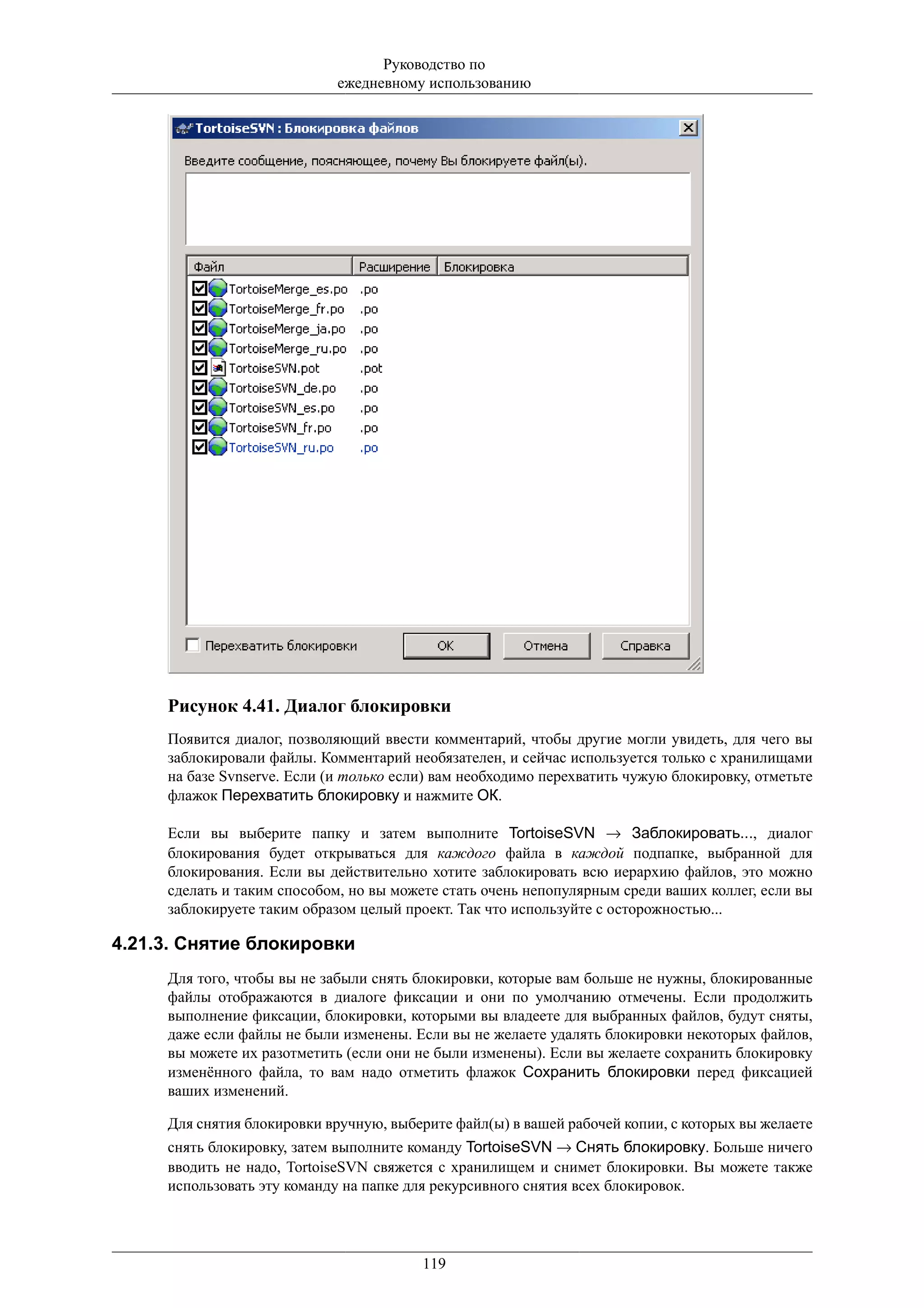 Руководство по
                             ежедневному использованию




     Рисунок 4.41. Диалог блокировки
     Появится диалог, позволяющий ввести комментарий, чтобы другие могли увидеть, для чего вы
     заблокировали файлы. Комментарий необязателен, и сейчас используется только с хранилищами
     на базе Svnserve. Если (и только если) вам необходимо перехватить чужую блокировку, отметьте
     флажок Перехватить блокировку и нажмите ОК.

     Если вы выберите папку и затем выполните TortoiseSVN → Заблокировать..., диалог
     блокирования будет открываться для каждого файла в каждой подпапке, выбранной для
     блокирования. Если вы действительно хотите заблокировать всю иерархию файлов, это можно
     сделать и таким способом, но вы можете стать очень непопулярным среди ваших коллег, если вы
     заблокируете таким образом целый проект. Так что используйте с осторожностью...

4.21.3. Снятие блокировки
     Для того, чтобы вы не забыли снять блокировки, которые вам больше не нужны, блокированные
     файлы отображаются в диалоге фиксации и они по умолчанию отмечены. Если продолжить
     выполнение фиксации, блокировки, которыми вы владеете для выбранных файлов, будут сняты,
     даже если файлы не были изменены. Если вы не желаете удалять блокировки некоторых файлов,
     вы можете их разотметить (если они не были изменены). Если вы желаете сохранить блокировку
     изменённого файла, то вам надо отметить флажок Сохранить блокировки перед фиксацией
     ваших изменений.

     Для снятия блокировки вручную, выберите файл(ы) в вашей рабочей копии, с которых вы желаете
     снять блокировку, затем выполните команду TortoiseSVN → Снять блокировку. Больше ничего
     вводить не надо, TortoiseSVN свяжется с хранилищем и снимет блокировки. Вы можете также
     использовать эту команду на папке для рекурсивного снятия всех блокировок.




                                         119
 