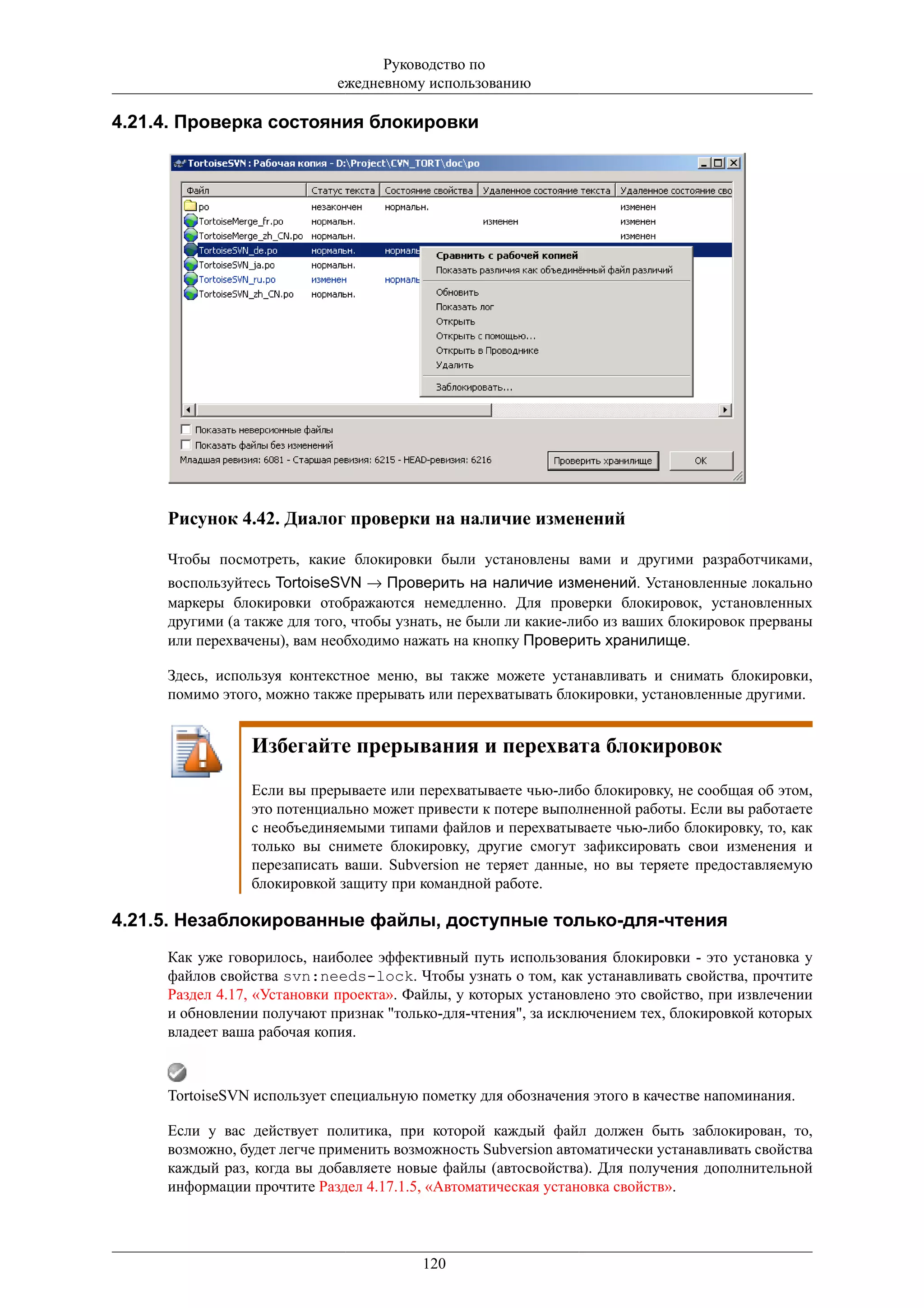 Руководство по
                            ежедневному использованию

4.21.4. Проверка состояния блокировки




     Рисунок 4.42. Диалог проверки на наличие изменений

     Чтобы посмотреть, какие блокировки были установлены вами и другими разработчиками,
     воспользуйтесь TortoiseSVN → Проверить на наличие изменений. Установленные локально
     маркеры блокировки отображаются немедленно. Для проверки блокировок, установленных
     другими (а также для того, чтобы узнать, не были ли какие-либо из ваших блокировок прерваны
     или перехвачены), вам необходимо нажать на кнопку Проверить хранилище.

     Здесь, используя контекстное меню, вы также можете устанавливать и снимать блокировки,
     помимо этого, можно также прерывать или перехватывать блокировки, установленные другими.


                Избегайте прерывания и перехвата блокировок
                Если вы прерываете или перехватываете чью-либо блокировку, не сообщая об этом,
                это потенциально может привести к потере выполненной работы. Если вы работаете
                с необъединяемыми типами файлов и перехватываете чью-либо блокировку, то, как
                только вы снимете блокировку, другие смогут зафиксировать свои изменения и
                перезаписать ваши. Subversion не теряет данные, но вы теряете предоставляемую
                блокировкой защиту при командной работе.

4.21.5. Незаблокированные файлы, доступные только-для-чтения
     Как уже говорилось, наиболее эффективный путь использования блокировки - это установка у
     файлов свойства svn:needs-lock. Чтобы узнать о том, как устанавливать свойства, прочтите
     Раздел 4.17, «Установки проекта». Файлы, у которых установлено это свойство, при извлечении
     и обновлении получают признак "только-для-чтения", за исключением тех, блокировкой которых
     владеет ваша рабочая копия.



     TortoiseSVN использует специальную пометку для обозначения этого в качестве напоминания.

     Если у вас действует политика, при которой каждый файл должен быть заблокирован, то,
     возможно, будет легче применить возможность Subversion автоматически устанавливать свойства
     каждый раз, когда вы добавляете новые файлы (автосвойства). Для получения дополнительной
     информации прочтите Раздел 4.17.1.5, «Автоматическая установка свойств».



                                        120
 