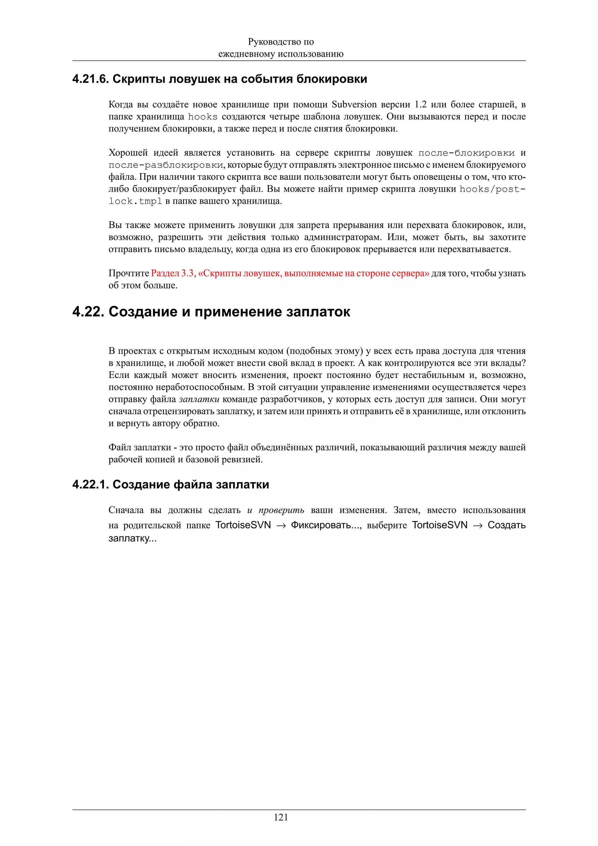 Руководство по
                              ежедневному использованию

4.21.6. Скрипты ловушек на события блокировки

     Когда вы создаёте новое хранилище при помощи Subversion версии 1.2 или более старшей, в
     папке хранилища hooks создаются четыре шаблона ловушек. Они вызываются перед и после
     получением блокировки, а также перед и после снятия блокировки.

     Хорошей идеей является установить на сервере скрипты ловушек после-блокировки и
     после-разблокировки, которые будут отправлять электронное письмо с именем блокируемого
     файла. При наличии такого скрипта все ваши пользователи могут быть оповещены о том, что кто-
     либо блокирует/разблокирует файл. Вы можете найти пример скрипта ловушки hooks/post-
     lock.tmpl в папке вашего хранилища.

     Вы также можете применить ловушки для запрета прерывания или перехвата блокировок, или,
     возможно, разрешить эти действия только администраторам. Или, может быть, вы захотите
     отправить письмо владельцу, когда одна из его блокировок прерывается или перехватывается.

     Прочтите Раздел 3.3, «Скрипты ловушек, выполняемые на стороне сервера» для того, чтобы узнать
     об этом больше.

4.22. Создание и применение заплаток

     В проектах с открытым исходным кодом (подобных этому) у всех есть права доступа для чтения
     в хранилище, и любой может внести свой вклад в проект. А как контролируются все эти вклады?
     Если каждый может вносить изменения, проект постоянно будет нестабильным и, возможно,
     постоянно неработоспособным. В этой ситуации управление изменениями осуществляется через
     отправку файла заплатки команде разработчиков, у которых есть доступ для записи. Они могут
     сначала отрецензировать заплатку, и затем или принять и отправить её в хранилище, или отклонить
     и вернуть автору обратно.

     Файл заплатки - это просто файл объединённых различий, показывающий различия между вашей
     рабочей копией и базовой ревизией.

4.22.1. Создание файла заплатки

     Сначала вы должны сделать и проверить ваши изменения. Затем, вместо использования
     на родительской папке TortoiseSVN → Фиксировать..., выберите TortoiseSVN → Создать
     заплатку...




                                          121
 