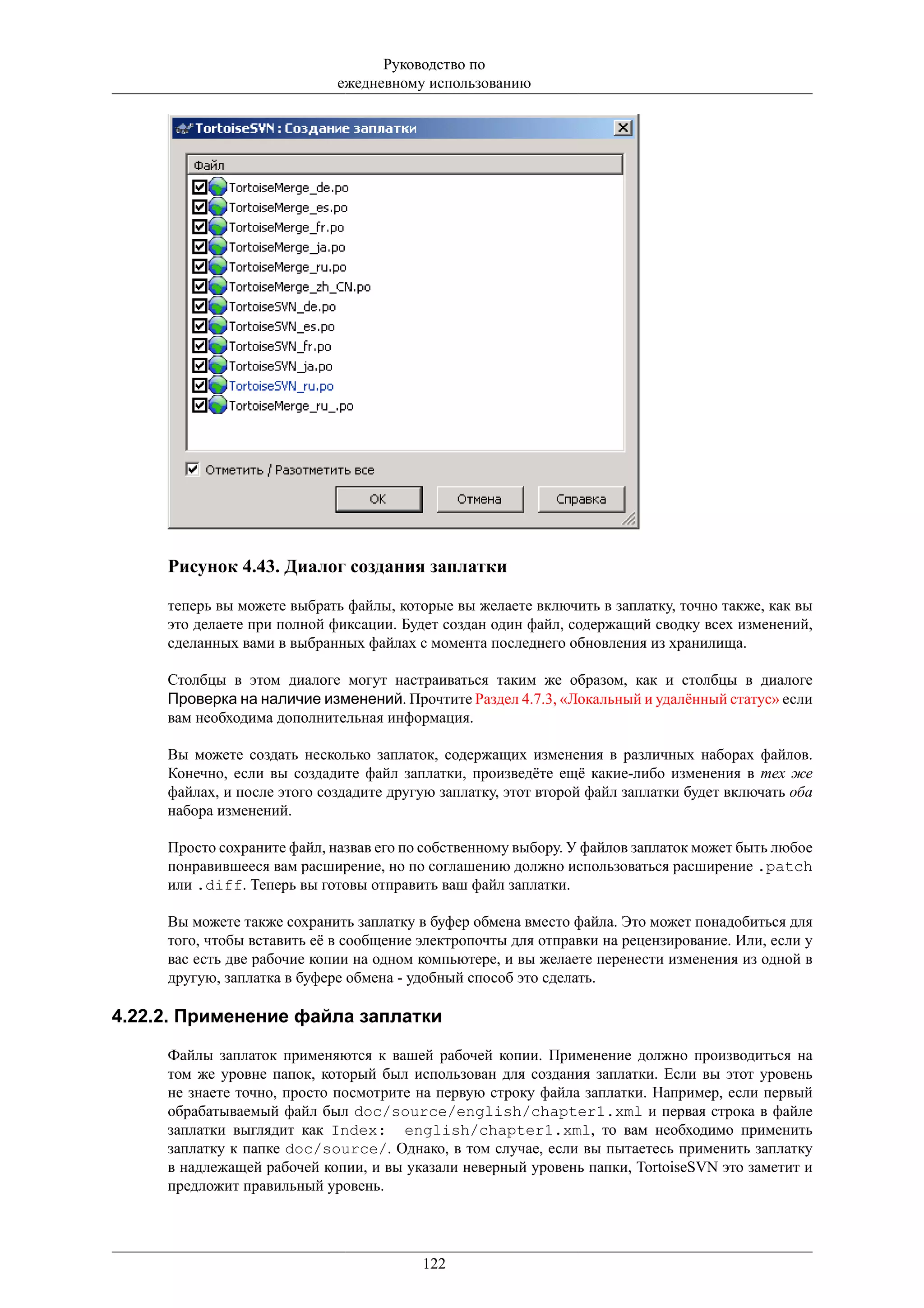 Руководство по
                             ежедневному использованию




     Рисунок 4.43. Диалог создания заплатки

     теперь вы можете выбрать файлы, которые вы желаете включить в заплатку, точно также, как вы
     это делаете при полной фиксации. Будет создан один файл, содержащий сводку всех изменений,
     сделанных вами в выбранных файлах с момента последнего обновления из хранилища.

     Столбцы в этом диалоге могут настраиваться таким же образом, как и столбцы в диалоге
     Проверка на наличие изменений. Прочтите Раздел 4.7.3, «Локальный и удалённый статус» если
     вам необходима дополнительная информация.

     Вы можете создать несколько заплаток, содержащих изменения в различных наборах файлов.
     Конечно, если вы создадите файл заплатки, произведёте ещё какие-либо изменения в тех же
     файлах, и после этого создадите другую заплатку, этот второй файл заплатки будет включать оба
     набора изменений.

     Просто сохраните файл, назвав его по собственному выбору. У файлов заплаток может быть любое
     понравившееся вам расширение, но по соглашению должно использоваться расширение .patch
     или .diff. Теперь вы готовы отправить ваш файл заплатки.

     Вы можете также сохранить заплатку в буфер обмена вместо файла. Это может понадобиться для
     того, чтобы вставить её в сообщение электропочты для отправки на рецензирование. Или, если у
     вас есть две рабочие копии на одном компьютере, и вы желаете перенести изменения из одной в
     другую, заплатка в буфере обмена - удобный способ это сделать.

4.22.2. Применение файла заплатки

     Файлы заплаток применяются к вашей рабочей копии. Применение должно производиться на
     том же уровне папок, который был использован для создания заплатки. Если вы этот уровень
     не знаете точно, просто посмотрите на первую строку файла заплатки. Например, если первый
     обрабатываемый файл был doc/source/english/chapter1.xml и первая строка в файле
     заплатки выглядит как Index: english/chapter1.xml, то вам необходимо применить
     заплатку к папке doc/source/. Однако, в том случае, если вы пытаетесь применить заплатку
     в надлежащей рабочей копии, и вы указали неверный уровень папки, TortoiseSVN это заметит и
     предложит правильный уровень.




                                         122
 