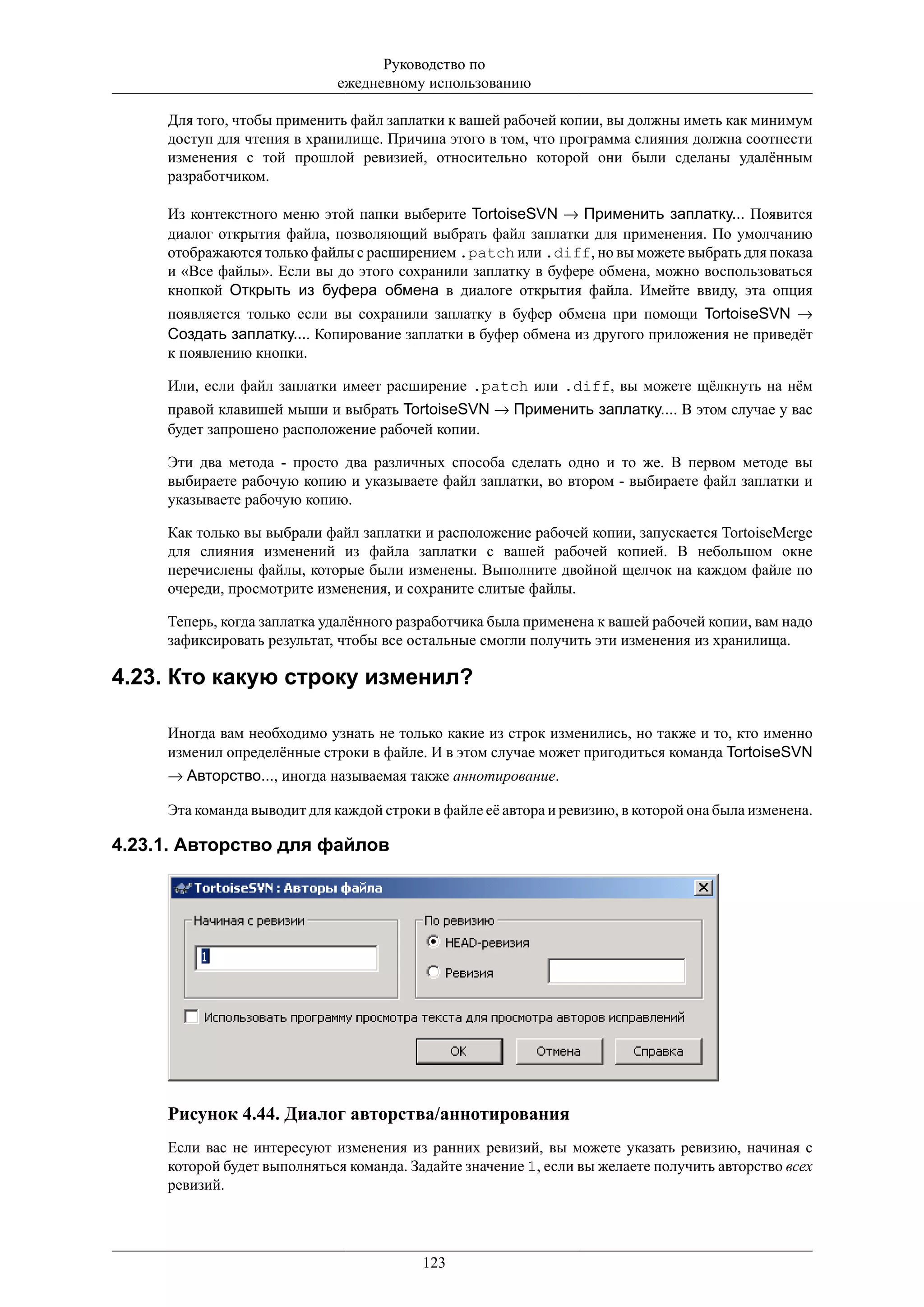 Руководство по
                              ежедневному использованию

     Для того, чтобы применить файл заплатки к вашей рабочей копии, вы должны иметь как минимум
     доступ для чтения в хранилище. Причина этого в том, что программа слияния должна соотнести
     изменения с той прошлой ревизией, относительно которой они были сделаны удалённым
     разработчиком.

     Из контекстного меню этой папки выберите TortoiseSVN → Применить заплатку... Появится
     диалог открытия файла, позволяющий выбрать файл заплатки для применения. По умолчанию
     отображаются только файлы с расширением .patch или .diff, но вы можете выбрать для показа
     и «Все файлы». Если вы до этого сохранили заплатку в буфере обмена, можно воспользоваться
     кнопкой Открыть из буфера обмена в диалоге открытия файла. Имейте ввиду, эта опция
     появляется только если вы сохранили заплатку в буфер обмена при помощи TortoiseSVN →
     Создать заплатку.... Копирование заплатки в буфер обмена из другого приложения не приведёт
     к появлению кнопки.

     Или, если файл заплатки имеет расширение .patch или .diff, вы можете щёлкнуть на нём
     правой клавишей мыши и выбрать TortoiseSVN → Применить заплатку.... В этом случае у вас
     будет запрошено расположение рабочей копии.

     Эти два метода - просто два различных способа сделать одно и то же. В первом методе вы
     выбираете рабочую копию и указываете файл заплатки, во втором - выбираете файл заплатки и
     указываете рабочую копию.

     Как только вы выбрали файл заплатки и расположение рабочей копии, запускается TortoiseMerge
     для слияния изменений из файла заплатки с вашей рабочей копией. В небольшом окне
     перечислены файлы, которые были изменены. Выполните двойной щелчок на каждом файле по
     очереди, просмотрите изменения, и сохраните слитые файлы.

     Теперь, когда заплатка удалённого разработчика была применена к вашей рабочей копии, вам надо
     зафиксировать результат, чтобы все остальные смогли получить эти изменения из хранилища.

4.23. Кто какую строку изменил?

     Иногда вам необходимо узнать не только какие из строк изменились, но также и то, кто именно
     изменил определённые строки в файле. И в этом случае может пригодиться команда TortoiseSVN
     → Авторство..., иногда называемая также аннотирование.

     Эта команда выводит для каждой строки в файле её автора и ревизию, в которой она была изменена.

4.23.1. Авторство для файлов




     Рисунок 4.44. Диалог авторства/аннотирования
     Если вас не интересуют изменения из ранних ревизий, вы можете указать ревизию, начиная с
     которой будет выполняться команда. Задайте значение 1, если вы желаете получить авторство всех
     ревизий.




                                          123
 