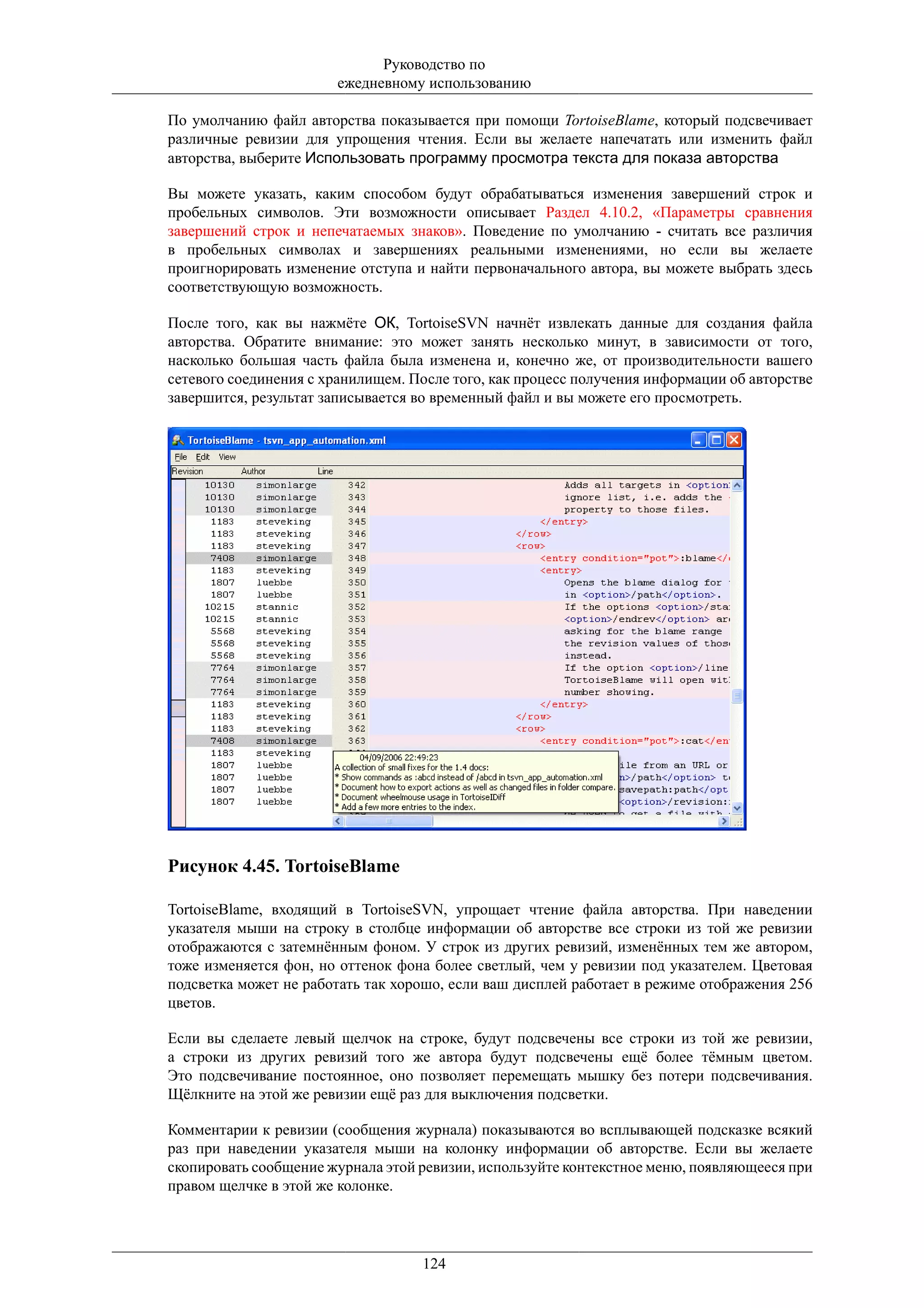 Руководство по
                       ежедневному использованию

По умолчанию файл авторства показывается при помощи TortoiseBlame, который подсвечивает
различные ревизии для упрощения чтения. Если вы желаете напечатать или изменить файл
авторства, выберите Использовать программу просмотра текста для показа авторства

Вы можете указать, каким способом будут обрабатываться изменения завершений строк и
пробельных символов. Эти возможности описывает Раздел 4.10.2, «Параметры сравнения
завершений строк и непечатаемых знаков». Поведение по умолчанию - считать все различия
в пробельных символах и завершениях реальными изменениями, но если вы желаете
проигнорировать изменение отступа и найти первоначального автора, вы можете выбрать здесь
соответствующую возможность.

После того, как вы нажмёте ОК, TortoiseSVN начнёт извлекать данные для создания файла
авторства. Обратите внимание: это может занять несколько минут, в зависимости от того,
насколько большая часть файла была изменена и, конечно же, от производительности вашего
сетевого соединения с хранилищем. После того, как процесс получения информации об авторстве
завершится, результат записывается во временный файл и вы можете его просмотреть.




Рисунок 4.45. TortoiseBlame

TortoiseBlame, входящий в TortoiseSVN, упрощает чтение файла авторства. При наведении
указателя мыши на строку в столбце информации об авторстве все строки из той же ревизии
отображаются с затемнённым фоном. У строк из других ревизий, изменённых тем же автором,
тоже изменяется фон, но оттенок фона более светлый, чем у ревизии под указателем. Цветовая
подсветка может не работать так хорошо, если ваш дисплей работает в режиме отображения 256
цветов.

Если вы сделаете левый щелчок на строке, будут подсвечены все строки из той же ревизии,
а строки из других ревизий того же автора будут подсвечены ещё более тёмным цветом.
Это подсвечивание постоянное, оно позволяет перемещать мышку без потери подсвечивания.
Щёлкните на этой же ревизии ещё раз для выключения подсветки.

Комментарии к ревизии (сообщения журнала) показываются во всплывающей подсказке всякий
раз при наведении указателя мыши на колонку информации об авторстве. Если вы желаете
скопировать сообщение журнала этой ревизии, используйте контекстное меню, появляющееся при
правом щелчке в этой же колонке.




                                   124
 