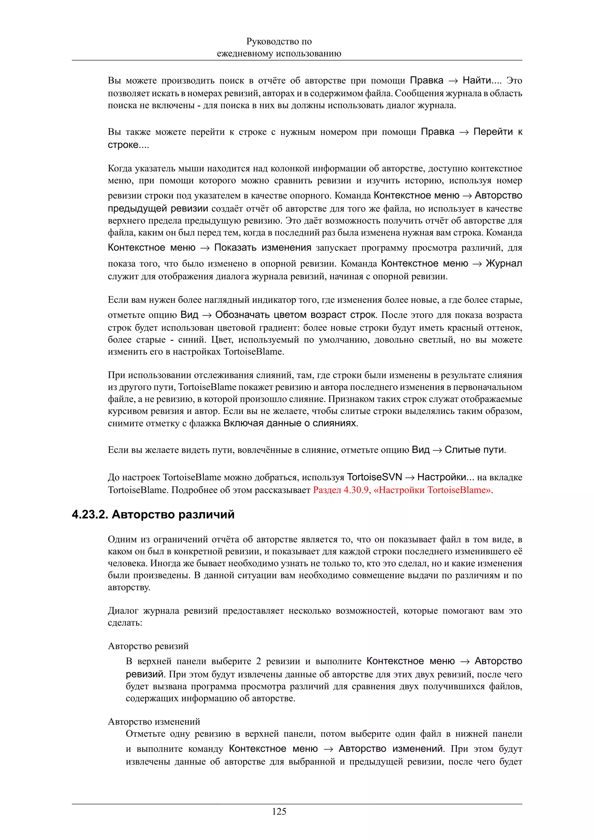 Руководство по
                              ежедневному использованию

     Вы можете производить поиск в отчёте об авторстве при помощи Правка → Найти.... Это
     позволяет искать в номерах ревизий, авторах и в содержимом файла. Сообщения журнала в область
     поиска не включены - для поиска в них вы должны использовать диалог журнала.

     Вы также можете перейти к строке с нужным номером при помощи Правка → Перейти к
     строке....

     Когда указатель мыши находится над колонкой информации об авторстве, доступно контекстное
     меню, при помощи которого можно сравнить ревизии и изучить историю, используя номер
     ревизии строки под указателем в качестве опорного. Команда Контекстное меню → Авторство
     предыдущей ревизии создаёт отчёт об авторстве для того же файла, но использует в качестве
     верхнего предела предыдущую ревизию. Это даёт возможность получить отчёт об авторстве для
     файла, каким он был перед тем, когда в последний раз была изменена нужная вам строка. Команда
     Контекстное меню → Показать изменения запускает программу просмотра различий, для
     показа того, что было изменено в опорной ревизии. Команда Контекстное меню → Журнал
     служит для отображения диалога журнала ревизий, начиная с опорной ревизии.

     Если вам нужен более наглядный индикатор того, где изменения более новые, а где более старые,
     отметьте опцию Вид → Обозначать цветом возраст строк. После этого для показа возраста
     строк будет использован цветовой градиент: более новые строки будут иметь красный оттенок,
     более старые - синий. Цвет, используемый по умолчанию, довольно светлый, но вы можете
     изменить его в настройках TortoiseBlame.

     При использовании отслеживания слияний, там, где строки были изменены в результате слияния
     из другого пути, TortoiseBlame покажет ревизию и автора последнего изменения в первоначальном
     файле, а не ревизию, в которой произошло слияние. Признаком таких строк служат отображаемые
     курсивом ревизия и автор. Если вы не желаете, чтобы слитые строки выделялись таким образом,
     снимите отметку с флажка Включая данные о слияниях.

     Если вы желаете видеть пути, вовлечённые в слияние, отметьте опцию Вид → Слитые пути.

     До настроек TortoiseBlame можно добраться, используя TortoiseSVN → Настройки... на вкладке
     TortoiseBlame. Подробнее об этом рассказывает Раздел 4.30.9, «Настройки TortoiseBlame».

4.23.2. Авторство различий
     Одним из ограничений отчёта об авторстве является то, что он показывает файл в том виде, в
     каком он был в конкретной ревизии, и показывает для каждой строки последнего изменившего её
     человека. Иногда же бывает необходимо узнать не только то, кто это сделал, но и какие изменения
     были произведены. В данной ситуации вам необходимо совмещение выдачи по различиям и по
     авторству.

     Диалог журнала ревизий предоставляет несколько возможностей, которые помогают вам это
     сделать:

     Авторство ревизий
         В верхней панели выберите 2 ревизии и выполните Контекстное меню → Авторство
         ревизий. При этом будут извлечены данные об авторстве для этих двух ревизий, после чего
         будет вызвана программа просмотра различий для сравнения двух получившихся файлов,
         содержащих информацию об авторстве.

     Авторство изменений
        Отметьте одну ревизию в верхней панели, потом выберите один файл в нижней панели
         и выполните команду Контекстное меню → Авторство изменений. При этом будут
         извлечены данные об авторстве для выбранной и предыдущей ревизии, после чего будет




                                          125
 