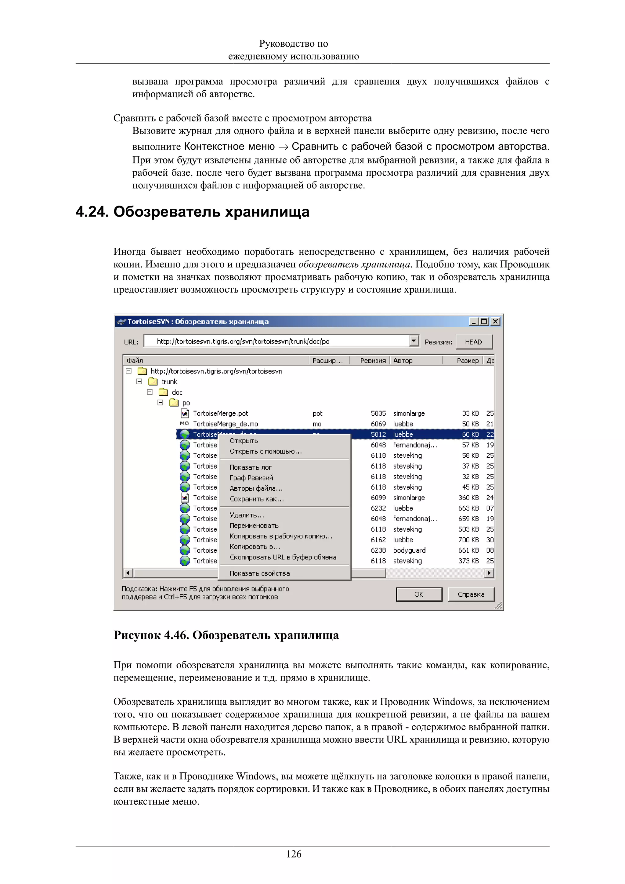 Руководство по
                            ежедневному использованию

        вызвана программа просмотра различий для сравнения двух получившихся файлов с
        информацией об авторстве.

    Сравнить с рабочей базой вместе с просмотром авторства
       Вызовите журнал для одного файла и в верхней панели выберите одну ревизию, после чего
        выполните Контекстное меню → Сравнить с рабочей базой с просмотром авторства.
        При этом будут извлечены данные об авторстве для выбранной ревизии, а также для файла в
        рабочей базе, после чего будет вызвана программа просмотра различий для сравнения двух
        получившихся файлов с информацией об авторстве.

4.24. Обозреватель хранилища

    Иногда бывает необходимо поработать непосредственно с хранилищем, без наличия рабочей
    копии. Именно для этого и предназначен обозреватель хранилища. Подобно тому, как Проводник
    и пометки на значках позволяют просматривать рабочую копию, так и обозреватель хранилища
    предоставляет возможность просмотреть структуру и состояние хранилища.




    Рисунок 4.46. Обозреватель хранилища

    При помощи обозревателя хранилища вы можете выполнять такие команды, как копирование,
    перемещение, переименование и т.д. прямо в хранилище.

    Обозреватель хранилища выглядит во многом также, как и Проводник Windows, за исключением
    того, что он показывает содержимое хранилища для конкретной ревизии, а не файлы на вашем
    компьютере. В левой панели находится дерево папок, а в правой - содержимое выбранной папки.
    В верхней части окна обозревателя хранилища можно ввести URL хранилища и ревизию, которую
    вы желаете просмотреть.

    Также, как и в Проводнике Windows, вы можете щёлкнуть на заголовке колонки в правой панели,
    если вы желаете задать порядок сортировки. И также как в Проводнике, в обоих панелях доступны
    контекстные меню.




                                        126
 