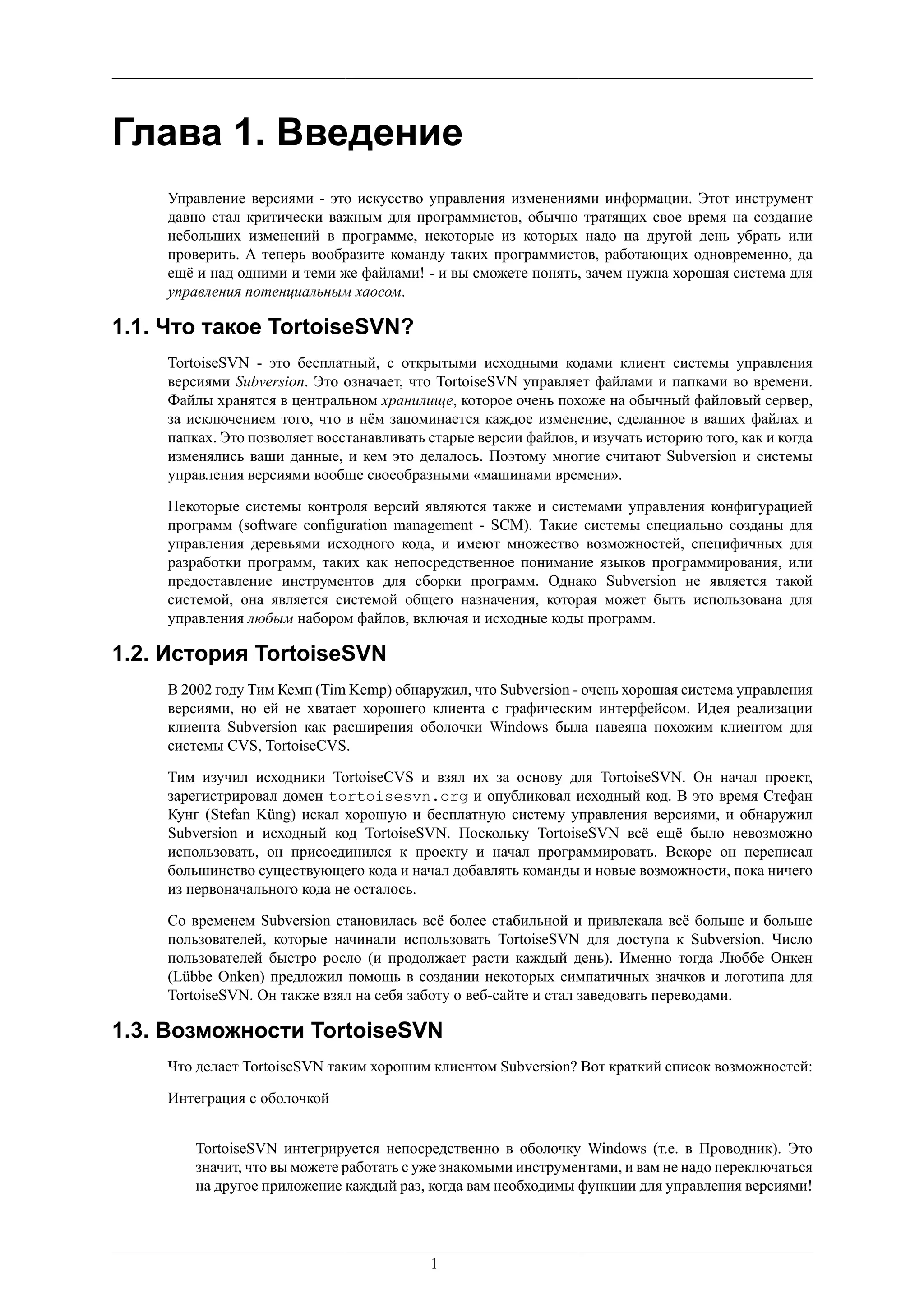 Глава 1. Введение
    Управление версиями - это искусство управления изменениями информации. Этот инструмент
    давно стал критически важным для программистов, обычно тратящих свое время на создание
    небольших изменений в программе, некоторые из которых надо на другой день убрать или
    проверить. А теперь вообразите команду таких программистов, работающих одновременно, да
    ещё и над одними и теми же файлами! - и вы сможете понять, зачем нужна хорошая система для
    управления потенциальным хаосом.

1.1. Что такое TortoiseSVN?
    TortoiseSVN - это бесплатный, с открытыми исходными кодами клиент системы управления
    версиями Subversion. Это означает, что TortoiseSVN управляет файлами и папками во времени.
    Файлы хранятся в центральном хранилище, которое очень похоже на обычный файловый сервер,
    за исключением того, что в нём запоминается каждое изменение, сделанное в ваших файлах и
    папках. Это позволяет восстанавливать старые версии файлов, и изучать историю того, как и когда
    изменялись ваши данные, и кем это делалось. Поэтому многие считают Subversion и системы
    управления версиями вообще своеобразными «машинами времени».

    Некоторые системы контроля версий являются также и системами управления конфигурацией
    программ (software configuration management - SCM). Такие системы специально созданы для
    управления деревьями исходного кода, и имеют множество возможностей, специфичных для
    разработки программ, таких как непосредственное понимание языков программирования, или
    предоставление инструментов для сборки программ. Однако Subversion не является такой
    системой, она является системой общего назначения, которая может быть использована для
    управления любым набором файлов, включая и исходные коды программ.

1.2. История TortoiseSVN
    В 2002 году Тим Кемп (Tim Kemp) обнаружил, что Subversion - очень хорошая система управления
    версиями, но ей не хватает хорошего клиента с графическим интерфейсом. Идея реализации
    клиента Subversion как расширения оболочки Windows была навеяна похожим клиентом для
    системы CVS, TortoiseCVS.

    Тим изучил исходники TortoiseCVS и взял их за основу для TortoiseSVN. Он начал проект,
    зарегистрировал домен tortoisesvn.org и опубликовал исходный код. В это время Стефан
    Кунг (Stefan Küng) искал хорошую и бесплатную систему управления версиями, и обнаружил
    Subversion и исходный код TortoiseSVN. Поскольку TortoiseSVN всё ещё было невозможно
    использовать, он присоединился к проекту и начал программировать. Вскоре он переписал
    большинство существующего кода и начал добавлять команды и новые возможности, пока ничего
    из первоначального кода не осталось.

    Со временем Subversion становилась всё более стабильной и привлекала всё больше и больше
    пользователей, которые начинали использовать TortoiseSVN для доступа к Subversion. Число
    пользователей быстро росло (и продолжает расти каждый день). Именно тогда Люббе Онкен
    (Lübbe Onken) предложил помощь в создании некоторых симпатичных значков и логотипа для
    TortoiseSVN. Он также взял на себя заботу о веб-сайте и стал заведовать переводами.

1.3. Возможности TortoiseSVN
    Что делает TortoiseSVN таким хорошим клиентом Subversion? Вот краткий список возможностей:

    Интеграция с оболочкой


        TortoiseSVN интегрируется непосредственно в оболочку Windows (т.е. в Проводник). Это
        значит, что вы можете работать с уже знакомыми инструментами, и вам не надо переключаться
        на другое приложение каждый раз, когда вам необходимы функции для управления версиями!




                                          1
 