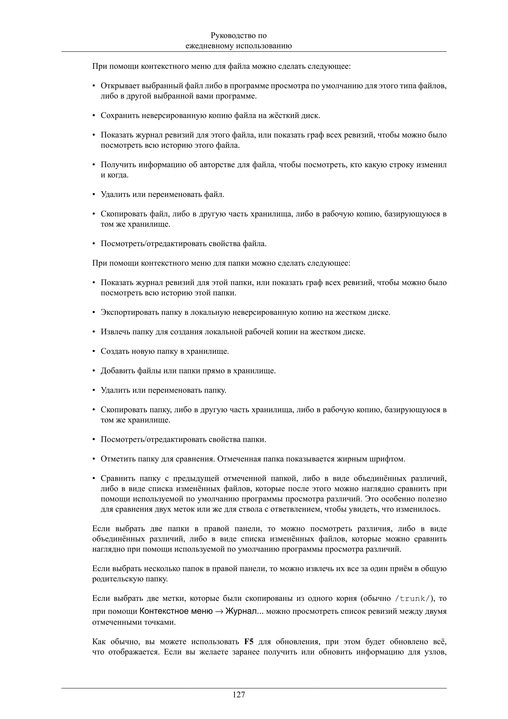 Руководство по
                       ежедневному использованию

При помощи контекстного меню для файла можно сделать следующее:

• Открывает выбранный файл либо в программе просмотра по умолчанию для этого типа файлов,
  либо в другой выбранной вами программе.

• Сохранить неверсированную копию файла на жёсткий диск.

• Показать журнал ревизий для этого файла, или показать граф всех ревизий, чтобы можно было
  посмотреть всю историю этого файла.

• Получить информацию об авторстве для файла, чтобы посмотреть, кто какую строку изменил
  и когда.

• Удалить или переименовать файл.

• Скопировать файл, либо в другую часть хранилища, либо в рабочую копию, базирующуюся в
  том же хранилище.

• Посмотреть/отредактировать свойства файла.

При помощи контекстного меню для папки можно сделать следующее:

• Показать журнал ревизий для этой папки, или показать граф всех ревизий, чтобы можно было
  посмотреть всю историю этой папки.

• Экспортировать папку в локальную неверсированную копию на жестком диске.

• Извлечь папку для создания локальной рабочей копии на жестком диске.

• Создать новую папку в хранилище.

• Добавить файлы или папки прямо в хранилище.

• Удалить или переименовать папку.

• Скопировать папку, либо в другую часть хранилища, либо в рабочую копию, базирующуюся в
  том же хранилище.

• Посмотреть/отредактировать свойства папки.

• Отметить папку для сравнения. Отмеченная папка показывается жирным шрифтом.

• Сравнить папку с предыдущей отмеченной папкой, либо в виде объединённых различий,
  либо в виде списка изменённых файлов, которые после этого можно наглядно сравнить при
  помощи используемой по умолчанию программы просмотра различий. Это особенно полезно
  для сравнения двух меток или же для ствола с ответвлением, чтобы увидеть, что изменилось.

Если выбрать две папки в правой панели, то можно посмотреть различия, либо в виде
объединённых различий, либо в виде списка изменённых файлов, которые можно сравнить
наглядно при помощи используемой по умолчанию программы просмотра различий.

Если выбрать несколько папок в правой панели, то можно извлечь их все за один приём в общую
родительскую папку.

Если выбрать две метки, которые были скопированы из одного корня (обычно /trunk/), то
при помощи Контекстное меню → Журнал... можно просмотреть список ревизий между двумя
отмеченными точками.

Как обычно, вы можете использовать F5 для обновления, при этом будет обновлено всё,
что отображается. Если вы желаете заранее получить или обновить информацию для узлов,




                                     127
 