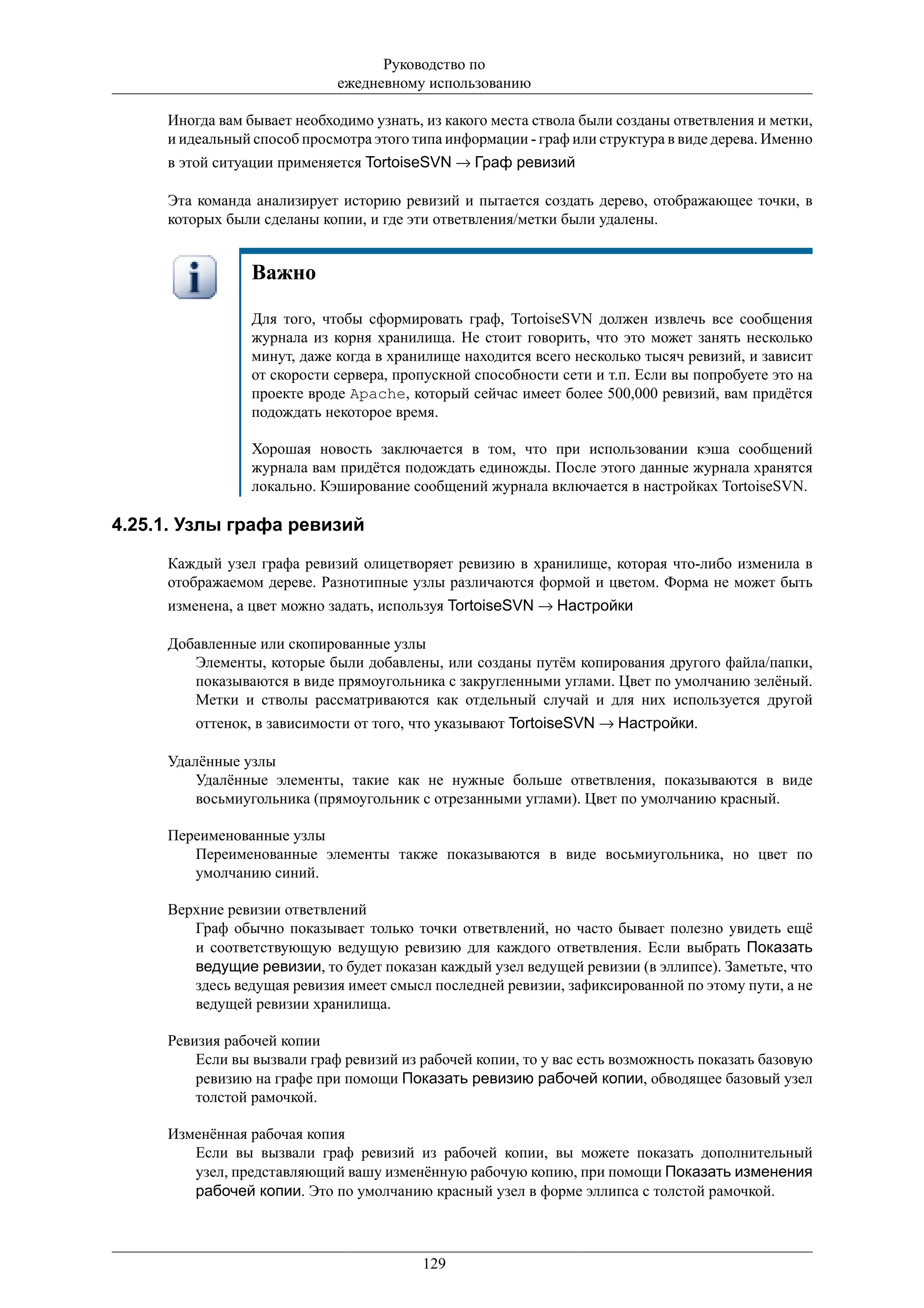Руководство по
                             ежедневному использованию

     Иногда вам бывает необходимо узнать, из какого места ствола были созданы ответвления и метки,
     и идеальный способ просмотра этого типа информации - граф или структура в виде дерева. Именно
     в этой ситуации применяется TortoiseSVN → Граф ревизий

     Эта команда анализирует историю ревизий и пытается создать дерево, отображающее точки, в
     которых были сделаны копии, и где эти ответвления/метки были удалены.


                 Важно

                 Для того, чтобы сформировать граф, TortoiseSVN должен извлечь все сообщения
                 журнала из корня хранилища. Не стоит говорить, что это может занять несколько
                 минут, даже когда в хранилище находится всего несколько тысяч ревизий, и зависит
                 от скорости сервера, пропускной способности сети и т.п. Если вы попробуете это на
                 проекте вроде Apache, который сейчас имеет более 500,000 ревизий, вам придётся
                 подождать некоторое время.

                 Хорошая новость заключается в том, что при использовании кэша сообщений
                 журнала вам придётся подождать единожды. После этого данные журнала хранятся
                 локально. Кэширование сообщений журнала включается в настройках TortoiseSVN.

4.25.1. Узлы графа ревизий

     Каждый узел графа ревизий олицетворяет ревизию в хранилище, которая что-либо изменила в
     отображаемом дереве. Разнотипные узлы различаются формой и цветом. Форма не может быть
     изменена, а цвет можно задать, используя TortoiseSVN → Настройки

     Добавленные или скопированные узлы
        Элементы, которые были добавлены, или созданы путём копирования другого файла/папки,
        показываются в виде прямоугольника с закругленными углами. Цвет по умолчанию зелёный.
        Метки и стволы рассматриваются как отдельный случай и для них используется другой
         оттенок, в зависимости от того, что указывают TortoiseSVN → Настройки.

     Удалённые узлы
         Удалённые элементы, такие как не нужные больше ответвления, показываются в виде
         восьмиугольника (прямоугольник с отрезанными углами). Цвет по умолчанию красный.

     Переименованные узлы
        Переименованные элементы также показываются в виде восьмиугольника, но цвет по
        умолчанию синий.

     Верхние ревизии ответвлений
        Граф обычно показывает только точки ответвлений, но часто бывает полезно увидеть ещё
        и соответствующую ведущую ревизию для каждого ответвления. Если выбрать Показать
        ведущие ревизии, то будет показан каждый узел ведущей ревизии (в эллипсе). Заметьте, что
        здесь ведущая ревизия имеет смысл последней ревизии, зафиксированной по этому пути, а не
        ведущей ревизии хранилища.

     Ревизия рабочей копии
         Если вы вызвали граф ревизий из рабочей копии, то у вас есть возможность показать базовую
         ревизию на графе при помощи Показать ревизию рабочей копии, обводящее базовый узел
         толстой рамочкой.

     Изменённая рабочая копия
        Если вы вызвали граф ревизий из рабочей копии, вы можете показать дополнительный
        узел, представляющий вашу изменённую рабочую копию, при помощи Показать изменения
        рабочей копии. Это по умолчанию красный узел в форме эллипса с толстой рамочкой.



                                         129
 