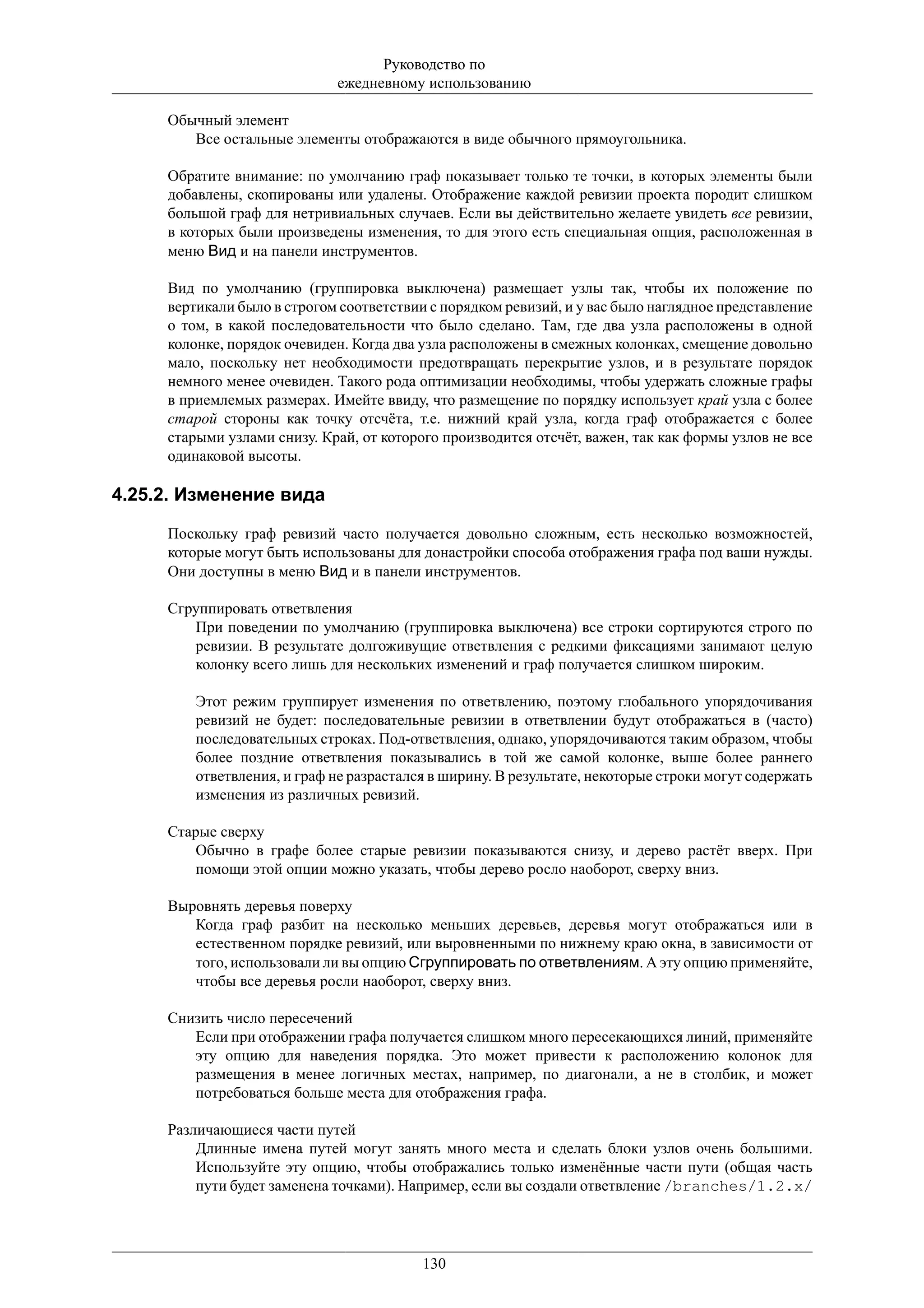 Руководство по
                             ежедневному использованию

     Обычный элемент
        Все остальные элементы отображаются в виде обычного прямоугольника.

     Обратите внимание: по умолчанию граф показывает только те точки, в которых элементы были
     добавлены, скопированы или удалены. Отображение каждой ревизии проекта породит слишком
     большой граф для нетривиальных случаев. Если вы действительно желаете увидеть все ревизии,
     в которых были произведены изменения, то для этого есть специальная опция, расположенная в
     меню Вид и на панели инструментов.

     Вид по умолчанию (группировка выключена) размещает узлы так, чтобы их положение по
     вертикали было в строгом соответствии с порядком ревизий, и у вас было наглядное представление
     о том, в какой последовательности что было сделано. Там, где два узла расположены в одной
     колонке, порядок очевиден. Когда два узла расположены в смежных колонках, смещение довольно
     мало, поскольку нет необходимости предотвращать перекрытие узлов, и в результате порядок
     немного менее очевиден. Такого рода оптимизации необходимы, чтобы удержать сложные графы
     в приемлемых размерах. Имейте ввиду, что размещение по порядку использует край узла с более
     старой стороны как точку отсчёта, т.е. нижний край узла, когда граф отображается с более
     старыми узлами снизу. Край, от которого производится отсчёт, важен, так как формы узлов не все
     одинаковой высоты.

4.25.2. Изменение вида

     Поскольку граф ревизий часто получается довольно сложным, есть несколько возможностей,
     которые могут быть использованы для донастройки способа отображения графа под ваши нужды.
     Они доступны в меню Вид и в панели инструментов.

     Сгруппировать ответвления
        При поведении по умолчанию (группировка выключена) все строки сортируются строго по
        ревизии. В результате долгоживущие ответвления с редкими фиксациями занимают целую
        колонку всего лишь для нескольких изменений и граф получается слишком широким.

         Этот режим группирует изменения по ответвлению, поэтому глобального упорядочивания
         ревизий не будет: последовательные ревизии в ответвлении будут отображаться в (часто)
         последовательных строках. Под-ответвления, однако, упорядочиваются таким образом, чтобы
         более поздние ответвления показывались в той же самой колонке, выше более раннего
         ответвления, и граф не разрастался в ширину. В результате, некоторые строки могут содержать
         изменения из различных ревизий.

     Старые сверху
         Обычно в графе более старые ревизии показываются снизу, и дерево растёт вверх. При
         помощи этой опции можно указать, чтобы дерево росло наоборот, сверху вниз.

     Выровнять деревья поверху
        Когда граф разбит на несколько меньших деревьев, деревья могут отображаться или в
        естественном порядке ревизий, или выровненными по нижнему краю окна, в зависимости от
        того, использовали ли вы опцию Сгруппировать по ответвлениям. А эту опцию применяйте,
        чтобы все деревья росли наоборот, сверху вниз.

     Снизить число пересечений
        Если при отображении графа получается слишком много пересекающихся линий, применяйте
        эту опцию для наведения порядка. Это может привести к расположению колонок для
        размещения в менее логичных местах, например, по диагонали, а не в столбик, и может
        потребоваться больше места для отображения графа.

     Различающиеся части путей
         Длинные имена путей могут занять много места и сделать блоки узлов очень большими.
         Используйте эту опцию, чтобы отображались только изменённые части пути (общая часть
         пути будет заменена точками). Например, если вы создали ответвление /branches/1.2.x/




                                          130
 